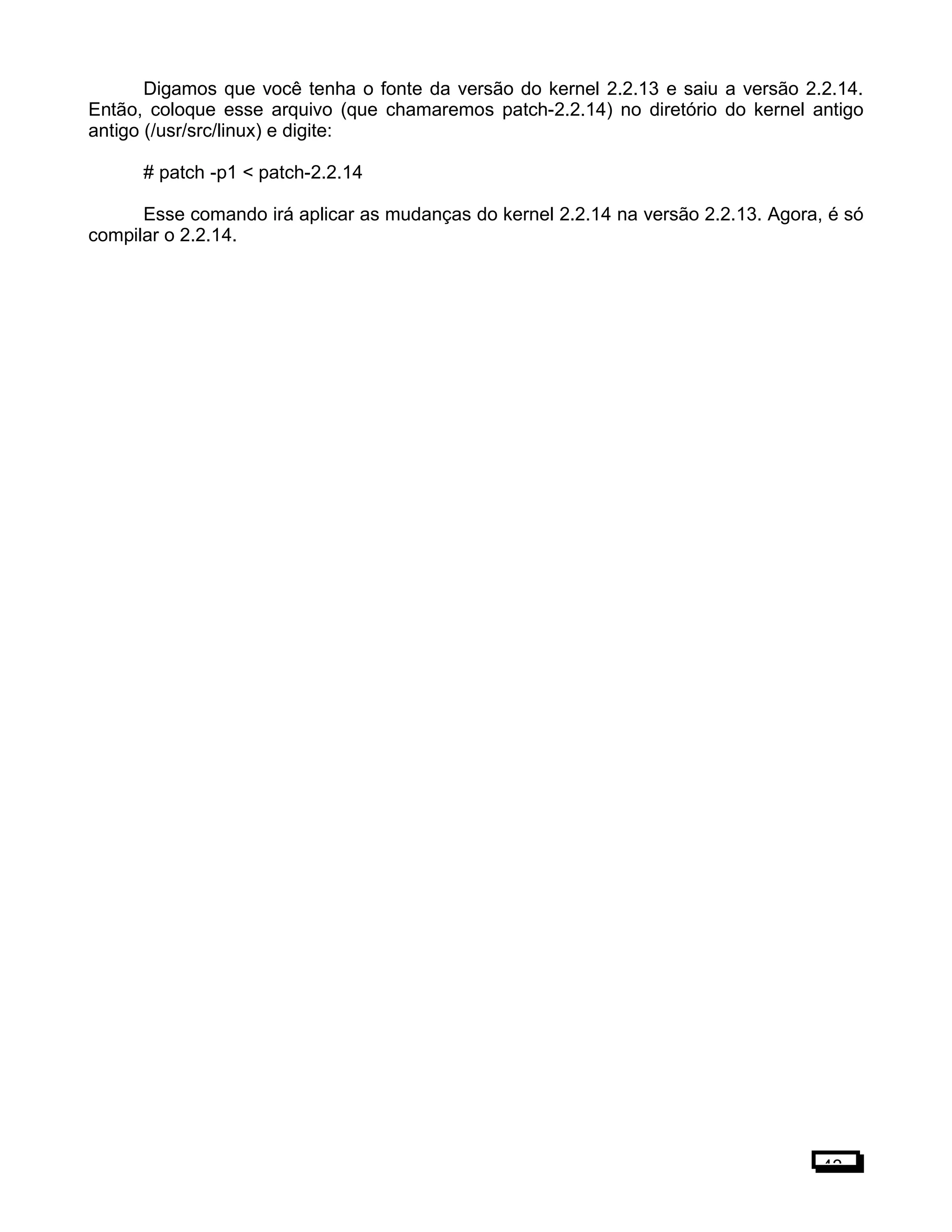 Digamos que você tenha o fonte da versão do kernel 2.2.13 e saiu a versão 2.2.14.
Então, coloque esse arquivo (que chamaremos patch-2.2.14) no diretório do kernel antigo
antigo (/usr/src/linux) e digite:
# patch -p1 < patch-2.2.14
Esse comando irá aplicar as mudanças do kernel 2.2.14 na versão 2.2.13. Agora, é só
compilar o 2.2.14.
43
 