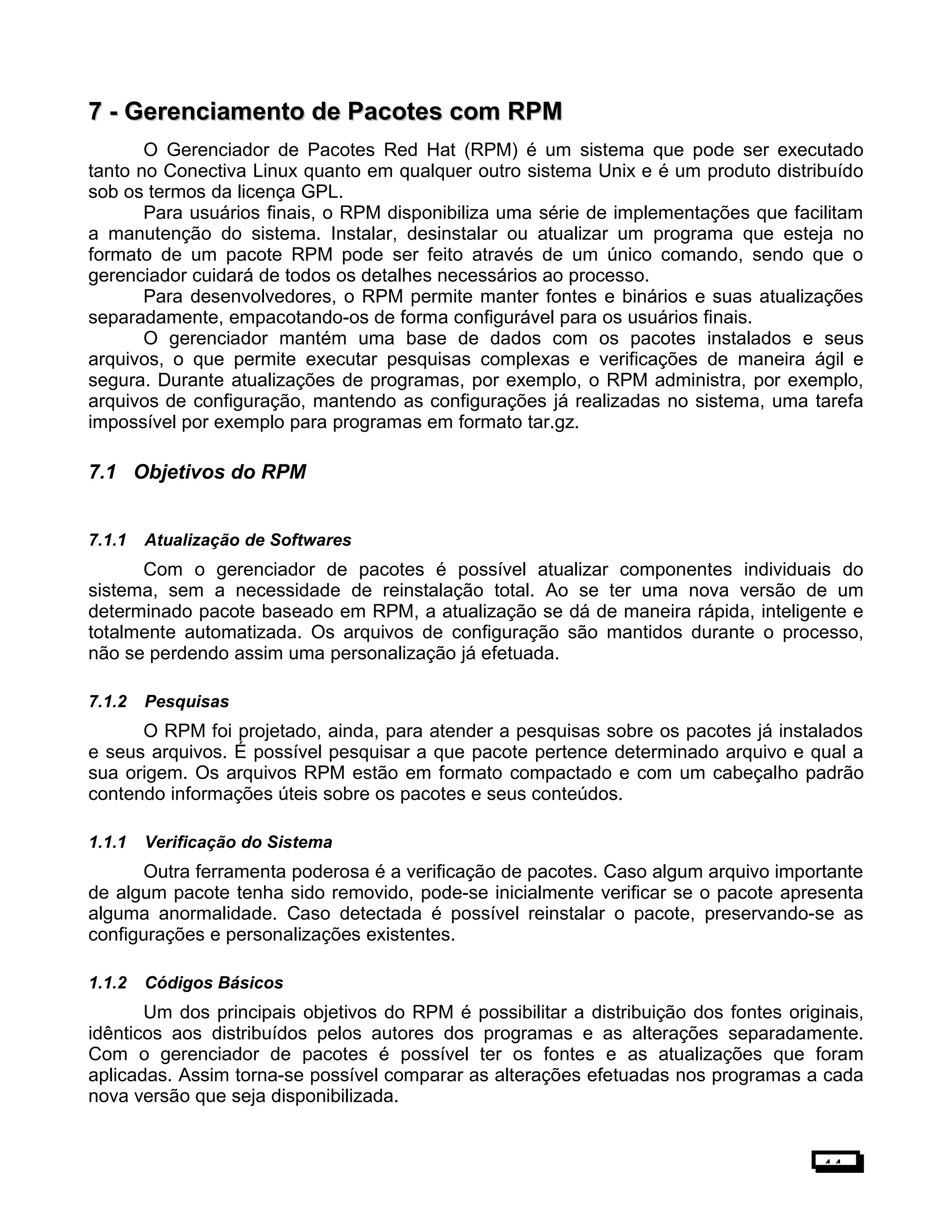7 -7 - Gerenciamento de Pacotes com RPMGerenciamento de Pacotes com RPM
O Gerenciador de Pacotes Red Hat (RPM) é um sistema que pode ser executado
tanto no Conectiva Linux quanto em qualquer outro sistema Unix e é um produto distribuído
sob os termos da licença GPL.
Para usuários finais, o RPM disponibiliza uma série de implementações que facilitam
a manutenção do sistema. Instalar, desinstalar ou atualizar um programa que esteja no
formato de um pacote RPM pode ser feito através de um único comando, sendo que o
gerenciador cuidará de todos os detalhes necessários ao processo.
Para desenvolvedores, o RPM permite manter fontes e binários e suas atualizações
separadamente, empacotando-os de forma configurável para os usuários finais.
O gerenciador mantém uma base de dados com os pacotes instalados e seus
arquivos, o que permite executar pesquisas complexas e verificações de maneira ágil e
segura. Durante atualizações de programas, por exemplo, o RPM administra, por exemplo,
arquivos de configuração, mantendo as configurações já realizadas no sistema, uma tarefa
impossível por exemplo para programas em formato tar.gz.
7.1 Objetivos do RPM
7.1.1 Atualização de Softwares
Com o gerenciador de pacotes é possível atualizar componentes individuais do
sistema, sem a necessidade de reinstalação total. Ao se ter uma nova versão de um
determinado pacote baseado em RPM, a atualização se dá de maneira rápida, inteligente e
totalmente automatizada. Os arquivos de configuração são mantidos durante o processo,
não se perdendo assim uma personalização já efetuada.
7.1.2 Pesquisas
O RPM foi projetado, ainda, para atender a pesquisas sobre os pacotes já instalados
e seus arquivos. É possível pesquisar a que pacote pertence determinado arquivo e qual a
sua origem. Os arquivos RPM estão em formato compactado e com um cabeçalho padrão
contendo informações úteis sobre os pacotes e seus conteúdos.
1.1.1 Verificação do Sistema
Outra ferramenta poderosa é a verificação de pacotes. Caso algum arquivo importante
de algum pacote tenha sido removido, pode-se inicialmente verificar se o pacote apresenta
alguma anormalidade. Caso detectada é possível reinstalar o pacote, preservando-se as
configurações e personalizações existentes.
1.1.2 Códigos Básicos
Um dos principais objetivos do RPM é possibilitar a distribuição dos fontes originais,
idênticos aos distribuídos pelos autores dos programas e as alterações separadamente.
Com o gerenciador de pacotes é possível ter os fontes e as atualizações que foram
aplicadas. Assim torna-se possível comparar as alterações efetuadas nos programas a cada
nova versão que seja disponibilizada.
44
 