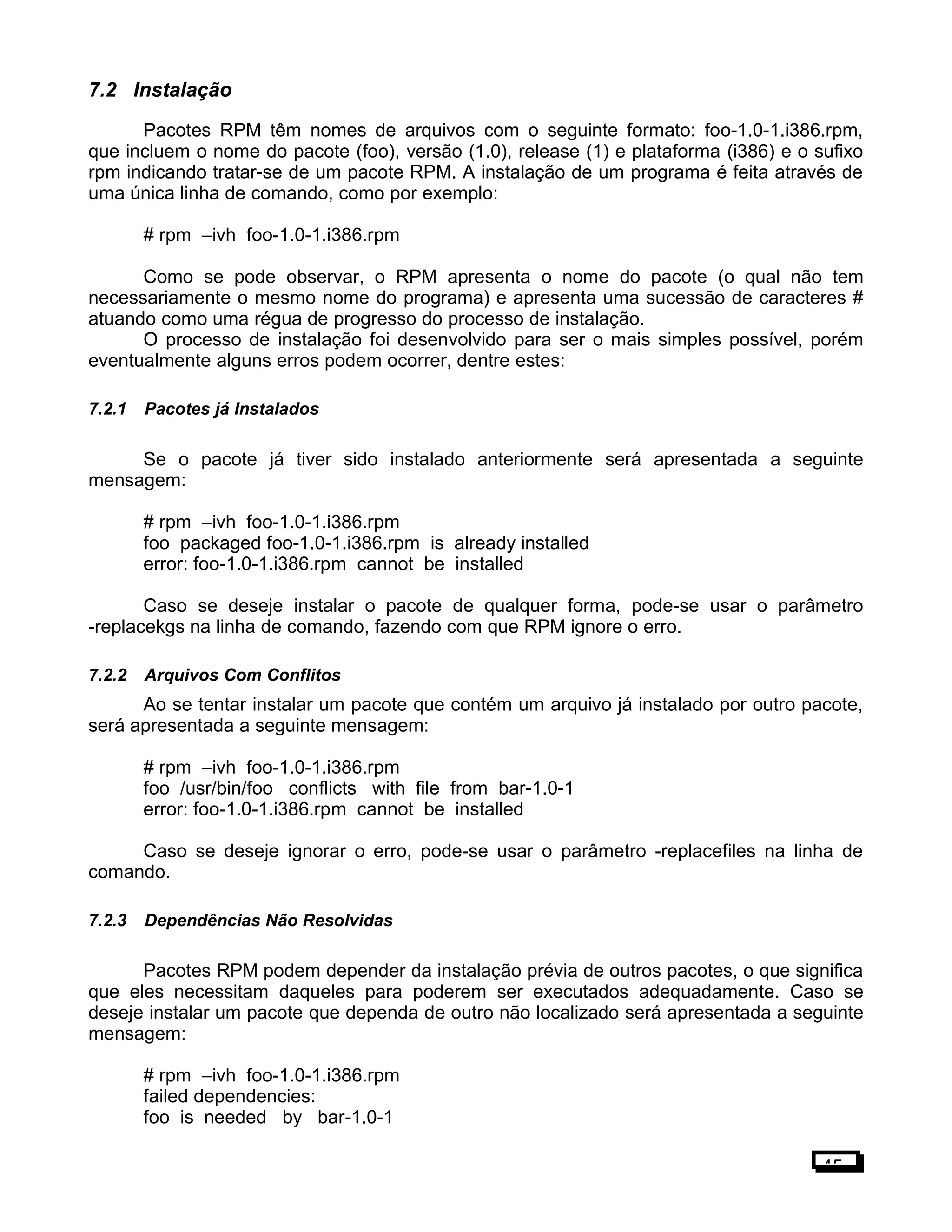7.2 Instalação
Pacotes RPM têm nomes de arquivos com o seguinte formato: foo-1.0-1.i386.rpm,
que incluem o nome do pacote (foo), versão (1.0), release (1) e plataforma (i386) e o sufixo
rpm indicando tratar-se de um pacote RPM. A instalação de um programa é feita através de
uma única linha de comando, como por exemplo:
# rpm –ivh foo-1.0-1.i386.rpm
Como se pode observar, o RPM apresenta o nome do pacote (o qual não tem
necessariamente o mesmo nome do programa) e apresenta uma sucessão de caracteres #
atuando como uma régua de progresso do processo de instalação.
O processo de instalação foi desenvolvido para ser o mais simples possível, porém
eventualmente alguns erros podem ocorrer, dentre estes:
7.2.1 Pacotes já Instalados
Se o pacote já tiver sido instalado anteriormente será apresentada a seguinte
mensagem:
# rpm –ivh foo-1.0-1.i386.rpm
foo packaged foo-1.0-1.i386.rpm is already installed
error: foo-1.0-1.i386.rpm cannot be installed
Caso se deseje instalar o pacote de qualquer forma, pode-se usar o parâmetro
-replacekgs na linha de comando, fazendo com que RPM ignore o erro.
7.2.2 Arquivos Com Conflitos
Ao se tentar instalar um pacote que contém um arquivo já instalado por outro pacote,
será apresentada a seguinte mensagem:
# rpm –ivh foo-1.0-1.i386.rpm
foo /usr/bin/foo conflicts with file from bar-1.0-1
error: foo-1.0-1.i386.rpm cannot be installed
Caso se deseje ignorar o erro, pode-se usar o parâmetro -replacefiles na linha de
comando.
7.2.3 Dependências Não Resolvidas
Pacotes RPM podem depender da instalação prévia de outros pacotes, o que significa
que eles necessitam daqueles para poderem ser executados adequadamente. Caso se
deseje instalar um pacote que dependa de outro não localizado será apresentada a seguinte
mensagem:
# rpm –ivh foo-1.0-1.i386.rpm
failed dependencies:
foo is needed by bar-1.0-1
45
 