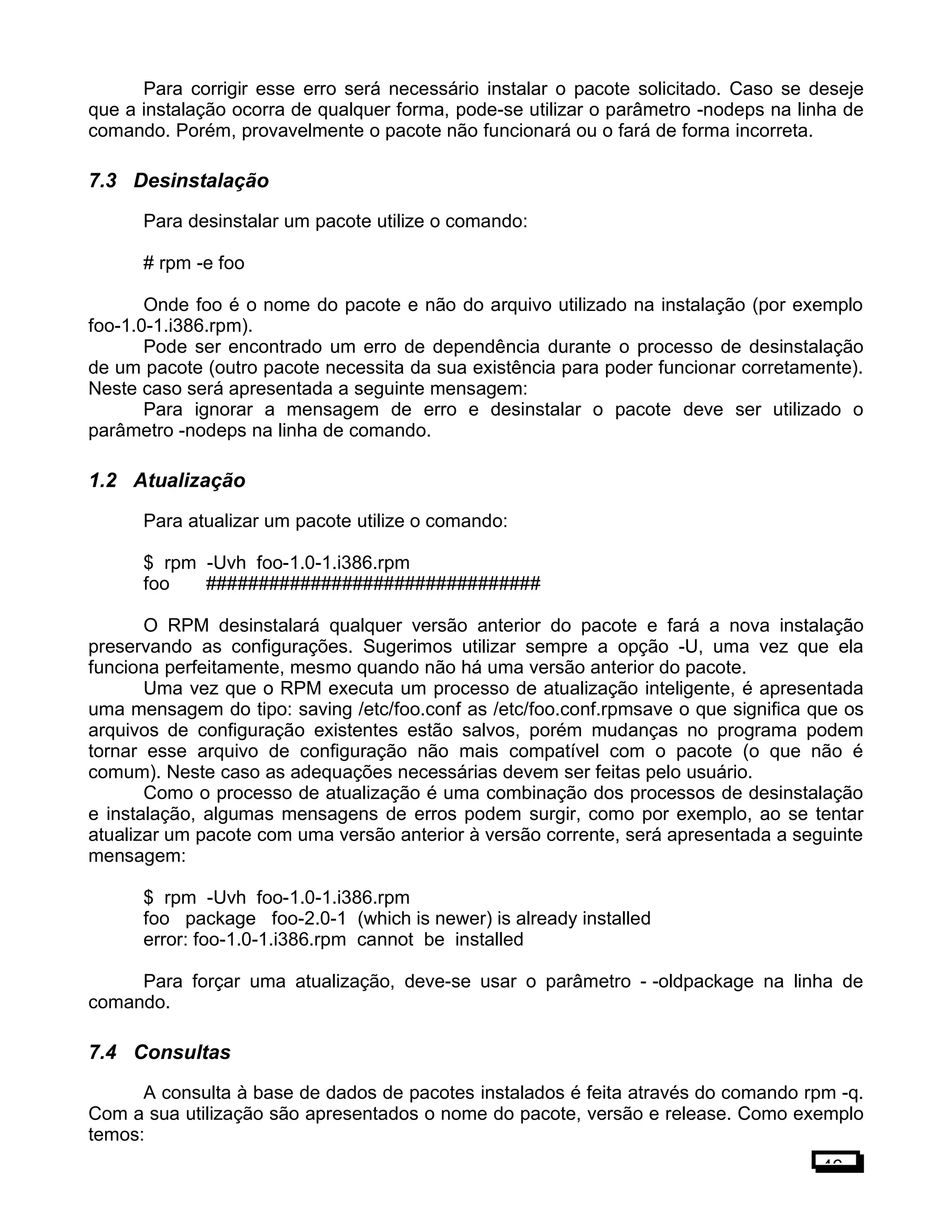 Para corrigir esse erro será necessário instalar o pacote solicitado. Caso se deseje
que a instalação ocorra de qualquer forma, pode-se utilizar o parâmetro -nodeps na linha de
comando. Porém, provavelmente o pacote não funcionará ou o fará de forma incorreta.
7.3 Desinstalação
Para desinstalar um pacote utilize o comando:
# rpm -e foo
Onde foo é o nome do pacote e não do arquivo utilizado na instalação (por exemplo
foo-1.0-1.i386.rpm).
Pode ser encontrado um erro de dependência durante o processo de desinstalação
de um pacote (outro pacote necessita da sua existência para poder funcionar corretamente).
Neste caso será apresentada a seguinte mensagem:
Para ignorar a mensagem de erro e desinstalar o pacote deve ser utilizado o
parâmetro -nodeps na linha de comando.
1.2 Atualização
Para atualizar um pacote utilize o comando:
$ rpm -Uvh foo-1.0-1.i386.rpm
foo ################################
O RPM desinstalará qualquer versão anterior do pacote e fará a nova instalação
preservando as configurações. Sugerimos utilizar sempre a opção -U, uma vez que ela
funciona perfeitamente, mesmo quando não há uma versão anterior do pacote.
Uma vez que o RPM executa um processo de atualização inteligente, é apresentada
uma mensagem do tipo: saving /etc/foo.conf as /etc/foo.conf.rpmsave o que significa que os
arquivos de configuração existentes estão salvos, porém mudanças no programa podem
tornar esse arquivo de configuração não mais compatível com o pacote (o que não é
comum). Neste caso as adequações necessárias devem ser feitas pelo usuário.
Como o processo de atualização é uma combinação dos processos de desinstalação
e instalação, algumas mensagens de erros podem surgir, como por exemplo, ao se tentar
atualizar um pacote com uma versão anterior à versão corrente, será apresentada a seguinte
mensagem:
$ rpm -Uvh foo-1.0-1.i386.rpm
foo package foo-2.0-1 (which is newer) is already installed
error: foo-1.0-1.i386.rpm cannot be installed
Para forçar uma atualização, deve-se usar o parâmetro - -oldpackage na linha de
comando.
7.4 Consultas
A consulta à base de dados de pacotes instalados é feita através do comando rpm -q.
Com a sua utilização são apresentados o nome do pacote, versão e release. Como exemplo
temos:
46
 