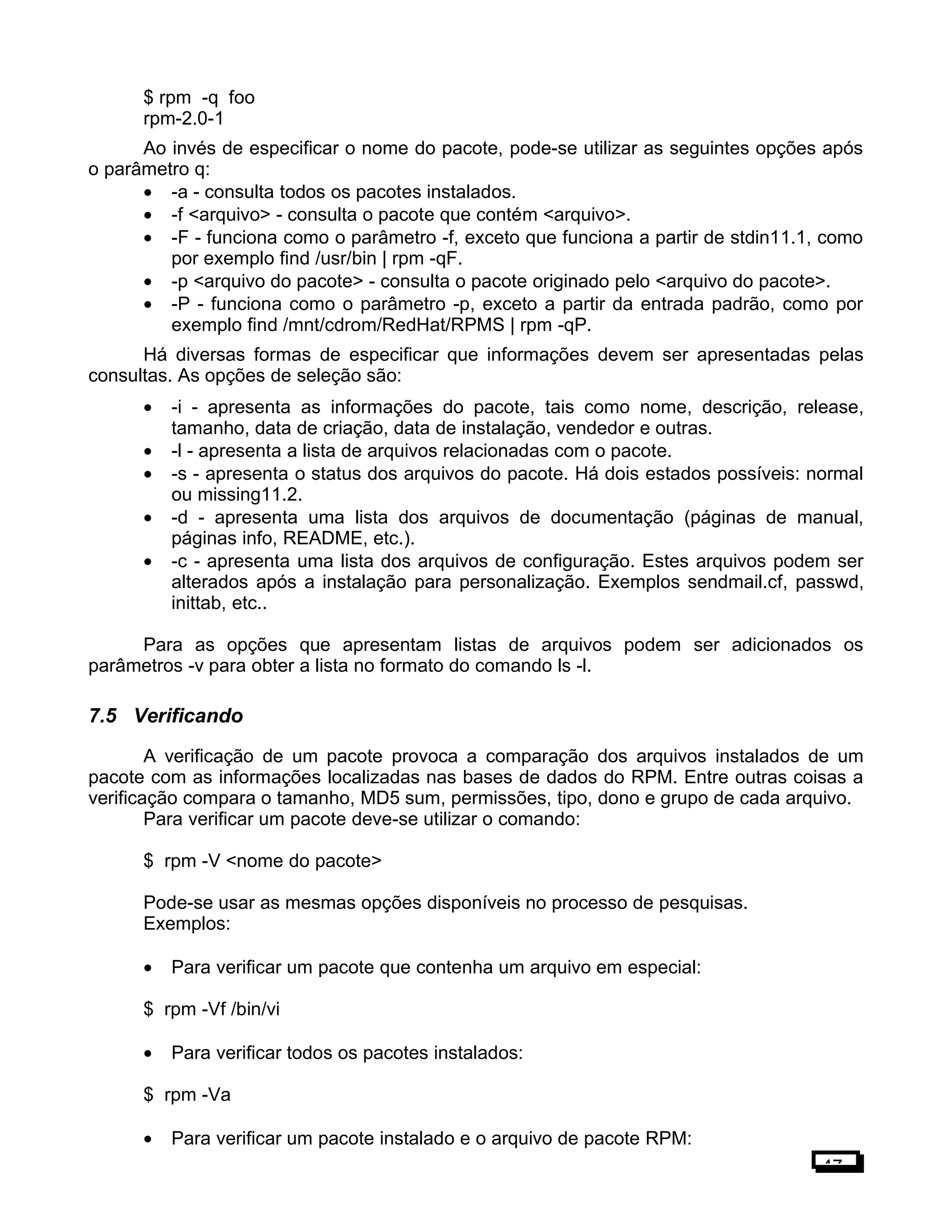 $ rpm -q foo
rpm-2.0-1
Ao invés de especificar o nome do pacote, pode-se utilizar as seguintes opções após
o parâmetro q:
• -a - consulta todos os pacotes instalados.
• -f <arquivo> - consulta o pacote que contém <arquivo>.
• -F - funciona como o parâmetro -f, exceto que funciona a partir de stdin11.1, como
por exemplo find /usr/bin | rpm -qF.
• -p <arquivo do pacote> - consulta o pacote originado pelo <arquivo do pacote>.
• -P - funciona como o parâmetro -p, exceto a partir da entrada padrão, como por
exemplo find /mnt/cdrom/RedHat/RPMS | rpm -qP.
Há diversas formas de especificar que informações devem ser apresentadas pelas
consultas. As opções de seleção são:
• -i - apresenta as informações do pacote, tais como nome, descrição, release,
tamanho, data de criação, data de instalação, vendedor e outras.
• -l - apresenta a lista de arquivos relacionadas com o pacote.
• -s - apresenta o status dos arquivos do pacote. Há dois estados possíveis: normal
ou missing11.2.
• -d - apresenta uma lista dos arquivos de documentação (páginas de manual,
páginas info, README, etc.).
• -c - apresenta uma lista dos arquivos de configuração. Estes arquivos podem ser
alterados após a instalação para personalização. Exemplos sendmail.cf, passwd,
inittab, etc..
Para as opções que apresentam listas de arquivos podem ser adicionados os
parâmetros -v para obter a lista no formato do comando ls -l.
7.5 Verificando
A verificação de um pacote provoca a comparação dos arquivos instalados de um
pacote com as informações localizadas nas bases de dados do RPM. Entre outras coisas a
verificação compara o tamanho, MD5 sum, permissões, tipo, dono e grupo de cada arquivo.
Para verificar um pacote deve-se utilizar o comando:
$ rpm -V <nome do pacote>
Pode-se usar as mesmas opções disponíveis no processo de pesquisas.
Exemplos:
• Para verificar um pacote que contenha um arquivo em especial:
$ rpm -Vf /bin/vi
• Para verificar todos os pacotes instalados:
$ rpm -Va
• Para verificar um pacote instalado e o arquivo de pacote RPM:
47
 