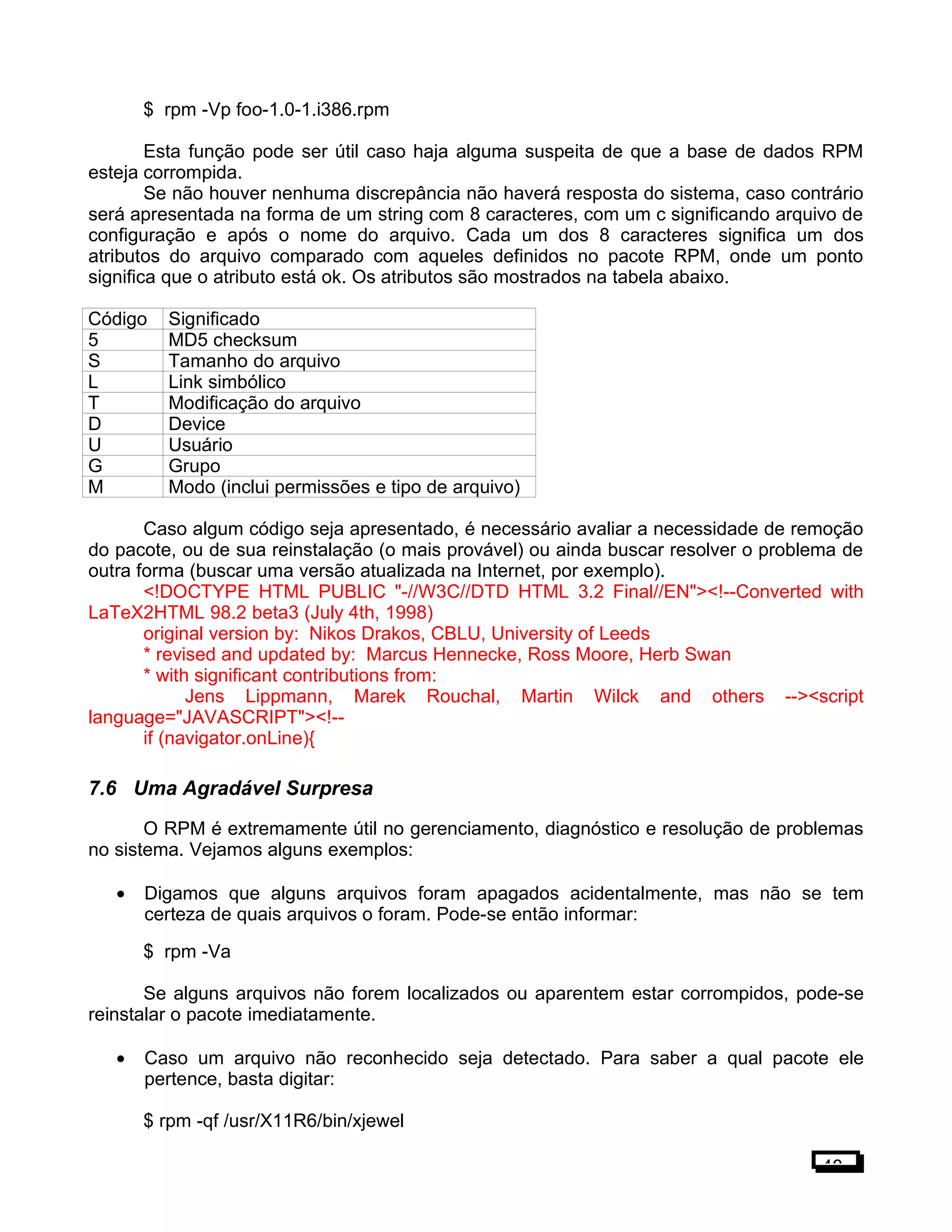 $ rpm -Vp foo-1.0-1.i386.rpm
Esta função pode ser útil caso haja alguma suspeita de que a base de dados RPM
esteja corrompida.
Se não houver nenhuma discrepância não haverá resposta do sistema, caso contrário
será apresentada na forma de um string com 8 caracteres, com um c significando arquivo de
configuração e após o nome do arquivo. Cada um dos 8 caracteres significa um dos
atributos do arquivo comparado com aqueles definidos no pacote RPM, onde um ponto
significa que o atributo está ok. Os atributos são mostrados na tabela abaixo.
Código Significado
5 MD5 checksum
S Tamanho do arquivo
L Link simbólico
T Modificação do arquivo
D Device
U Usuário
G Grupo
M Modo (inclui permissões e tipo de arquivo)
Caso algum código seja apresentado, é necessário avaliar a necessidade de remoção
do pacote, ou de sua reinstalação (o mais provável) ou ainda buscar resolver o problema de
outra forma (buscar uma versão atualizada na Internet, por exemplo).
<!DOCTYPE HTML PUBLIC "-//W3C//DTD HTML 3.2 Final//EN"><!--Converted with
LaTeX2HTML 98.2 beta3 (July 4th, 1998)
original version by: Nikos Drakos, CBLU, University of Leeds
* revised and updated by: Marcus Hennecke, Ross Moore, Herb Swan
* with significant contributions from:
Jens Lippmann, Marek Rouchal, Martin Wilck and others --><script
language="JAVASCRIPT"><!--
if (navigator.onLine){
7.6 Uma Agradável Surpresa
O RPM é extremamente útil no gerenciamento, diagnóstico e resolução de problemas
no sistema. Vejamos alguns exemplos:
• Digamos que alguns arquivos foram apagados acidentalmente, mas não se tem
certeza de quais arquivos o foram. Pode-se então informar:
$ rpm -Va
Se alguns arquivos não forem localizados ou aparentem estar corrompidos, pode-se
reinstalar o pacote imediatamente.
• Caso um arquivo não reconhecido seja detectado. Para saber a qual pacote ele
pertence, basta digitar:
$ rpm -qf /usr/X11R6/bin/xjewel
48
 