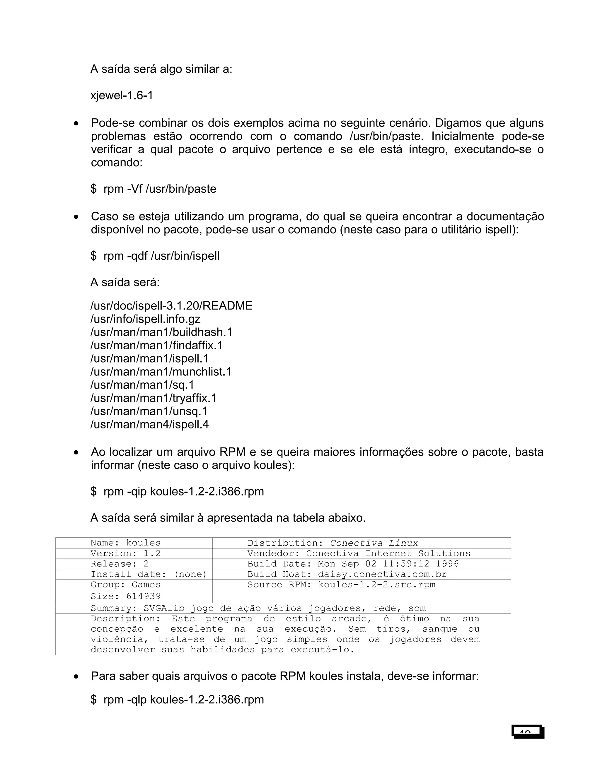 A saída será algo similar a:
xjewel-1.6-1
• Pode-se combinar os dois exemplos acima no seguinte cenário. Digamos que alguns
problemas estão ocorrendo com o comando /usr/bin/paste. Inicialmente pode-se
verificar a qual pacote o arquivo pertence e se ele está íntegro, executando-se o
comando:
$ rpm -Vf /usr/bin/paste
• Caso se esteja utilizando um programa, do qual se queira encontrar a documentação
disponível no pacote, pode-se usar o comando (neste caso para o utilitário ispell):
$ rpm -qdf /usr/bin/ispell
A saída será:
/usr/doc/ispell-3.1.20/README
/usr/info/ispell.info.gz
/usr/man/man1/buildhash.1
/usr/man/man1/findaffix.1
/usr/man/man1/ispell.1
/usr/man/man1/munchlist.1
/usr/man/man1/sq.1
/usr/man/man1/tryaffix.1
/usr/man/man1/unsq.1
/usr/man/man4/ispell.4
• Ao localizar um arquivo RPM e se queira maiores informações sobre o pacote, basta
informar (neste caso o arquivo koules):
$ rpm -qip koules-1.2-2.i386.rpm
A saída será similar à apresentada na tabela abaixo.
Name: koules Distribution: Conectiva Linux
Version: 1.2 Vendedor: Conectiva Internet Solutions
Release: 2 Build Date: Mon Sep 02 11:59:12 1996
Install date: (none) Build Host: daisy.conectiva.com.br
Group: Games Source RPM: koules-1.2-2.src.rpm
Size: 614939
Summary: SVGAlib jogo de ação vários jogadores, rede, som
Description: Este programa de estilo arcade, é ótimo na sua
concepção e excelente na sua execução. Sem tiros, sangue ou
violência, trata-se de um jogo simples onde os jogadores devem
desenvolver suas habilidades para executá-lo.
• Para saber quais arquivos o pacote RPM koules instala, deve-se informar:
$ rpm -qlp koules-1.2-2.i386.rpm
49
 