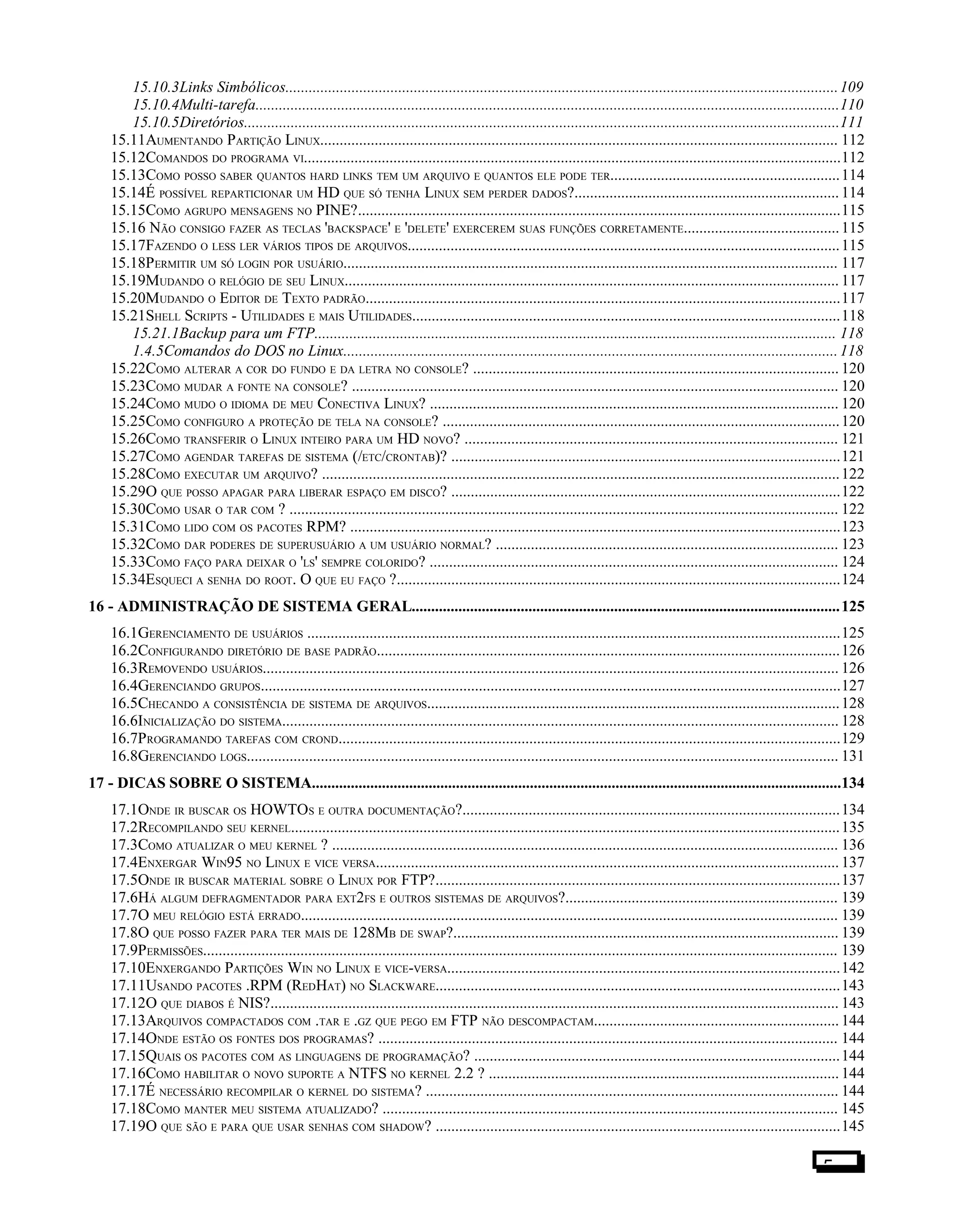 15.10.3Links Simbólicos..............................................................................................................................................109
15.10.4Multi-tarefa......................................................................................................................................................110
15.10.5Diretórios.........................................................................................................................................................111
15.11AUMENTANDO PARTIÇÃO LINUX..................................................................................................................................... 112
15.12COMANDOS DO PROGRAMA VI..........................................................................................................................................112
15.13COMO POSSO SABER QUANTOS HARD LINKS TEM UM ARQUIVO E QUANTOS ELE PODE TER...........................................................114
15.14É POSSÍVEL REPARTICIONAR UM HD QUE SÓ TENHA LINUX SEM PERDER DADOS?....................................................................114
15.15COMO AGRUPO MENSAGENS NO PINE?............................................................................................................................115
15.16 NÃO CONSIGO FAZER AS TECLAS 'BACKSPACE' E 'DELETE' EXERCEREM SUAS FUNÇÕES CORRETAMENTE........................................115
15.17FAZENDO O LESS LER VÁRIOS TIPOS DE ARQUIVOS...............................................................................................................115
15.18PERMITIR UM SÓ LOGIN POR USUÁRIO............................................................................................................................... 117
15.19MUDANDO O RELÓGIO DE SEU LINUX............................................................................................................................... 117
15.20MUDANDO O EDITOR DE TEXTO PADRÃO..........................................................................................................................117
15.21SHELL SCRIPTS - UTILIDADES E MAIS UTILIDADES..............................................................................................................118
15.21.1Backup para um FTP...................................................................................................................................... 118
1.4.5Comandos do DOS no Linux...............................................................................................................................118
15.22COMO ALTERAR A COR DO FUNDO E DA LETRA NO CONSOLE? .............................................................................................. 120
15.23COMO MUDAR A FONTE NA CONSOLE? ............................................................................................................................. 120
15.24COMO MUDO O IDIOMA DE MEU CONECTIVA LINUX? ......................................................................................................... 120
15.25COMO CONFIGURO A PROTEÇÃO DE TELA NA CONSOLE? ......................................................................................................120
15.26COMO TRANSFERIR O LINUX INTEIRO PARA UM HD NOVO? ................................................................................................ 121
15.27COMO AGENDAR TAREFAS DE SISTEMA (/ETC/CRONTAB)? ....................................................................................................121
15.28COMO EXECUTAR UM ARQUIVO? .....................................................................................................................................122
15.29O QUE POSSO APAGAR PARA LIBERAR ESPAÇO EM DISCO? ....................................................................................................122
15.30COMO USAR O TAR COM ? ............................................................................................................................................. 122
15.31COMO LIDO COM OS PACOTES RPM? ..............................................................................................................................123
15.32COMO DAR PODERES DE SUPERUSUÁRIO A UM USUÁRIO NORMAL? ........................................................................................ 123
15.33COMO FAÇO PARA DEIXAR O 'LS' SEMPRE COLORIDO? ......................................................................................................... 124
15.34ESQUECI A SENHA DO ROOT. O QUE EU FAÇO ?..................................................................................................................124
16 - ADMINISTRAÇÃO DE SISTEMA GERAL..............................................................................................................125
16.1GERENCIAMENTO DE USUÁRIOS .........................................................................................................................................125
16.2CONFIGURANDO DIRETÓRIO DE BASE PADRÃO.......................................................................................................................126
16.3REMOVENDO USUÁRIOS.................................................................................................................................................... 126
16.4GERENCIANDO GRUPOS.....................................................................................................................................................127
16.5CHECANDO A CONSISTÊNCIA DE SISTEMA DE ARQUIVOS..........................................................................................................128
16.6INICIALIZAÇÃO DO SISTEMA............................................................................................................................................... 128
16.7PROGRAMANDO TAREFAS COM CROND.................................................................................................................................129
16.8GERENCIANDO LOGS........................................................................................................................................................ 131
17 - DICAS SOBRE O SISTEMA........................................................................................................................................134
17.1ONDE IR BUSCAR OS HOWTOS E OUTRA DOCUMENTAÇÃO?.................................................................................................134
17.2RECOMPILANDO SEU KERNEL.............................................................................................................................................135
17.3COMO ATUALIZAR O MEU KERNEL ? .................................................................................................................................. 136
17.4ENXERGAR WIN95 NO LINUX E VICE VERSA.......................................................................................................................137
17.5ONDE IR BUSCAR MATERIAL SOBRE O LINUX POR FTP?........................................................................................................137
17.6HÁ ALGUM DEFRAGMENTADOR PARA EXT2FS E OUTROS SISTEMAS DE ARQUIVOS?...................................................................... 139
17.7O MEU RELÓGIO ESTÁ ERRADO.......................................................................................................................................... 139
17.8O QUE POSSO FAZER PARA TER MAIS DE 128MB DE SWAP?................................................................................................... 139
17.9PERMISSÕES................................................................................................................................................................... 139
17.10ENXERGANDO PARTIÇÕES WIN NO LINUX E VICE-VERSA.....................................................................................................142
17.11USANDO PACOTES .RPM (REDHAT) NO SLACKWARE........................................................................................................143
17.12O QUE DIABOS É NIS?.................................................................................................................................................. 143
17.13ARQUIVOS COMPACTADOS COM .TAR E .GZ QUE PEGO EM FTP NÃO DESCOMPACTAM...............................................................144
17.14ONDE ESTÃO OS FONTES DOS PROGRAMAS? ...................................................................................................................... 144
17.15QUAIS OS PACOTES COM AS LINGUAGENS DE PROGRAMAÇÃO? ..............................................................................................144
17.16COMO HABILITAR O NOVO SUPORTE A NTFS NO KERNEL 2.2 ? ..........................................................................................144
17.17É NECESSÁRIO RECOMPILAR O KERNEL DO SISTEMA? .......................................................................................................... 144
17.18COMO MANTER MEU SISTEMA ATUALIZADO? ..................................................................................................................... 145
17.19O QUE SÃO E PARA QUE USAR SENHAS COM SHADOW? ........................................................................................................145
5
 
