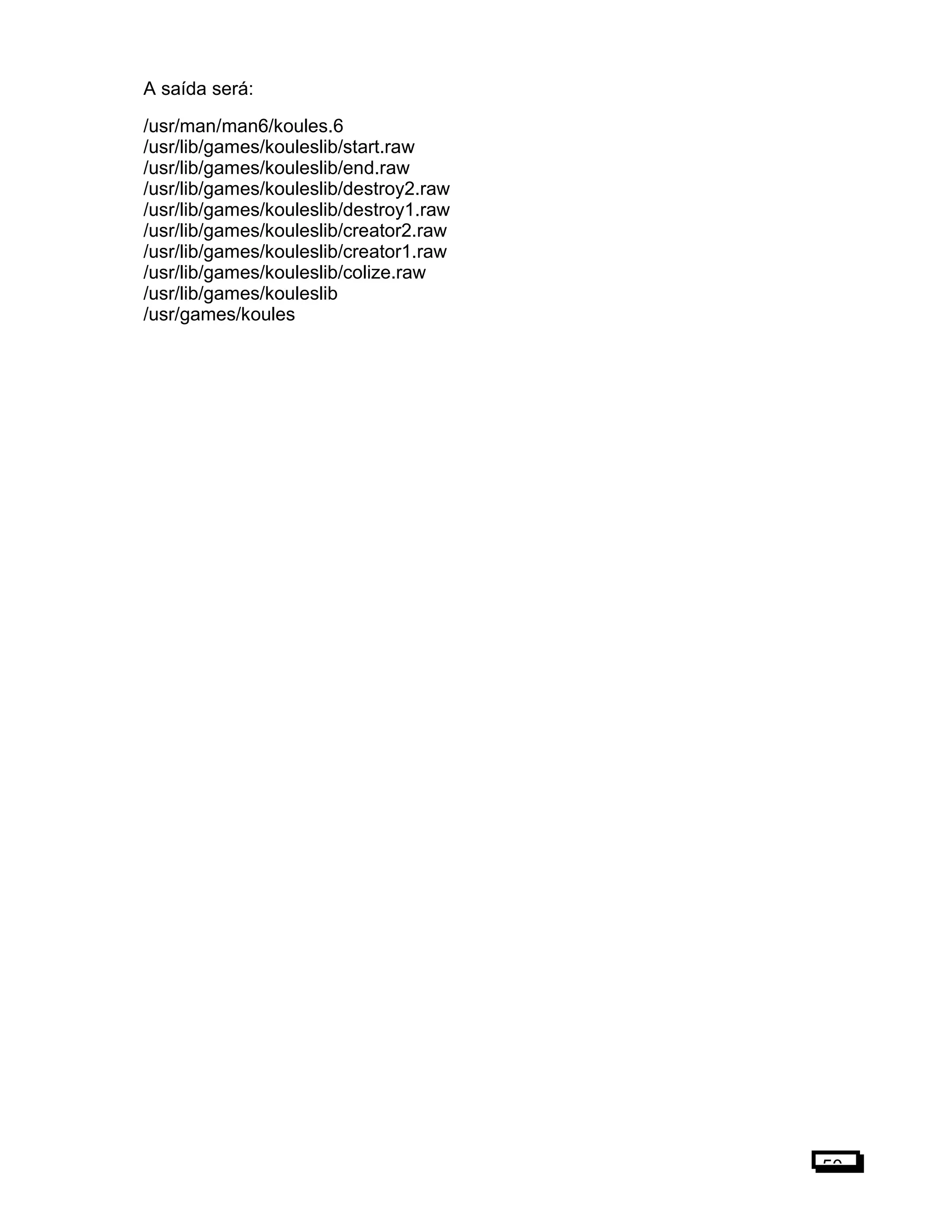 A saída será:
/usr/man/man6/koules.6
/usr/lib/games/kouleslib/start.raw
/usr/lib/games/kouleslib/end.raw
/usr/lib/games/kouleslib/destroy2.raw
/usr/lib/games/kouleslib/destroy1.raw
/usr/lib/games/kouleslib/creator2.raw
/usr/lib/games/kouleslib/creator1.raw
/usr/lib/games/kouleslib/colize.raw
/usr/lib/games/kouleslib
/usr/games/koules
50
 