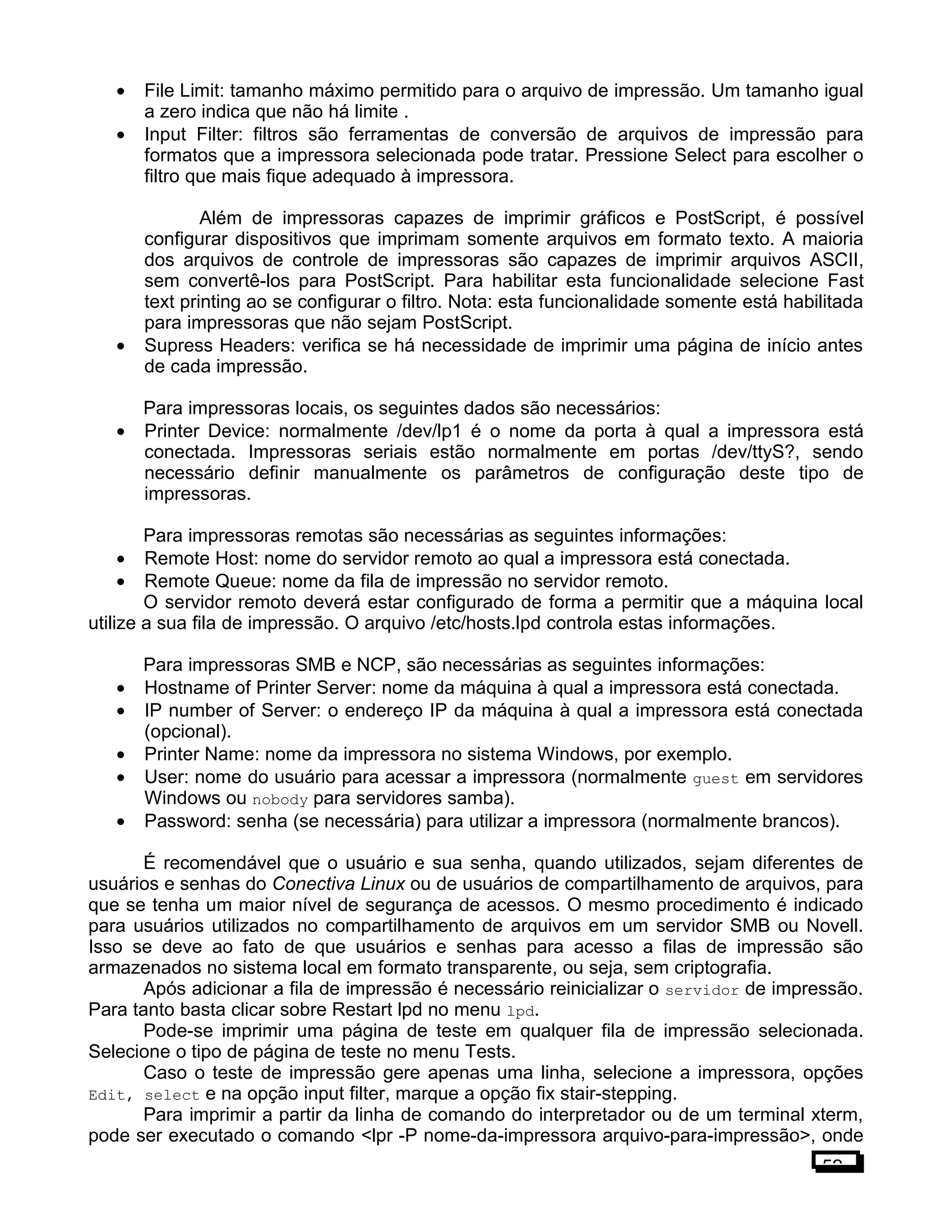 • File Limit: tamanho máximo permitido para o arquivo de impressão. Um tamanho igual
a zero indica que não há limite .
• Input Filter: filtros são ferramentas de conversão de arquivos de impressão para
formatos que a impressora selecionada pode tratar. Pressione Select para escolher o
filtro que mais fique adequado à impressora.
Além de impressoras capazes de imprimir gráficos e PostScript, é possível
configurar dispositivos que imprimam somente arquivos em formato texto. A maioria
dos arquivos de controle de impressoras são capazes de imprimir arquivos ASCII,
sem convertê-los para PostScript. Para habilitar esta funcionalidade selecione Fast
text printing ao se configurar o filtro. Nota: esta funcionalidade somente está habilitada
para impressoras que não sejam PostScript.
• Supress Headers: verifica se há necessidade de imprimir uma página de início antes
de cada impressão.
Para impressoras locais, os seguintes dados são necessários:
• Printer Device: normalmente /dev/lp1 é o nome da porta à qual a impressora está
conectada. Impressoras seriais estão normalmente em portas /dev/ttyS?, sendo
necessário definir manualmente os parâmetros de configuração deste tipo de
impressoras.
Para impressoras remotas são necessárias as seguintes informações:
• Remote Host: nome do servidor remoto ao qual a impressora está conectada.
• Remote Queue: nome da fila de impressão no servidor remoto.
O servidor remoto deverá estar configurado de forma a permitir que a máquina local
utilize a sua fila de impressão. O arquivo /etc/hosts.lpd controla estas informações.
Para impressoras SMB e NCP, são necessárias as seguintes informações:
• Hostname of Printer Server: nome da máquina à qual a impressora está conectada.
• IP number of Server: o endereço IP da máquina à qual a impressora está conectada
(opcional).
• Printer Name: nome da impressora no sistema Windows, por exemplo.
• User: nome do usuário para acessar a impressora (normalmente guest em servidores
Windows ou nobody para servidores samba).
• Password: senha (se necessária) para utilizar a impressora (normalmente brancos).
É recomendável que o usuário e sua senha, quando utilizados, sejam diferentes de
usuários e senhas do Conectiva Linux ou de usuários de compartilhamento de arquivos, para
que se tenha um maior nível de segurança de acessos. O mesmo procedimento é indicado
para usuários utilizados no compartilhamento de arquivos em um servidor SMB ou Novell.
Isso se deve ao fato de que usuários e senhas para acesso a filas de impressão são
armazenados no sistema local em formato transparente, ou seja, sem criptografia.
Após adicionar a fila de impressão é necessário reinicializar o servidor de impressão.
Para tanto basta clicar sobre Restart lpd no menu lpd.
Pode-se imprimir uma página de teste em qualquer fila de impressão selecionada.
Selecione o tipo de página de teste no menu Tests.
Caso o teste de impressão gere apenas uma linha, selecione a impressora, opções
Edit, select e na opção input filter, marque a opção fix stair-stepping.
Para imprimir a partir da linha de comando do interpretador ou de um terminal xterm,
pode ser executado o comando <lpr -P nome-da-impressora arquivo-para-impressão>, onde
52
 
