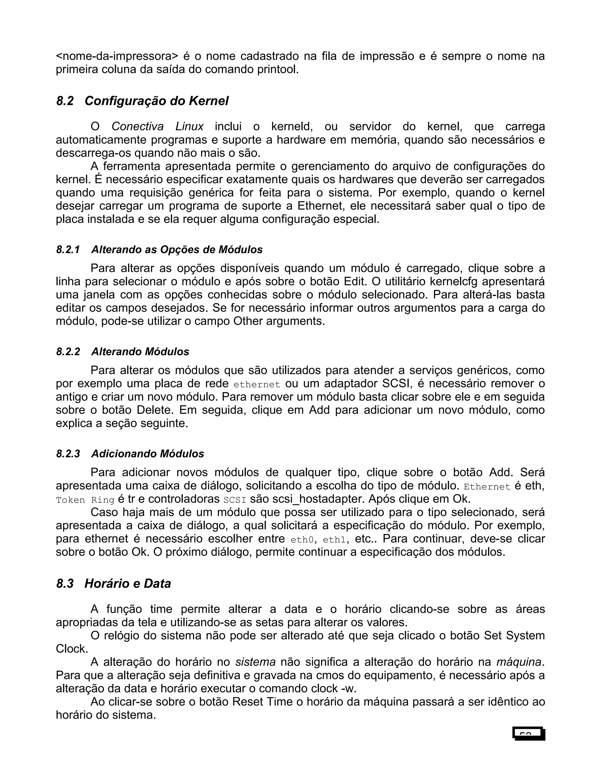 <nome-da-impressora> é o nome cadastrado na fila de impressão e é sempre o nome na
primeira coluna da saída do comando printool.
8.2 Configuração do Kernel
O Conectiva Linux inclui o kerneld, ou servidor do kernel, que carrega
automaticamente programas e suporte a hardware em memória, quando são necessários e
descarrega-os quando não mais o são.
A ferramenta apresentada permite o gerenciamento do arquivo de configurações do
kernel. É necessário especificar exatamente quais os hardwares que deverão ser carregados
quando uma requisição genérica for feita para o sistema. Por exemplo, quando o kernel
desejar carregar um programa de suporte a Ethernet, ele necessitará saber qual o tipo de
placa instalada e se ela requer alguma configuração especial.
8.2.1 Alterando as Opções de Módulos
Para alterar as opções disponíveis quando um módulo é carregado, clique sobre a
linha para selecionar o módulo e após sobre o botão Edit. O utilitário kernelcfg apresentará
uma janela com as opções conhecidas sobre o módulo selecionado. Para alterá-las basta
editar os campos desejados. Se for necessário informar outros argumentos para a carga do
módulo, pode-se utilizar o campo Other arguments.
8.2.2 Alterando Módulos
Para alterar os módulos que são utilizados para atender a serviços genéricos, como
por exemplo uma placa de rede ethernet ou um adaptador SCSI, é necessário remover o
antigo e criar um novo módulo. Para remover um módulo basta clicar sobre ele e em seguida
sobre o botão Delete. Em seguida, clique em Add para adicionar um novo módulo, como
explica a seção seguinte.
8.2.3 Adicionando Módulos
Para adicionar novos módulos de qualquer tipo, clique sobre o botão Add. Será
apresentada uma caixa de diálogo, solicitando a escolha do tipo de módulo. Ethernet é eth,
Token Ring é tr e controladoras SCSI são scsi_hostadapter. Após clique em Ok.
Caso haja mais de um módulo que possa ser utilizado para o tipo selecionado, será
apresentada a caixa de diálogo, a qual solicitará a especificação do módulo. Por exemplo,
para ethernet é necessário escolher entre eth0, eth1, etc.. Para continuar, deve-se clicar
sobre o botão Ok. O próximo diálogo, permite continuar a especificação dos módulos.
8.3 Horário e Data
A função time permite alterar a data e o horário clicando-se sobre as áreas
apropriadas da tela e utilizando-se as setas para alterar os valores.
O relógio do sistema não pode ser alterado até que seja clicado o botão Set System
Clock.
A alteração do horário no sistema não significa a alteração do horário na máquina.
Para que a alteração seja definitiva e gravada na cmos do equipamento, é necessário após a
alteração da data e horário executar o comando clock -w.
Ao clicar-se sobre o botão Reset Time o horário da máquina passará a ser idêntico ao
horário do sistema.
53
 