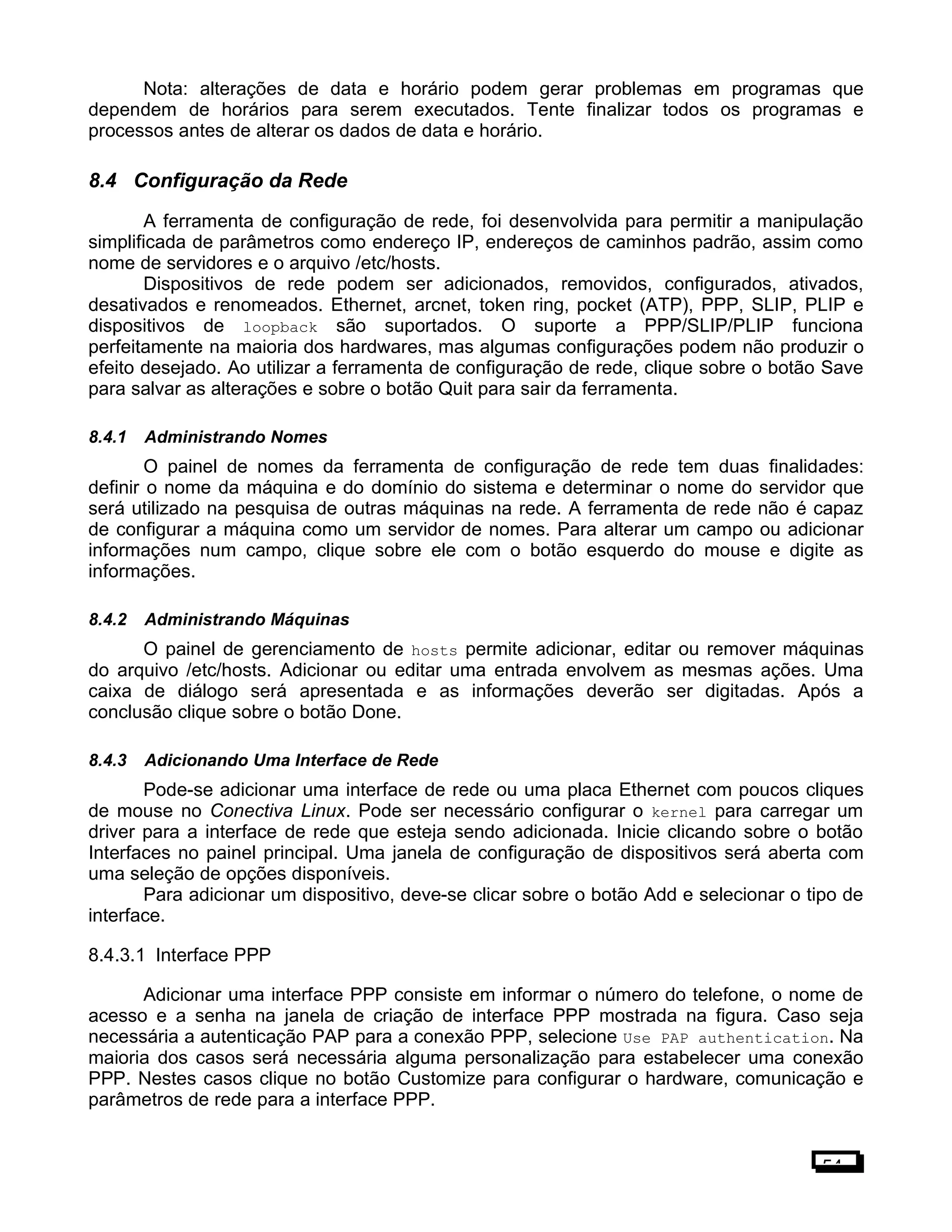 Nota: alterações de data e horário podem gerar problemas em programas que
dependem de horários para serem executados. Tente finalizar todos os programas e
processos antes de alterar os dados de data e horário.
8.4 Configuração da Rede
A ferramenta de configuração de rede, foi desenvolvida para permitir a manipulação
simplificada de parâmetros como endereço IP, endereços de caminhos padrão, assim como
nome de servidores e o arquivo /etc/hosts.
Dispositivos de rede podem ser adicionados, removidos, configurados, ativados,
desativados e renomeados. Ethernet, arcnet, token ring, pocket (ATP), PPP, SLIP, PLIP e
dispositivos de loopback são suportados. O suporte a PPP/SLIP/PLIP funciona
perfeitamente na maioria dos hardwares, mas algumas configurações podem não produzir o
efeito desejado. Ao utilizar a ferramenta de configuração de rede, clique sobre o botão Save
para salvar as alterações e sobre o botão Quit para sair da ferramenta.
8.4.1 Administrando Nomes
O painel de nomes da ferramenta de configuração de rede tem duas finalidades:
definir o nome da máquina e do domínio do sistema e determinar o nome do servidor que
será utilizado na pesquisa de outras máquinas na rede. A ferramenta de rede não é capaz
de configurar a máquina como um servidor de nomes. Para alterar um campo ou adicionar
informações num campo, clique sobre ele com o botão esquerdo do mouse e digite as
informações.
8.4.2 Administrando Máquinas
O painel de gerenciamento de hosts permite adicionar, editar ou remover máquinas
do arquivo /etc/hosts. Adicionar ou editar uma entrada envolvem as mesmas ações. Uma
caixa de diálogo será apresentada e as informações deverão ser digitadas. Após a
conclusão clique sobre o botão Done.
8.4.3 Adicionando Uma Interface de Rede
Pode-se adicionar uma interface de rede ou uma placa Ethernet com poucos cliques
de mouse no Conectiva Linux. Pode ser necessário configurar o kernel para carregar um
driver para a interface de rede que esteja sendo adicionada. Inicie clicando sobre o botão
Interfaces no painel principal. Uma janela de configuração de dispositivos será aberta com
uma seleção de opções disponíveis.
Para adicionar um dispositivo, deve-se clicar sobre o botão Add e selecionar o tipo de
interface.
8.4.3.1 Interface PPP
Adicionar uma interface PPP consiste em informar o número do telefone, o nome de
acesso e a senha na janela de criação de interface PPP mostrada na figura. Caso seja
necessária a autenticação PAP para a conexão PPP, selecione Use PAP authentication. Na
maioria dos casos será necessária alguma personalização para estabelecer uma conexão
PPP. Nestes casos clique no botão Customize para configurar o hardware, comunicação e
parâmetros de rede para a interface PPP.
54
 
