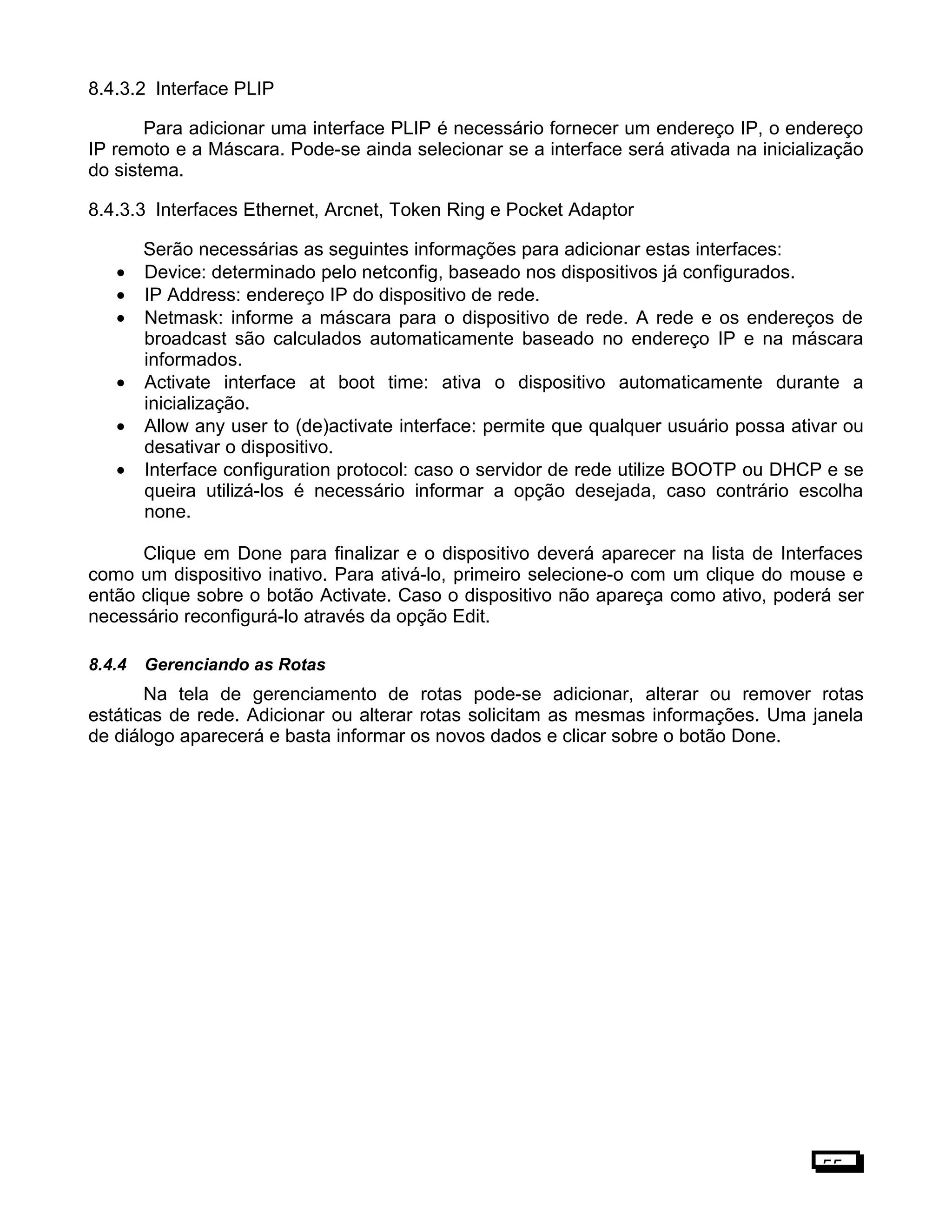 8.4.3.2 Interface PLIP
Para adicionar uma interface PLIP é necessário fornecer um endereço IP, o endereço
IP remoto e a Máscara. Pode-se ainda selecionar se a interface será ativada na inicialização
do sistema.
8.4.3.3 Interfaces Ethernet, Arcnet, Token Ring e Pocket Adaptor
Serão necessárias as seguintes informações para adicionar estas interfaces:
• Device: determinado pelo netconfig, baseado nos dispositivos já configurados.
• IP Address: endereço IP do dispositivo de rede.
• Netmask: informe a máscara para o dispositivo de rede. A rede e os endereços de
broadcast são calculados automaticamente baseado no endereço IP e na máscara
informados.
• Activate interface at boot time: ativa o dispositivo automaticamente durante a
inicialização.
• Allow any user to (de)activate interface: permite que qualquer usuário possa ativar ou
desativar o dispositivo.
• Interface configuration protocol: caso o servidor de rede utilize BOOTP ou DHCP e se
queira utilizá-los é necessário informar a opção desejada, caso contrário escolha
none.
Clique em Done para finalizar e o dispositivo deverá aparecer na lista de Interfaces
como um dispositivo inativo. Para ativá-lo, primeiro selecione-o com um clique do mouse e
então clique sobre o botão Activate. Caso o dispositivo não apareça como ativo, poderá ser
necessário reconfigurá-lo através da opção Edit.
8.4.4 Gerenciando as Rotas
Na tela de gerenciamento de rotas pode-se adicionar, alterar ou remover rotas
estáticas de rede. Adicionar ou alterar rotas solicitam as mesmas informações. Uma janela
de diálogo aparecerá e basta informar os novos dados e clicar sobre o botão Done.
55
 