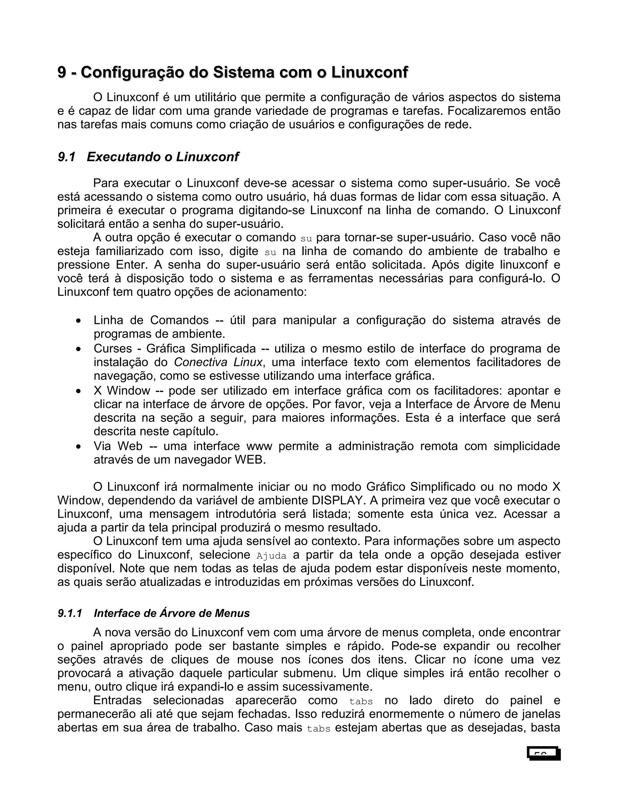 9 -9 - Configuração do Sistema com o LinuxconfConfiguração do Sistema com o Linuxconf
O Linuxconf é um utilitário que permite a configuração de vários aspectos do sistema
e é capaz de lidar com uma grande variedade de programas e tarefas. Focalizaremos então
nas tarefas mais comuns como criação de usuários e configurações de rede.
9.1 Executando o Linuxconf
Para executar o Linuxconf deve-se acessar o sistema como super-usuário. Se você
está acessando o sistema como outro usuário, há duas formas de lidar com essa situação. A
primeira é executar o programa digitando-se Linuxconf na linha de comando. O Linuxconf
solicitará então a senha do super-usuário.
A outra opção é executar o comando su para tornar-se super-usuário. Caso você não
esteja familiarizado com isso, digite su na linha de comando do ambiente de trabalho e
pressione Enter. A senha do super-usuário será então solicitada. Após digite linuxconf e
você terá à disposição todo o sistema e as ferramentas necessárias para configurá-lo. O
Linuxconf tem quatro opções de acionamento:
• Linha de Comandos -- útil para manipular a configuração do sistema através de
programas de ambiente.
• Curses - Gráfica Simplificada -- utiliza o mesmo estilo de interface do programa de
instalação do Conectiva Linux, uma interface texto com elementos facilitadores de
navegação, como se estivesse utilizando uma interface gráfica.
• X Window -- pode ser utilizado em interface gráfica com os facilitadores: apontar e
clicar na interface de árvore de opções. Por favor, veja a Interface de Árvore de Menu
descrita na seção a seguir, para maiores informações. Esta é a interface que será
descrita neste capítulo.
• Via Web -- uma interface www permite a administração remota com simplicidade
através de um navegador WEB.
O Linuxconf irá normalmente iniciar ou no modo Gráfico Simplificado ou no modo X
Window, dependendo da variável de ambiente DISPLAY. A primeira vez que você executar o
Linuxconf, uma mensagem introdutória será listada; somente esta única vez. Acessar a
ajuda a partir da tela principal produzirá o mesmo resultado.
O Linuxconf tem uma ajuda sensível ao contexto. Para informações sobre um aspecto
específico do Linuxconf, selecione Ajuda a partir da tela onde a opção desejada estiver
disponível. Note que nem todas as telas de ajuda podem estar disponíveis neste momento,
as quais serão atualizadas e introduzidas em próximas versões do Linuxconf.
9.1.1 Interface de Árvore de Menus
A nova versão do Linuxconf vem com uma árvore de menus completa, onde encontrar
o painel apropriado pode ser bastante simples e rápido. Pode-se expandir ou recolher
seções através de cliques de mouse nos ícones dos itens. Clicar no ícone uma vez
provocará a ativação daquele particular submenu. Um clique simples irá então recolher o
menu, outro clique irá expandi-lo e assim sucessivamente.
Entradas selecionadas aparecerão como tabs no lado direto do painel e
permanecerão ali até que sejam fechadas. Isso reduzirá enormemente o número de janelas
abertas em sua área de trabalho. Caso mais tabs estejam abertas que as desejadas, basta
56
 