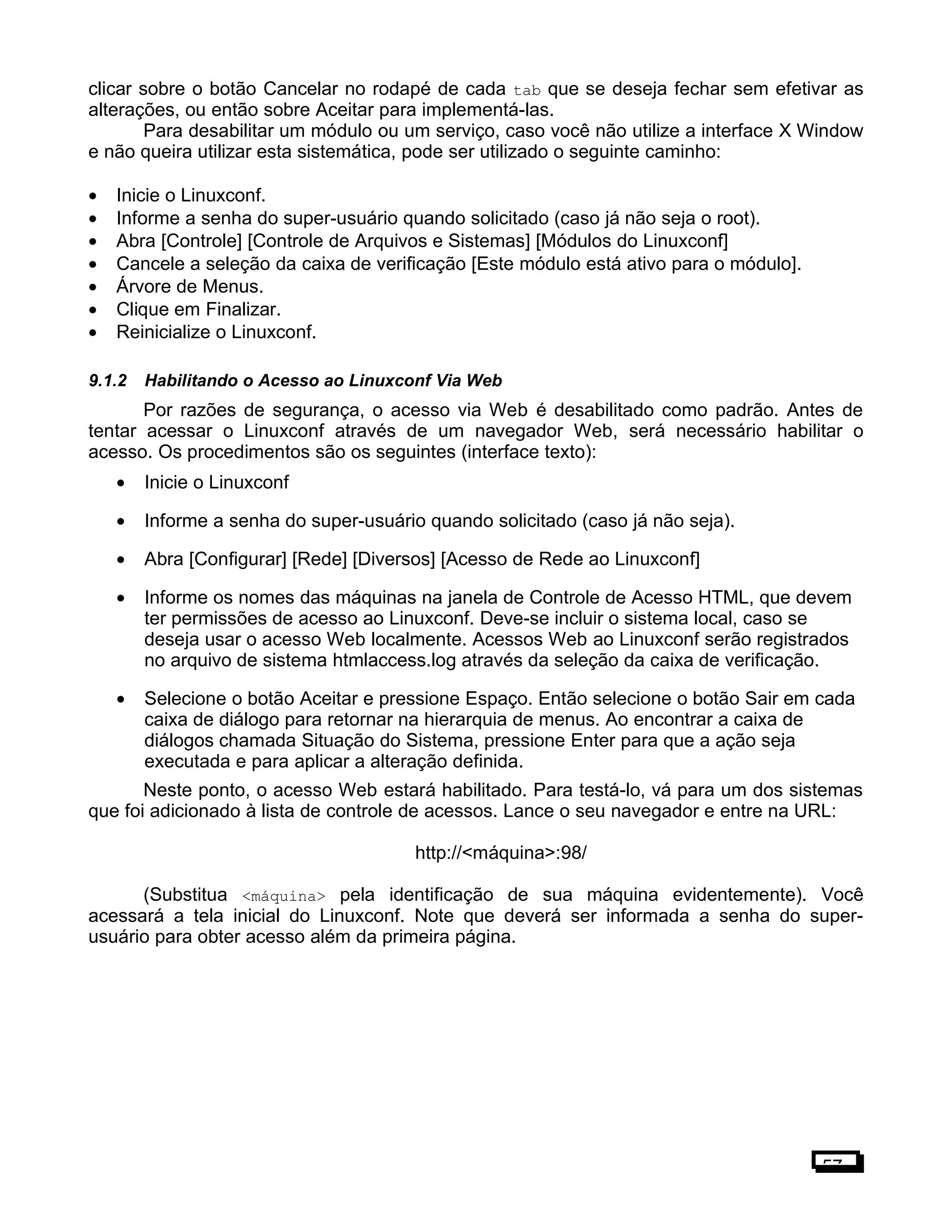 clicar sobre o botão Cancelar no rodapé de cada tab que se deseja fechar sem efetivar as
alterações, ou então sobre Aceitar para implementá-las.
Para desabilitar um módulo ou um serviço, caso você não utilize a interface X Window
e não queira utilizar esta sistemática, pode ser utilizado o seguinte caminho:
• Inicie o Linuxconf.
• Informe a senha do super-usuário quando solicitado (caso já não seja o root).
• Abra [Controle] [Controle de Arquivos e Sistemas] [Módulos do Linuxconf]
• Cancele a seleção da caixa de verificação [Este módulo está ativo para o módulo].
• Árvore de Menus.
• Clique em Finalizar.
• Reinicialize o Linuxconf.
9.1.2 Habilitando o Acesso ao Linuxconf Via Web
Por razões de segurança, o acesso via Web é desabilitado como padrão. Antes de
tentar acessar o Linuxconf através de um navegador Web, será necessário habilitar o
acesso. Os procedimentos são os seguintes (interface texto):
• Inicie o Linuxconf
• Informe a senha do super-usuário quando solicitado (caso já não seja).
• Abra [Configurar] [Rede] [Diversos] [Acesso de Rede ao Linuxconf]
• Informe os nomes das máquinas na janela de Controle de Acesso HTML, que devem
ter permissões de acesso ao Linuxconf. Deve-se incluir o sistema local, caso se
deseja usar o acesso Web localmente. Acessos Web ao Linuxconf serão registrados
no arquivo de sistema htmlaccess.log através da seleção da caixa de verificação.
• Selecione o botão Aceitar e pressione Espaço. Então selecione o botão Sair em cada
caixa de diálogo para retornar na hierarquia de menus. Ao encontrar a caixa de
diálogos chamada Situação do Sistema, pressione Enter para que a ação seja
executada e para aplicar a alteração definida.
Neste ponto, o acesso Web estará habilitado. Para testá-lo, vá para um dos sistemas
que foi adicionado à lista de controle de acessos. Lance o seu navegador e entre na URL:
http://<máquina>:98/
(Substitua <máquina> pela identificação de sua máquina evidentemente). Você
acessará a tela inicial do Linuxconf. Note que deverá ser informada a senha do super-
usuário para obter acesso além da primeira página.
57
 