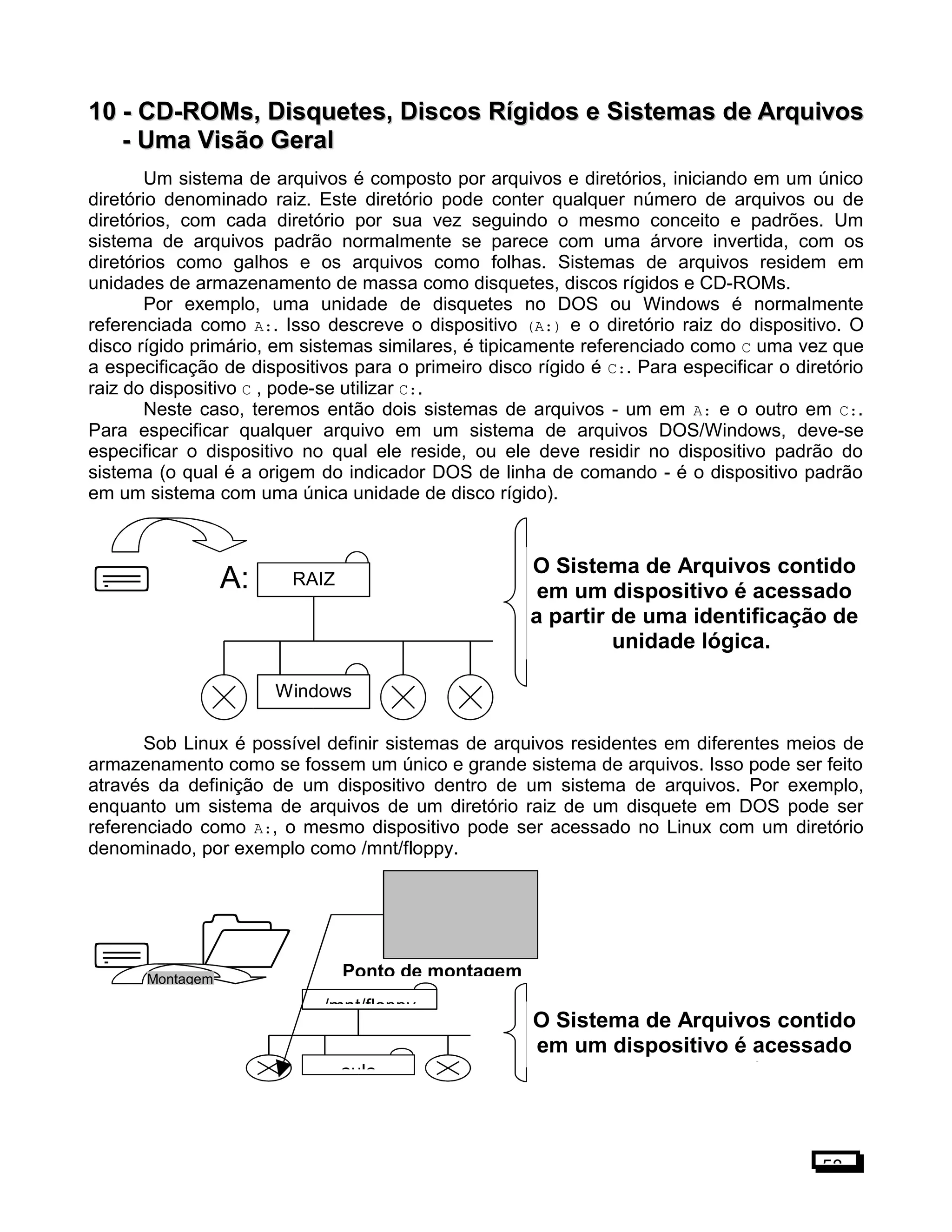 10 -10 - CD-ROMs, Disquetes, Discos Rígidos e Sistemas de ArquivosCD-ROMs, Disquetes, Discos Rígidos e Sistemas de Arquivos
- Uma Visão Geral- Uma Visão Geral
Um sistema de arquivos é composto por arquivos e diretórios, iniciando em um único
diretório denominado raiz. Este diretório pode conter qualquer número de arquivos ou de
diretórios, com cada diretório por sua vez seguindo o mesmo conceito e padrões. Um
sistema de arquivos padrão normalmente se parece com uma árvore invertida, com os
diretórios como galhos e os arquivos como folhas. Sistemas de arquivos residem em
unidades de armazenamento de massa como disquetes, discos rígidos e CD-ROMs.
Por exemplo, uma unidade de disquetes no DOS ou Windows é normalmente
referenciada como A:. Isso descreve o dispositivo (A:) e o diretório raiz do dispositivo. O
disco rígido primário, em sistemas similares, é tipicamente referenciado como C uma vez que
a especificação de dispositivos para o primeiro disco rígido é C:. Para especificar o diretório
raiz do dispositivo C , pode-se utilizar C:.
Neste caso, teremos então dois sistemas de arquivos - um em A: e o outro em C:.
Para especificar qualquer arquivo em um sistema de arquivos DOS/Windows, deve-se
especificar o dispositivo no qual ele reside, ou ele deve residir no dispositivo padrão do
sistema (o qual é a origem do indicador DOS de linha de comando - é o dispositivo padrão
em um sistema com uma única unidade de disco rígido).

Sob Linux é possível definir sistemas de arquivos residentes em diferentes meios de
armazenamento como se fossem um único e grande sistema de arquivos. Isso pode ser feito
através da definição de um dispositivo dentro de um sistema de arquivos. Por exemplo,
enquanto um sistema de arquivos de um diretório raiz de um disquete em DOS pode ser
referenciado como A:, o mesmo dispositivo pode ser acessado no Linux com um diretório
denominado, por exemplo como /mnt/floppy.
 
58
O Sistema de Arquivos contido
em um dispositivo é acessado
a partir de uma identificação de
unidade lógica.
A:
Windows
RAIZ
aula
/mnt/floppy
O Sistema de Arquivos contido
em um dispositivo é acessado
a partir de uma identificação de
Ponto de montagemMontagem
 
