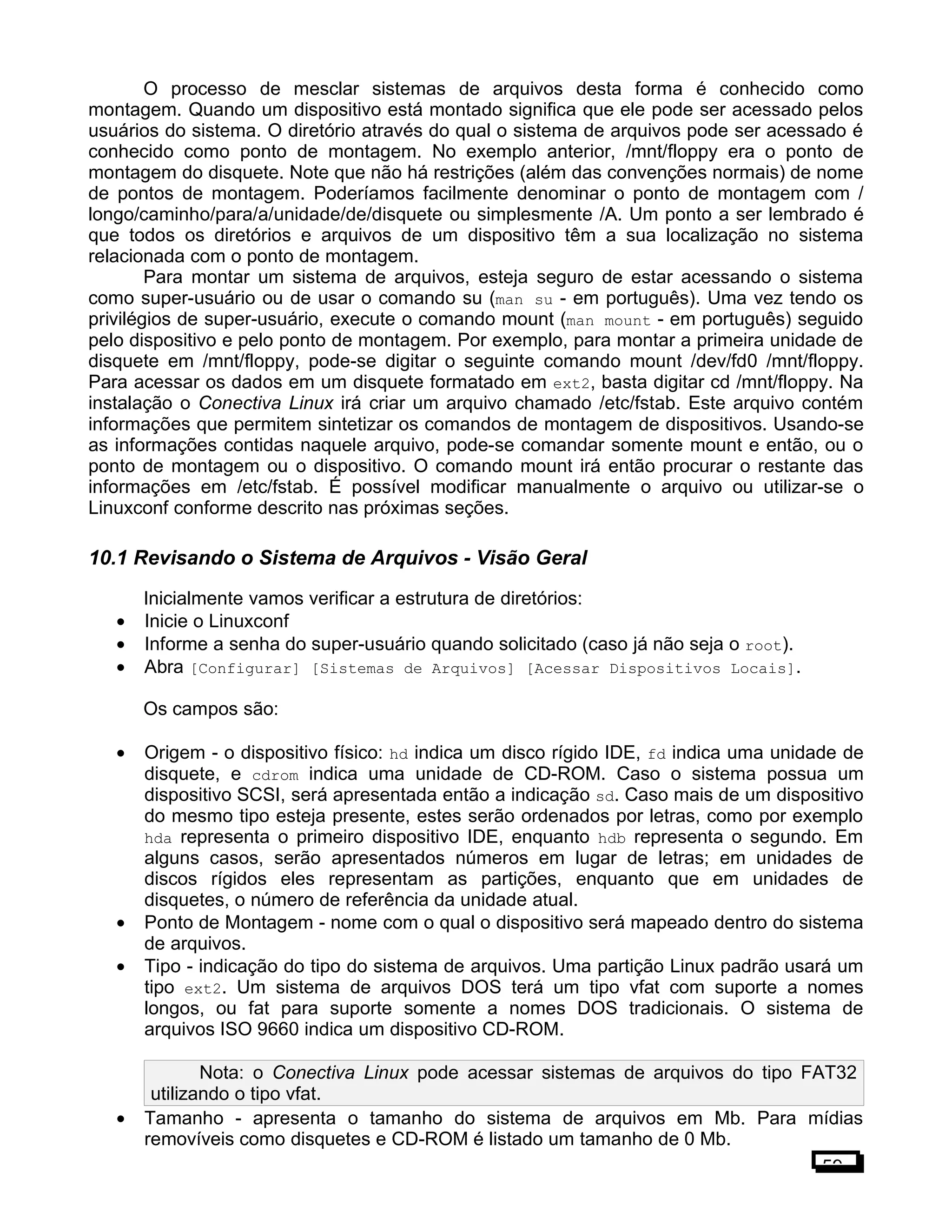 O processo de mesclar sistemas de arquivos desta forma é conhecido como
montagem. Quando um dispositivo está montado significa que ele pode ser acessado pelos
usuários do sistema. O diretório através do qual o sistema de arquivos pode ser acessado é
conhecido como ponto de montagem. No exemplo anterior, /mnt/floppy era o ponto de
montagem do disquete. Note que não há restrições (além das convenções normais) de nome
de pontos de montagem. Poderíamos facilmente denominar o ponto de montagem com /
longo/caminho/para/a/unidade/de/disquete ou simplesmente /A. Um ponto a ser lembrado é
que todos os diretórios e arquivos de um dispositivo têm a sua localização no sistema
relacionada com o ponto de montagem.
Para montar um sistema de arquivos, esteja seguro de estar acessando o sistema
como super-usuário ou de usar o comando su (man su - em português). Uma vez tendo os
privilégios de super-usuário, execute o comando mount (man mount - em português) seguido
pelo dispositivo e pelo ponto de montagem. Por exemplo, para montar a primeira unidade de
disquete em /mnt/floppy, pode-se digitar o seguinte comando mount /dev/fd0 /mnt/floppy.
Para acessar os dados em um disquete formatado em ext2, basta digitar cd /mnt/floppy. Na
instalação o Conectiva Linux irá criar um arquivo chamado /etc/fstab. Este arquivo contém
informações que permitem sintetizar os comandos de montagem de dispositivos. Usando-se
as informações contidas naquele arquivo, pode-se comandar somente mount e então, ou o
ponto de montagem ou o dispositivo. O comando mount irá então procurar o restante das
informações em /etc/fstab. É possível modificar manualmente o arquivo ou utilizar-se o
Linuxconf conforme descrito nas próximas seções.
10.1 Revisando o Sistema de Arquivos - Visão Geral
Inicialmente vamos verificar a estrutura de diretórios:
• Inicie o Linuxconf
• Informe a senha do super-usuário quando solicitado (caso já não seja o root).
• Abra [Configurar] [Sistemas de Arquivos] [Acessar Dispositivos Locais].
Os campos são:
• Origem - o dispositivo físico: hd indica um disco rígido IDE, fd indica uma unidade de
disquete, e cdrom indica uma unidade de CD-ROM. Caso o sistema possua um
dispositivo SCSI, será apresentada então a indicação sd. Caso mais de um dispositivo
do mesmo tipo esteja presente, estes serão ordenados por letras, como por exemplo
hda representa o primeiro dispositivo IDE, enquanto hdb representa o segundo. Em
alguns casos, serão apresentados números em lugar de letras; em unidades de
discos rígidos eles representam as partições, enquanto que em unidades de
disquetes, o número de referência da unidade atual.
• Ponto de Montagem - nome com o qual o dispositivo será mapeado dentro do sistema
de arquivos.
• Tipo - indicação do tipo do sistema de arquivos. Uma partição Linux padrão usará um
tipo ext2. Um sistema de arquivos DOS terá um tipo vfat com suporte a nomes
longos, ou fat para suporte somente a nomes DOS tradicionais. O sistema de
arquivos ISO 9660 indica um dispositivo CD-ROM.
Nota: o Conectiva Linux pode acessar sistemas de arquivos do tipo FAT32
utilizando o tipo vfat.
• Tamanho - apresenta o tamanho do sistema de arquivos em Mb. Para mídias
removíveis como disquetes e CD-ROM é listado um tamanho de 0 Mb.
59
 