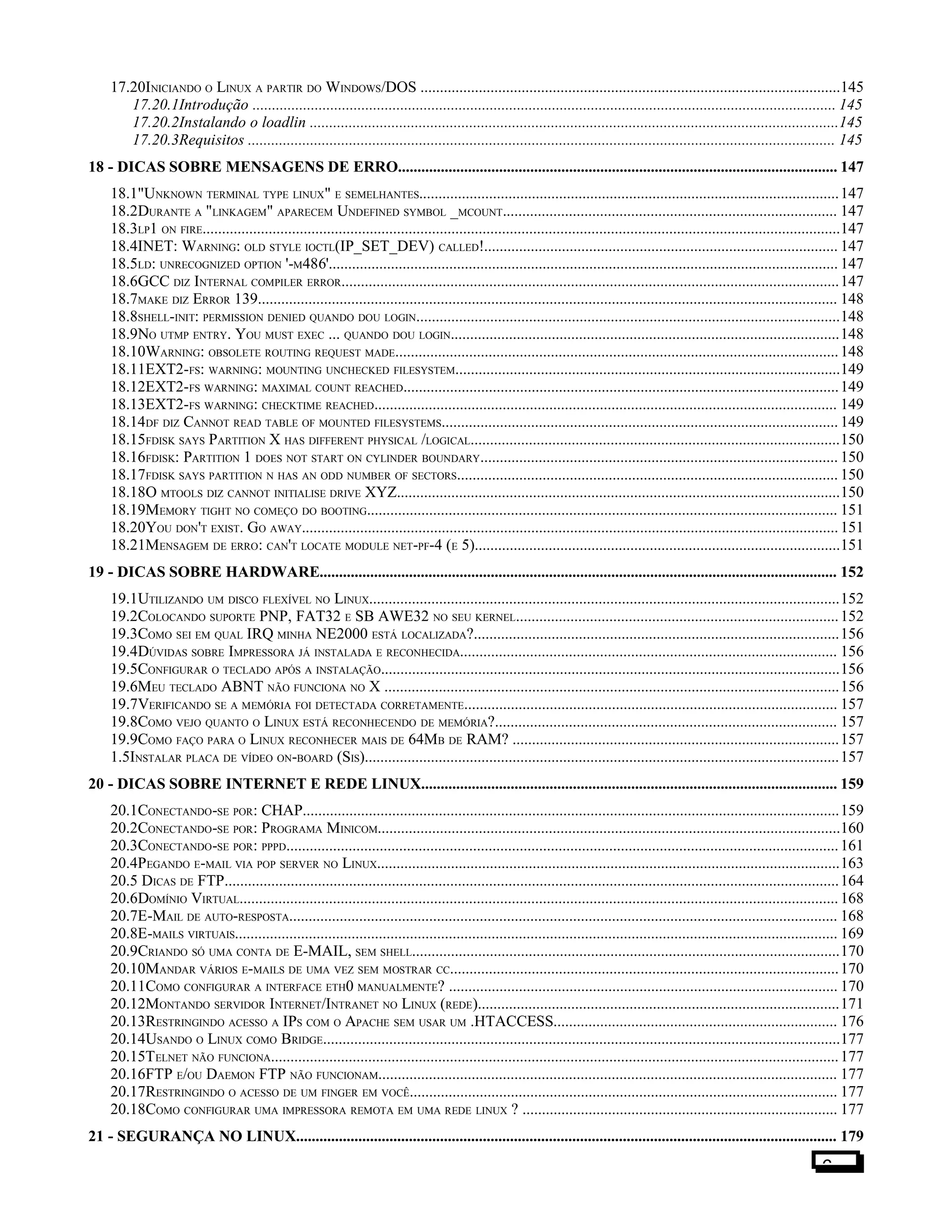 17.20INICIANDO O LINUX A PARTIR DO WINDOWS/DOS ............................................................................................................145
17.20.1Introdução ...................................................................................................................................................... 145
17.20.2Instalando o loadlin ........................................................................................................................................145
17.20.3Requisitos ....................................................................................................................................................... 145
18 - DICAS SOBRE MENSAGENS DE ERRO................................................................................................................. 147
18.1"UNKNOWN TERMINAL TYPE LINUX" E SEMELHANTES............................................................................................................147
18.2DURANTE A "LINKAGEM" APARECEM UNDEFINED SYMBOL _MCOUNT...................................................................................... 147
18.3LP1 ON FIRE....................................................................................................................................................................147
18.4INET: WARNING: OLD STYLE IOCTL(IP_SET_DEV) CALLED!........................................................................................... 147
18.5LD: UNRECOGNIZED OPTION '-M486'................................................................................................................................... 147
18.6GCC DIZ INTERNAL COMPILER ERROR................................................................................................................................147
18.7MAKE DIZ ERROR 139..................................................................................................................................................... 148
18.8SHELL-INIT: PERMISSION DENIED QUANDO DOU LOGIN.............................................................................................................148
18.9NO UTMP ENTRY. YOU MUST EXEC ... QUANDO DOU LOGIN....................................................................................................148
18.10WARNING: OBSOLETE ROUTING REQUEST MADE..................................................................................................................148
18.11EXT2-FS: WARNING: MOUNTING UNCHECKED FILESYSTEM...................................................................................................149
18.12EXT2-FS WARNING: MAXIMAL COUNT REACHED................................................................................................................149
18.13EXT2-FS WARNING: CHECKTIME REACHED....................................................................................................................... 149
18.14DF DIZ CANNOT READ TABLE OF MOUNTED FILESYSTEMS......................................................................................................149
18.15FDISK SAYS PARTITION X HAS DIFFERENT PHYSICAL /LOGICAL...............................................................................................150
18.16FDISK: PARTITION 1 DOES NOT START ON CYLINDER BOUNDARY............................................................................................ 150
18.17FDISK SAYS PARTITION N HAS AN ODD NUMBER OF SECTORS.................................................................................................. 150
18.18O MTOOLS DIZ CANNOT INITIALISE DRIVE XYZ..................................................................................................................150
18.19MEMORY TIGHT NO COMEÇO DO BOOTING......................................................................................................................... 151
18.20YOU DON'T EXIST. GO AWAY..........................................................................................................................................151
18.21MENSAGEM DE ERRO: CAN'T LOCATE MODULE NET-PF-4 (E 5)..............................................................................................151
19 - DICAS SOBRE HARDWARE..................................................................................................................................... 152
19.1UTILIZANDO UM DISCO FLEXÍVEL NO LINUX.........................................................................................................................152
19.2COLOCANDO SUPORTE PNP, FAT32 E SB AWE32 NO SEU KERNEL...................................................................................152
19.3COMO SEI EM QUAL IRQ MINHA NE2000 ESTÁ LOCALIZADA?..............................................................................................156
19.4DÚVIDAS SOBRE IMPRESSORA JÁ INSTALADA E RECONHECIDA................................................................................................. 156
19.5CONFIGURAR O TECLADO APÓS A INSTALAÇÃO......................................................................................................................156
19.6MEU TECLADO ABNT NÃO FUNCIONA NO X .....................................................................................................................156
19.7VERIFICANDO SE A MEMÓRIA FOI DETECTADA CORRETAMENTE................................................................................................ 157
19.8COMO VEJO QUANTO O LINUX ESTÁ RECONHECENDO DE MEMÓRIA?........................................................................................ 157
19.9COMO FAÇO PARA O LINUX RECONHECER MAIS DE 64MB DE RAM? ....................................................................................157
1.5INSTALAR PLACA DE VÍDEO ON-BOARD (SIS)..........................................................................................................................157
20 - DICAS SOBRE INTERNET E REDE LINUX........................................................................................................... 159
20.1CONECTANDO-SE POR: CHAP..........................................................................................................................................159
20.2CONECTANDO-SE POR: PROGRAMA MINICOM.......................................................................................................................160
20.3CONECTANDO-SE POR: PPPD..............................................................................................................................................161
20.4PEGANDO E-MAIL VIA POP SERVER NO LINUX.......................................................................................................................163
20.5 DICAS DE FTP..............................................................................................................................................................164
20.6DOMÍNIO VIRTUAL..........................................................................................................................................................168
20.7E-MAIL DE AUTO-RESPOSTA............................................................................................................................................. 168
20.8E-MAILS VIRTUAIS........................................................................................................................................................... 169
20.9CRIANDO SÓ UMA CONTA DE E-MAIL, SEM SHELL..............................................................................................................170
20.10MANDAR VÁRIOS E-MAILS DE UMA VEZ SEM MOSTRAR CC....................................................................................................170
20.11COMO CONFIGURAR A INTERFACE ETH0 MANUALMENTE? .................................................................................................... 170
20.12MONTANDO SERVIDOR INTERNET/INTRANET NO LINUX (REDE).............................................................................................171
20.13RESTRINGINDO ACESSO A IPS COM O APACHE SEM USAR UM .HTACCESS......................................................................... 176
20.14USANDO O LINUX COMO BRIDGE.....................................................................................................................................177
20.15TELNET NÃO FUNCIONA..................................................................................................................................................177
20.16FTP E/OU DAEMON FTP NÃO FUNCIONAM...................................................................................................................... 177
20.17RESTRINGINDO O ACESSO DE UM FINGER EM VOCÊ.............................................................................................................. 177
20.18COMO CONFIGURAR UMA IMPRESSORA REMOTA EM UMA REDE LINUX ? ................................................................................. 177
21 - SEGURANÇA NO LINUX........................................................................................................................................... 179
6
 
