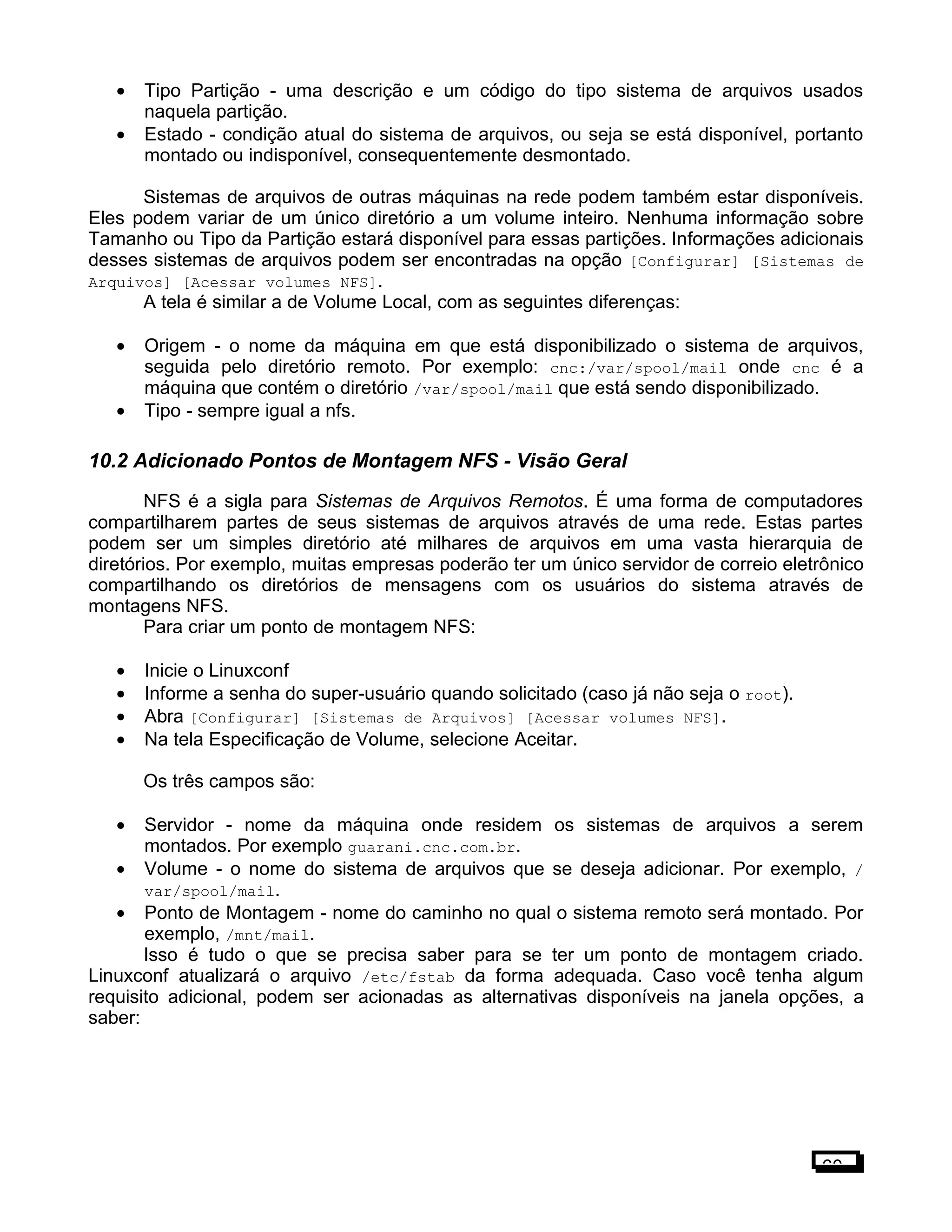 • Tipo Partição - uma descrição e um código do tipo sistema de arquivos usados
naquela partição.
• Estado - condição atual do sistema de arquivos, ou seja se está disponível, portanto
montado ou indisponível, consequentemente desmontado.
Sistemas de arquivos de outras máquinas na rede podem também estar disponíveis.
Eles podem variar de um único diretório a um volume inteiro. Nenhuma informação sobre
Tamanho ou Tipo da Partição estará disponível para essas partições. Informações adicionais
desses sistemas de arquivos podem ser encontradas na opção [Configurar] [Sistemas de
Arquivos] [Acessar volumes NFS].
A tela é similar a de Volume Local, com as seguintes diferenças:
• Origem - o nome da máquina em que está disponibilizado o sistema de arquivos,
seguida pelo diretório remoto. Por exemplo: cnc:/var/spool/mail onde cnc é a
máquina que contém o diretório /var/spool/mail que está sendo disponibilizado.
• Tipo - sempre igual a nfs.
10.2 Adicionado Pontos de Montagem NFS - Visão Geral
NFS é a sigla para Sistemas de Arquivos Remotos. É uma forma de computadores
compartilharem partes de seus sistemas de arquivos através de uma rede. Estas partes
podem ser um simples diretório até milhares de arquivos em uma vasta hierarquia de
diretórios. Por exemplo, muitas empresas poderão ter um único servidor de correio eletrônico
compartilhando os diretórios de mensagens com os usuários do sistema através de
montagens NFS.
Para criar um ponto de montagem NFS:
• Inicie o Linuxconf
• Informe a senha do super-usuário quando solicitado (caso já não seja o root).
• Abra [Configurar] [Sistemas de Arquivos] [Acessar volumes NFS].
• Na tela Especificação de Volume, selecione Aceitar.
Os três campos são:
• Servidor - nome da máquina onde residem os sistemas de arquivos a serem
montados. Por exemplo guarani.cnc.com.br.
• Volume - o nome do sistema de arquivos que se deseja adicionar. Por exemplo, /
var/spool/mail.
• Ponto de Montagem - nome do caminho no qual o sistema remoto será montado. Por
exemplo, /mnt/mail.
Isso é tudo o que se precisa saber para se ter um ponto de montagem criado.
Linuxconf atualizará o arquivo /etc/fstab da forma adequada. Caso você tenha algum
requisito adicional, podem ser acionadas as alternativas disponíveis na janela opções, a
saber:
60
 