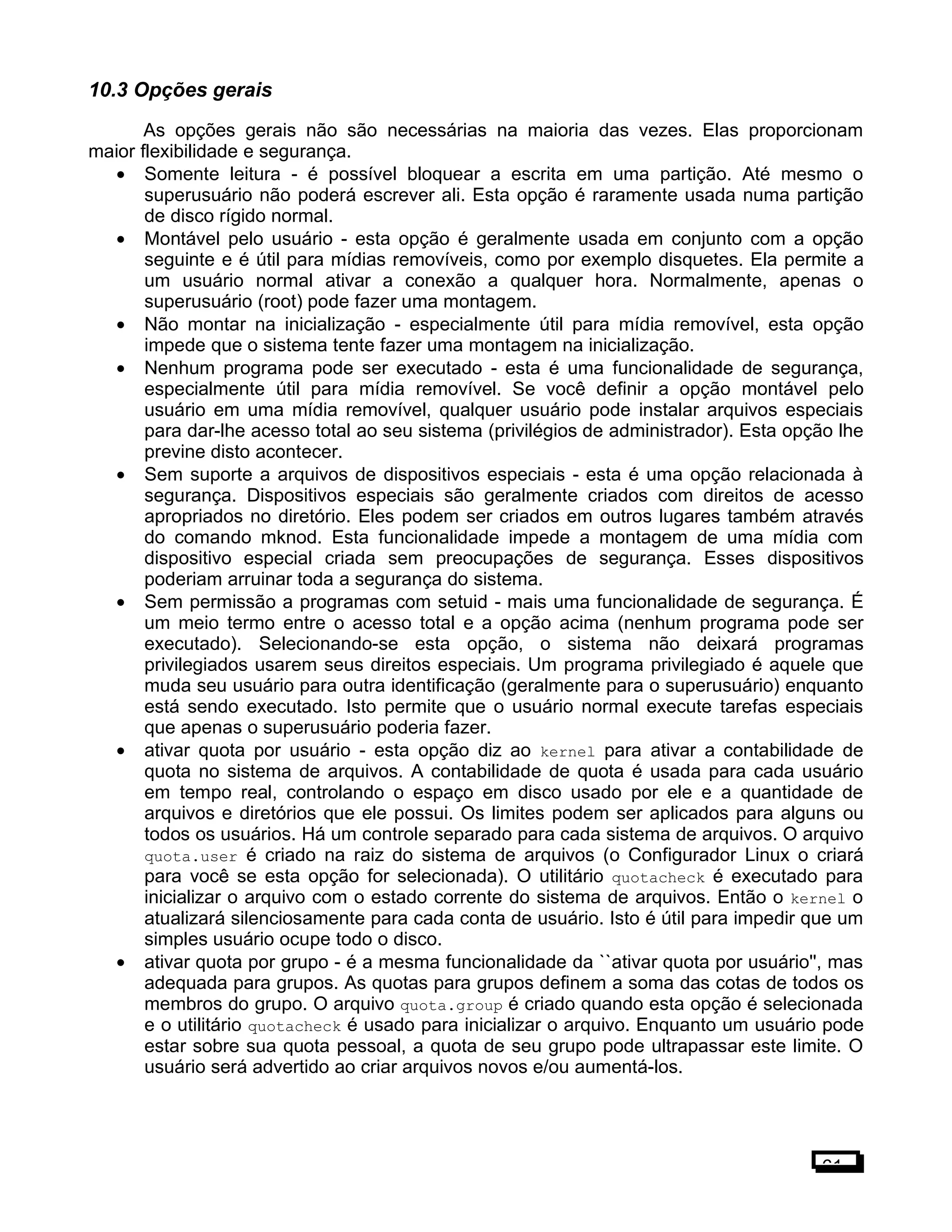 10.3 Opções gerais
As opções gerais não são necessárias na maioria das vezes. Elas proporcionam
maior flexibilidade e segurança.
• Somente leitura - é possível bloquear a escrita em uma partição. Até mesmo o
superusuário não poderá escrever ali. Esta opção é raramente usada numa partição
de disco rígido normal.
• Montável pelo usuário - esta opção é geralmente usada em conjunto com a opção
seguinte e é útil para mídias removíveis, como por exemplo disquetes. Ela permite a
um usuário normal ativar a conexão a qualquer hora. Normalmente, apenas o
superusuário (root) pode fazer uma montagem.
• Não montar na inicialização - especialmente útil para mídia removível, esta opção
impede que o sistema tente fazer uma montagem na inicialização.
• Nenhum programa pode ser executado - esta é uma funcionalidade de segurança,
especialmente útil para mídia removível. Se você definir a opção montável pelo
usuário em uma mídia removível, qualquer usuário pode instalar arquivos especiais
para dar-lhe acesso total ao seu sistema (privilégios de administrador). Esta opção lhe
previne disto acontecer.
• Sem suporte a arquivos de dispositivos especiais - esta é uma opção relacionada à
segurança. Dispositivos especiais são geralmente criados com direitos de acesso
apropriados no diretório. Eles podem ser criados em outros lugares também através
do comando mknod. Esta funcionalidade impede a montagem de uma mídia com
dispositivo especial criada sem preocupações de segurança. Esses dispositivos
poderiam arruinar toda a segurança do sistema.
• Sem permissão a programas com setuid - mais uma funcionalidade de segurança. É
um meio termo entre o acesso total e a opção acima (nenhum programa pode ser
executado). Selecionando-se esta opção, o sistema não deixará programas
privilegiados usarem seus direitos especiais. Um programa privilegiado é aquele que
muda seu usuário para outra identificação (geralmente para o superusuário) enquanto
está sendo executado. Isto permite que o usuário normal execute tarefas especiais
que apenas o superusuário poderia fazer.
• ativar quota por usuário - esta opção diz ao kernel para ativar a contabilidade de
quota no sistema de arquivos. A contabilidade de quota é usada para cada usuário
em tempo real, controlando o espaço em disco usado por ele e a quantidade de
arquivos e diretórios que ele possui. Os limites podem ser aplicados para alguns ou
todos os usuários. Há um controle separado para cada sistema de arquivos. O arquivo
quota.user é criado na raiz do sistema de arquivos (o Configurador Linux o criará
para você se esta opção for selecionada). O utilitário quotacheck é executado para
inicializar o arquivo com o estado corrente do sistema de arquivos. Então o kernel o
atualizará silenciosamente para cada conta de usuário. Isto é útil para impedir que um
simples usuário ocupe todo o disco.
• ativar quota por grupo - é a mesma funcionalidade da ``ativar quota por usuário'', mas
adequada para grupos. As quotas para grupos definem a soma das cotas de todos os
membros do grupo. O arquivo quota.group é criado quando esta opção é selecionada
e o utilitário quotacheck é usado para inicializar o arquivo. Enquanto um usuário pode
estar sobre sua quota pessoal, a quota de seu grupo pode ultrapassar este limite. O
usuário será advertido ao criar arquivos novos e/ou aumentá-los.
61
 
