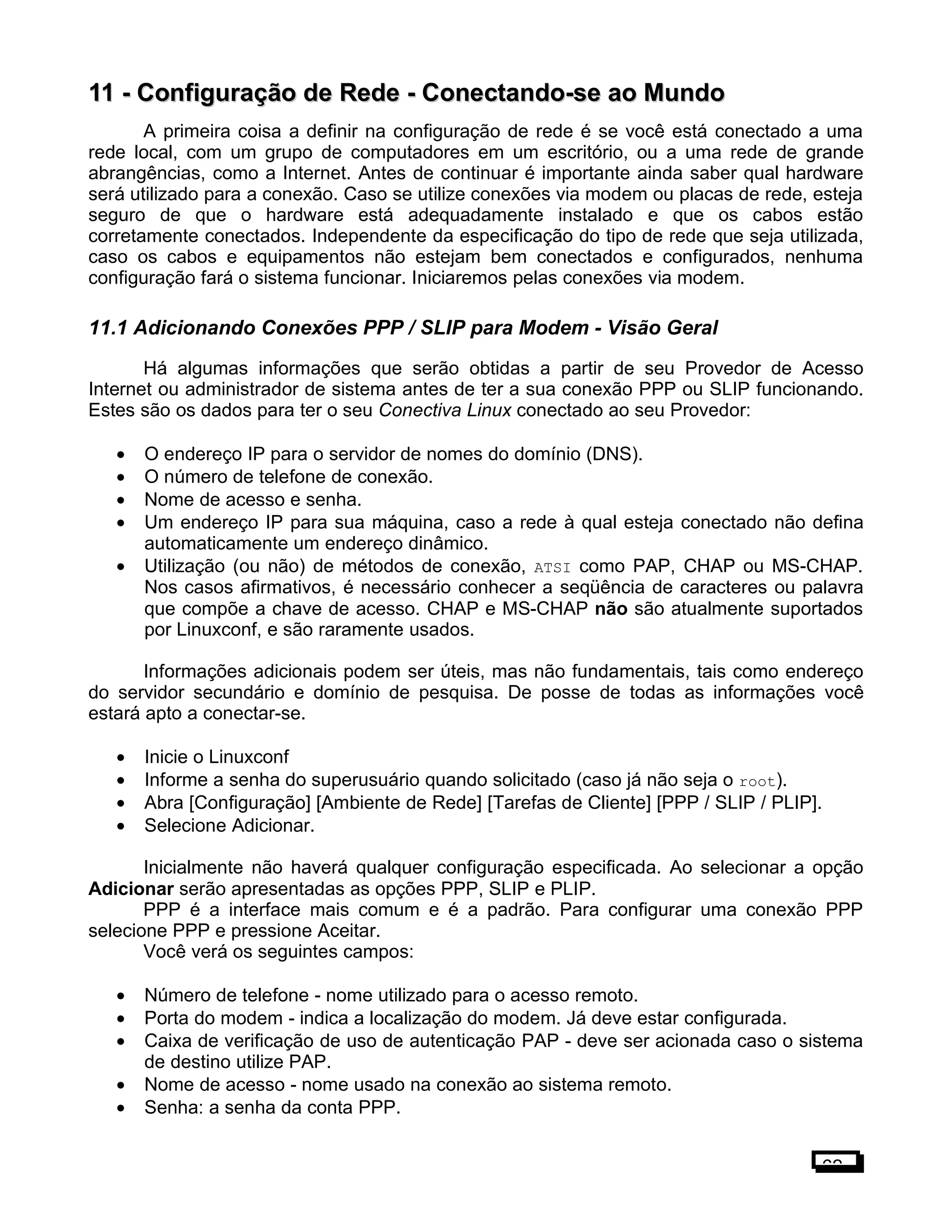 11 -11 - Configuração de Rede - Conectando-se ao MundoConfiguração de Rede - Conectando-se ao Mundo
A primeira coisa a definir na configuração de rede é se você está conectado a uma
rede local, com um grupo de computadores em um escritório, ou a uma rede de grande
abrangências, como a Internet. Antes de continuar é importante ainda saber qual hardware
será utilizado para a conexão. Caso se utilize conexões via modem ou placas de rede, esteja
seguro de que o hardware está adequadamente instalado e que os cabos estão
corretamente conectados. Independente da especificação do tipo de rede que seja utilizada,
caso os cabos e equipamentos não estejam bem conectados e configurados, nenhuma
configuração fará o sistema funcionar. Iniciaremos pelas conexões via modem.
11.1 Adicionando Conexões PPP / SLIP para Modem - Visão Geral
Há algumas informações que serão obtidas a partir de seu Provedor de Acesso
Internet ou administrador de sistema antes de ter a sua conexão PPP ou SLIP funcionando.
Estes são os dados para ter o seu Conectiva Linux conectado ao seu Provedor:
• O endereço IP para o servidor de nomes do domínio (DNS).
• O número de telefone de conexão.
• Nome de acesso e senha.
• Um endereço IP para sua máquina, caso a rede à qual esteja conectado não defina
automaticamente um endereço dinâmico.
• Utilização (ou não) de métodos de conexão, ATSI como PAP, CHAP ou MS-CHAP.
Nos casos afirmativos, é necessário conhecer a seqüência de caracteres ou palavra
que compõe a chave de acesso. CHAP e MS-CHAP não são atualmente suportados
por Linuxconf, e são raramente usados.
Informações adicionais podem ser úteis, mas não fundamentais, tais como endereço
do servidor secundário e domínio de pesquisa. De posse de todas as informações você
estará apto a conectar-se.
• Inicie o Linuxconf
• Informe a senha do superusuário quando solicitado (caso já não seja o root).
• Abra [Configuração] [Ambiente de Rede] [Tarefas de Cliente] [PPP / SLIP / PLIP].
• Selecione Adicionar.
Inicialmente não haverá qualquer configuração especificada. Ao selecionar a opção
Adicionar serão apresentadas as opções PPP, SLIP e PLIP.
PPP é a interface mais comum e é a padrão. Para configurar uma conexão PPP
selecione PPP e pressione Aceitar.
Você verá os seguintes campos:
• Número de telefone - nome utilizado para o acesso remoto.
• Porta do modem - indica a localização do modem. Já deve estar configurada.
• Caixa de verificação de uso de autenticação PAP - deve ser acionada caso o sistema
de destino utilize PAP.
• Nome de acesso - nome usado na conexão ao sistema remoto.
• Senha: a senha da conta PPP.
62
 