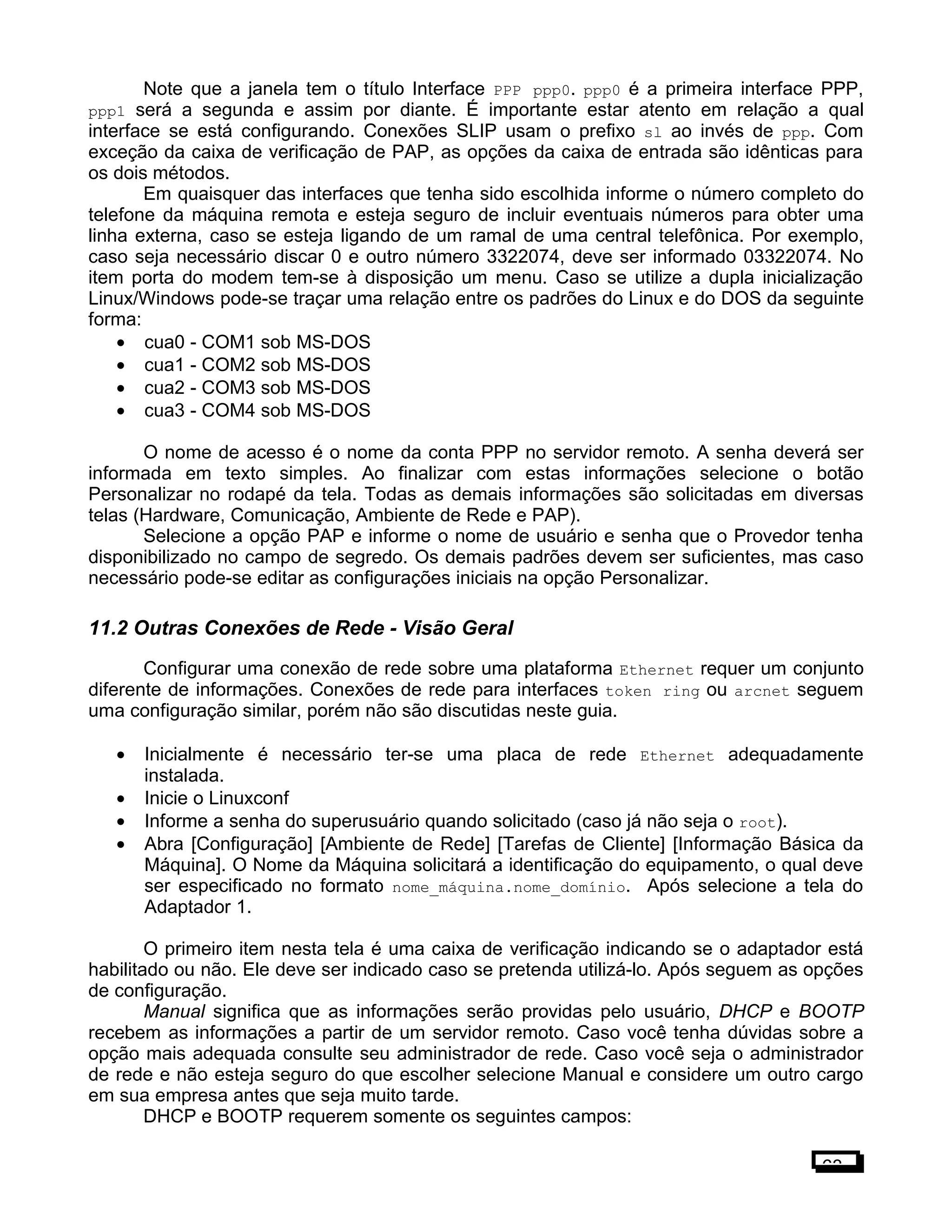 Note que a janela tem o título Interface PPP ppp0. ppp0 é a primeira interface PPP,
ppp1 será a segunda e assim por diante. É importante estar atento em relação a qual
interface se está configurando. Conexões SLIP usam o prefixo sl ao invés de ppp. Com
exceção da caixa de verificação de PAP, as opções da caixa de entrada são idênticas para
os dois métodos.
Em quaisquer das interfaces que tenha sido escolhida informe o número completo do
telefone da máquina remota e esteja seguro de incluir eventuais números para obter uma
linha externa, caso se esteja ligando de um ramal de uma central telefônica. Por exemplo,
caso seja necessário discar 0 e outro número 3322074, deve ser informado 03322074. No
item porta do modem tem-se à disposição um menu. Caso se utilize a dupla inicialização
Linux/Windows pode-se traçar uma relação entre os padrões do Linux e do DOS da seguinte
forma:
• cua0 - COM1 sob MS-DOS
• cua1 - COM2 sob MS-DOS
• cua2 - COM3 sob MS-DOS
• cua3 - COM4 sob MS-DOS
O nome de acesso é o nome da conta PPP no servidor remoto. A senha deverá ser
informada em texto simples. Ao finalizar com estas informações selecione o botão
Personalizar no rodapé da tela. Todas as demais informações são solicitadas em diversas
telas (Hardware, Comunicação, Ambiente de Rede e PAP).
Selecione a opção PAP e informe o nome de usuário e senha que o Provedor tenha
disponibilizado no campo de segredo. Os demais padrões devem ser suficientes, mas caso
necessário pode-se editar as configurações iniciais na opção Personalizar.
11.2 Outras Conexões de Rede - Visão Geral
Configurar uma conexão de rede sobre uma plataforma Ethernet requer um conjunto
diferente de informações. Conexões de rede para interfaces token ring ou arcnet seguem
uma configuração similar, porém não são discutidas neste guia.
• Inicialmente é necessário ter-se uma placa de rede Ethernet adequadamente
instalada.
• Inicie o Linuxconf
• Informe a senha do superusuário quando solicitado (caso já não seja o root).
• Abra [Configuração] [Ambiente de Rede] [Tarefas de Cliente] [Informação Básica da
Máquina]. O Nome da Máquina solicitará a identificação do equipamento, o qual deve
ser especificado no formato nome_máquina.nome_domínio. Após selecione a tela do
Adaptador 1.
O primeiro item nesta tela é uma caixa de verificação indicando se o adaptador está
habilitado ou não. Ele deve ser indicado caso se pretenda utilizá-lo. Após seguem as opções
de configuração.
Manual significa que as informações serão providas pelo usuário, DHCP e BOOTP
recebem as informações a partir de um servidor remoto. Caso você tenha dúvidas sobre a
opção mais adequada consulte seu administrador de rede. Caso você seja o administrador
de rede e não esteja seguro do que escolher selecione Manual e considere um outro cargo
em sua empresa antes que seja muito tarde.
DHCP e BOOTP requerem somente os seguintes campos:
63
 
