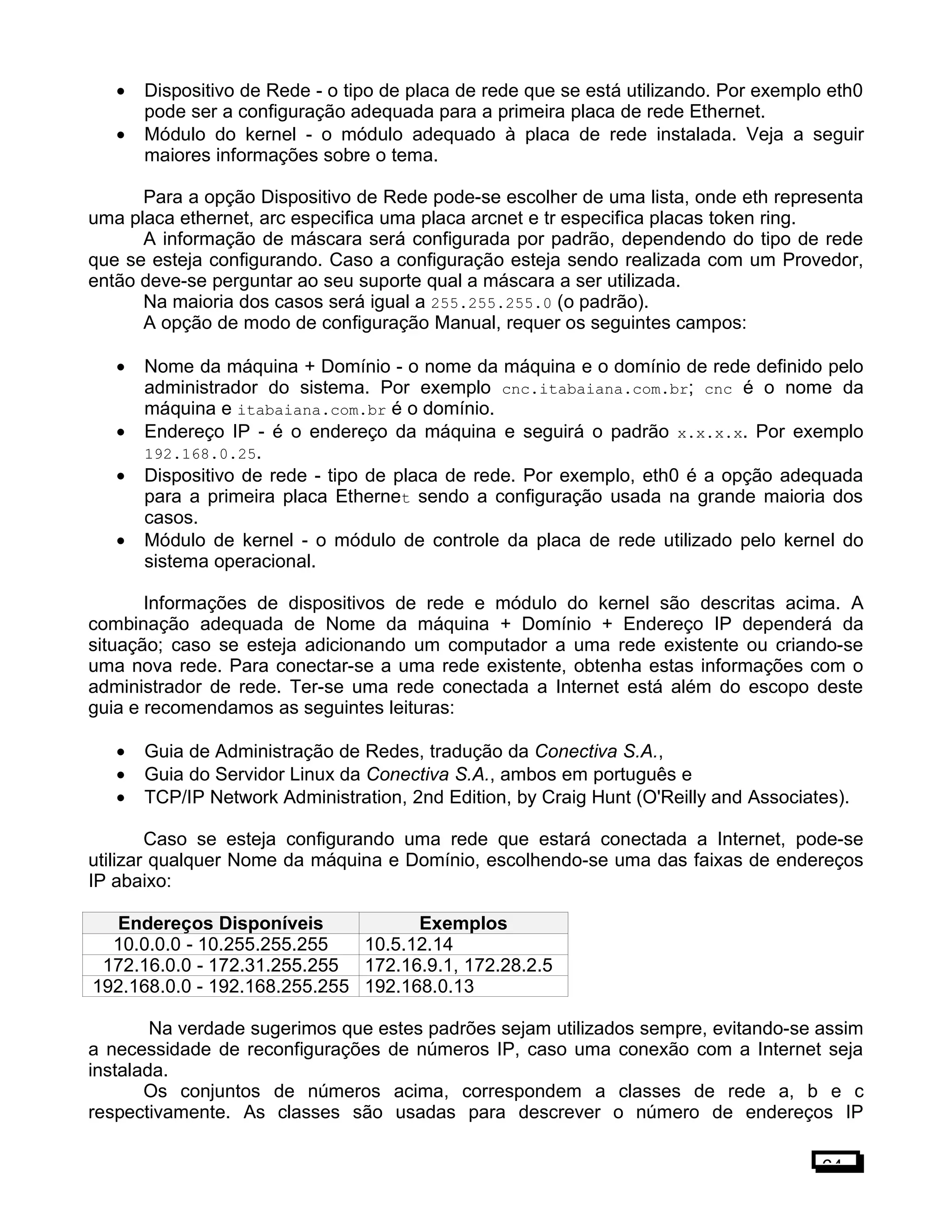 • Dispositivo de Rede - o tipo de placa de rede que se está utilizando. Por exemplo eth0
pode ser a configuração adequada para a primeira placa de rede Ethernet.
• Módulo do kernel - o módulo adequado à placa de rede instalada. Veja a seguir
maiores informações sobre o tema.
Para a opção Dispositivo de Rede pode-se escolher de uma lista, onde eth representa
uma placa ethernet, arc especifica uma placa arcnet e tr especifica placas token ring.
A informação de máscara será configurada por padrão, dependendo do tipo de rede
que se esteja configurando. Caso a configuração esteja sendo realizada com um Provedor,
então deve-se perguntar ao seu suporte qual a máscara a ser utilizada.
Na maioria dos casos será igual a 255.255.255.0 (o padrão).
A opção de modo de configuração Manual, requer os seguintes campos:
• Nome da máquina + Domínio - o nome da máquina e o domínio de rede definido pelo
administrador do sistema. Por exemplo cnc.itabaiana.com.br; cnc é o nome da
máquina e itabaiana.com.br é o domínio.
• Endereço IP - é o endereço da máquina e seguirá o padrão x.x.x.x. Por exemplo
192.168.0.25.
• Dispositivo de rede - tipo de placa de rede. Por exemplo, eth0 é a opção adequada
para a primeira placa Ethernet sendo a configuração usada na grande maioria dos
casos.
• Módulo de kernel - o módulo de controle da placa de rede utilizado pelo kernel do
sistema operacional.
Informações de dispositivos de rede e módulo do kernel são descritas acima. A
combinação adequada de Nome da máquina + Domínio + Endereço IP dependerá da
situação; caso se esteja adicionando um computador a uma rede existente ou criando-se
uma nova rede. Para conectar-se a uma rede existente, obtenha estas informações com o
administrador de rede. Ter-se uma rede conectada a Internet está além do escopo deste
guia e recomendamos as seguintes leituras:
• Guia de Administração de Redes, tradução da Conectiva S.A.,
• Guia do Servidor Linux da Conectiva S.A., ambos em português e
• TCP/IP Network Administration, 2nd Edition, by Craig Hunt (O'Reilly and Associates).
Caso se esteja configurando uma rede que estará conectada a Internet, pode-se
utilizar qualquer Nome da máquina e Domínio, escolhendo-se uma das faixas de endereços
IP abaixo:
Endereços Disponíveis Exemplos
10.0.0.0 - 10.255.255.255 10.5.12.14
172.16.0.0 - 172.31.255.255 172.16.9.1, 172.28.2.5
192.168.0.0 - 192.168.255.255 192.168.0.13
Na verdade sugerimos que estes padrões sejam utilizados sempre, evitando-se assim
a necessidade de reconfigurações de números IP, caso uma conexão com a Internet seja
instalada.
Os conjuntos de números acima, correspondem a classes de rede a, b e c
respectivamente. As classes são usadas para descrever o número de endereços IP
64
 