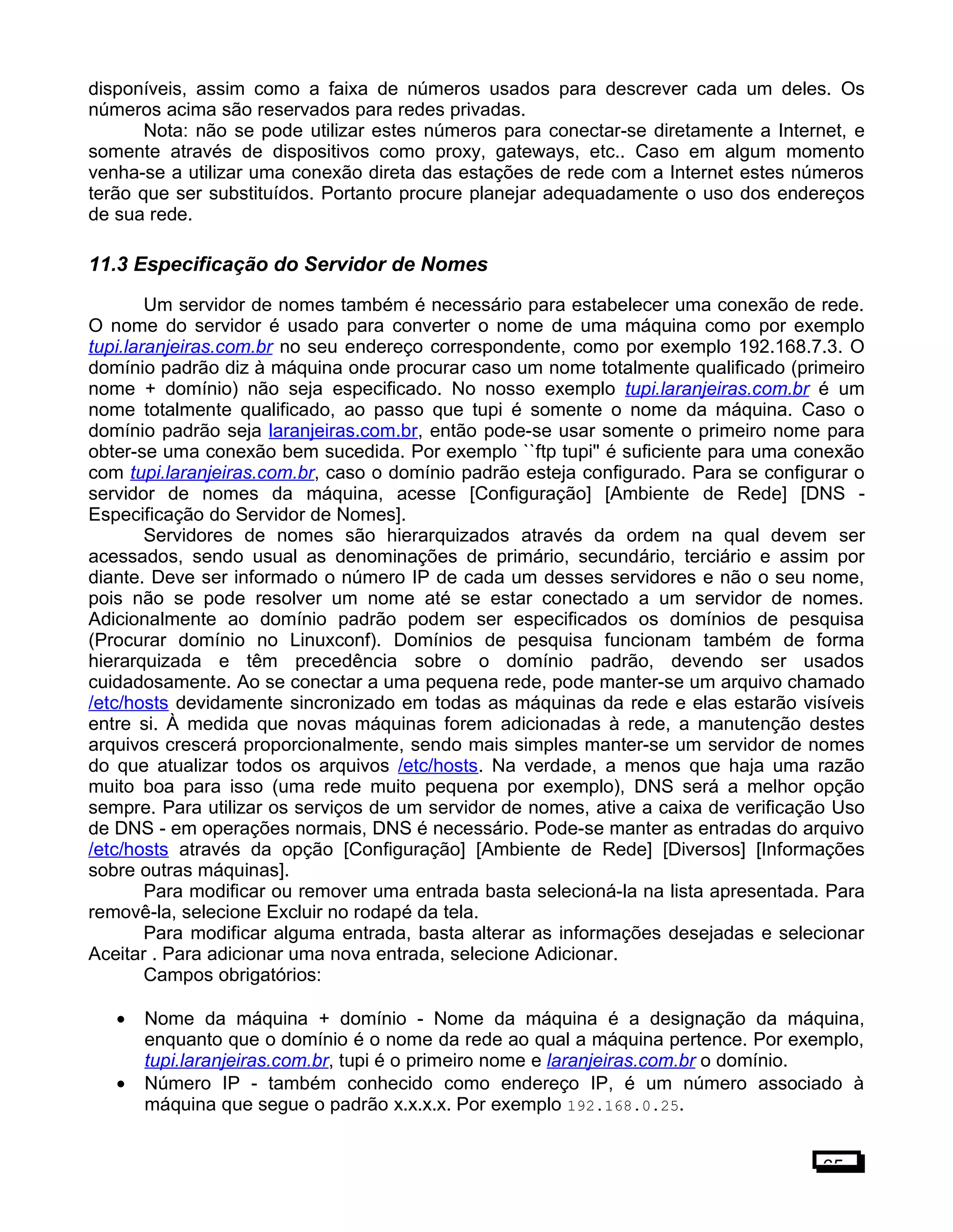 disponíveis, assim como a faixa de números usados para descrever cada um deles. Os
números acima são reservados para redes privadas.
Nota: não se pode utilizar estes números para conectar-se diretamente a Internet, e
somente através de dispositivos como proxy, gateways, etc.. Caso em algum momento
venha-se a utilizar uma conexão direta das estações de rede com a Internet estes números
terão que ser substituídos. Portanto procure planejar adequadamente o uso dos endereços
de sua rede.
11.3 Especificação do Servidor de Nomes
Um servidor de nomes também é necessário para estabelecer uma conexão de rede.
O nome do servidor é usado para converter o nome de uma máquina como por exemplo
tupi.laranjeiras.com.br no seu endereço correspondente, como por exemplo 192.168.7.3. O
domínio padrão diz à máquina onde procurar caso um nome totalmente qualificado (primeiro
nome + domínio) não seja especificado. No nosso exemplo tupi.laranjeiras.com.br é um
nome totalmente qualificado, ao passo que tupi é somente o nome da máquina. Caso o
domínio padrão seja laranjeiras.com.br, então pode-se usar somente o primeiro nome para
obter-se uma conexão bem sucedida. Por exemplo ``ftp tupi'' é suficiente para uma conexão
com tupi.laranjeiras.com.br, caso o domínio padrão esteja configurado. Para se configurar o
servidor de nomes da máquina, acesse [Configuração] [Ambiente de Rede] [DNS -
Especificação do Servidor de Nomes].
Servidores de nomes são hierarquizados através da ordem na qual devem ser
acessados, sendo usual as denominações de primário, secundário, terciário e assim por
diante. Deve ser informado o número IP de cada um desses servidores e não o seu nome,
pois não se pode resolver um nome até se estar conectado a um servidor de nomes.
Adicionalmente ao domínio padrão podem ser especificados os domínios de pesquisa
(Procurar domínio no Linuxconf). Domínios de pesquisa funcionam também de forma
hierarquizada e têm precedência sobre o domínio padrão, devendo ser usados
cuidadosamente. Ao se conectar a uma pequena rede, pode manter-se um arquivo chamado
/etc/hosts devidamente sincronizado em todas as máquinas da rede e elas estarão visíveis
entre si. À medida que novas máquinas forem adicionadas à rede, a manutenção destes
arquivos crescerá proporcionalmente, sendo mais simples manter-se um servidor de nomes
do que atualizar todos os arquivos /etc/hosts. Na verdade, a menos que haja uma razão
muito boa para isso (uma rede muito pequena por exemplo), DNS será a melhor opção
sempre. Para utilizar os serviços de um servidor de nomes, ative a caixa de verificação Uso
de DNS - em operações normais, DNS é necessário. Pode-se manter as entradas do arquivo
/etc/hosts através da opção [Configuração] [Ambiente de Rede] [Diversos] [Informações
sobre outras máquinas].
Para modificar ou remover uma entrada basta selecioná-la na lista apresentada. Para
removê-la, selecione Excluir no rodapé da tela.
Para modificar alguma entrada, basta alterar as informações desejadas e selecionar
Aceitar . Para adicionar uma nova entrada, selecione Adicionar.
Campos obrigatórios:
• Nome da máquina + domínio - Nome da máquina é a designação da máquina,
enquanto que o domínio é o nome da rede ao qual a máquina pertence. Por exemplo,
tupi.laranjeiras.com.br, tupi é o primeiro nome e laranjeiras.com.br o domínio.
• Número IP - também conhecido como endereço IP, é um número associado à
máquina que segue o padrão x.x.x.x. Por exemplo 192.168.0.25.
65
 