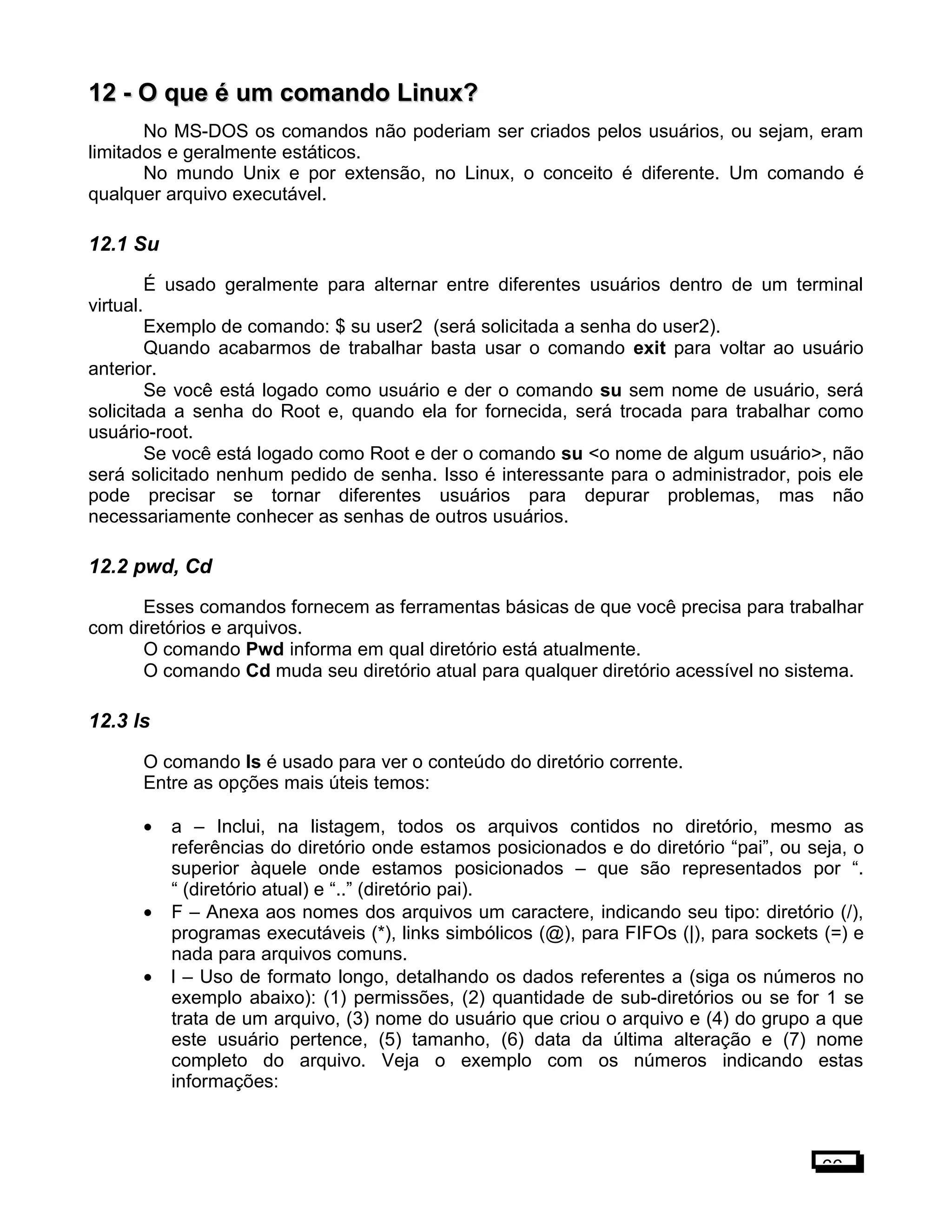 12 -12 - O que é um comando Linux?O que é um comando Linux?
No MS-DOS os comandos não poderiam ser criados pelos usuários, ou sejam, eram
limitados e geralmente estáticos.
No mundo Unix e por extensão, no Linux, o conceito é diferente. Um comando é
qualquer arquivo executável.
12.1 Su
É usado geralmente para alternar entre diferentes usuários dentro de um terminal
virtual.
Exemplo de comando: $ su user2 (será solicitada a senha do user2).
Quando acabarmos de trabalhar basta usar o comando exit para voltar ao usuário
anterior.
Se você está logado como usuário e der o comando su sem nome de usuário, será
solicitada a senha do Root e, quando ela for fornecida, será trocada para trabalhar como
usuário-root.
Se você está logado como Root e der o comando su <o nome de algum usuário>, não
será solicitado nenhum pedido de senha. Isso é interessante para o administrador, pois ele
pode precisar se tornar diferentes usuários para depurar problemas, mas não
necessariamente conhecer as senhas de outros usuários.
12.2 pwd, Cd
Esses comandos fornecem as ferramentas básicas de que você precisa para trabalhar
com diretórios e arquivos.
O comando Pwd informa em qual diretório está atualmente.
O comando Cd muda seu diretório atual para qualquer diretório acessível no sistema.
12.3 ls
O comando ls é usado para ver o conteúdo do diretório corrente.
Entre as opções mais úteis temos:
• a – Inclui, na listagem, todos os arquivos contidos no diretório, mesmo as
referências do diretório onde estamos posicionados e do diretório “pai”, ou seja, o
superior àquele onde estamos posicionados – que são representados por “.
“ (diretório atual) e “..” (diretório pai).
• F – Anexa aos nomes dos arquivos um caractere, indicando seu tipo: diretório (/),
programas executáveis (*), links simbólicos (@), para FIFOs (|), para sockets (=) e
nada para arquivos comuns.
• l – Uso de formato longo, detalhando os dados referentes a (siga os números no
exemplo abaixo): (1) permissões, (2) quantidade de sub-diretórios ou se for 1 se
trata de um arquivo, (3) nome do usuário que criou o arquivo e (4) do grupo a que
este usuário pertence, (5) tamanho, (6) data da última alteração e (7) nome
completo do arquivo. Veja o exemplo com os números indicando estas
informações:
66
 