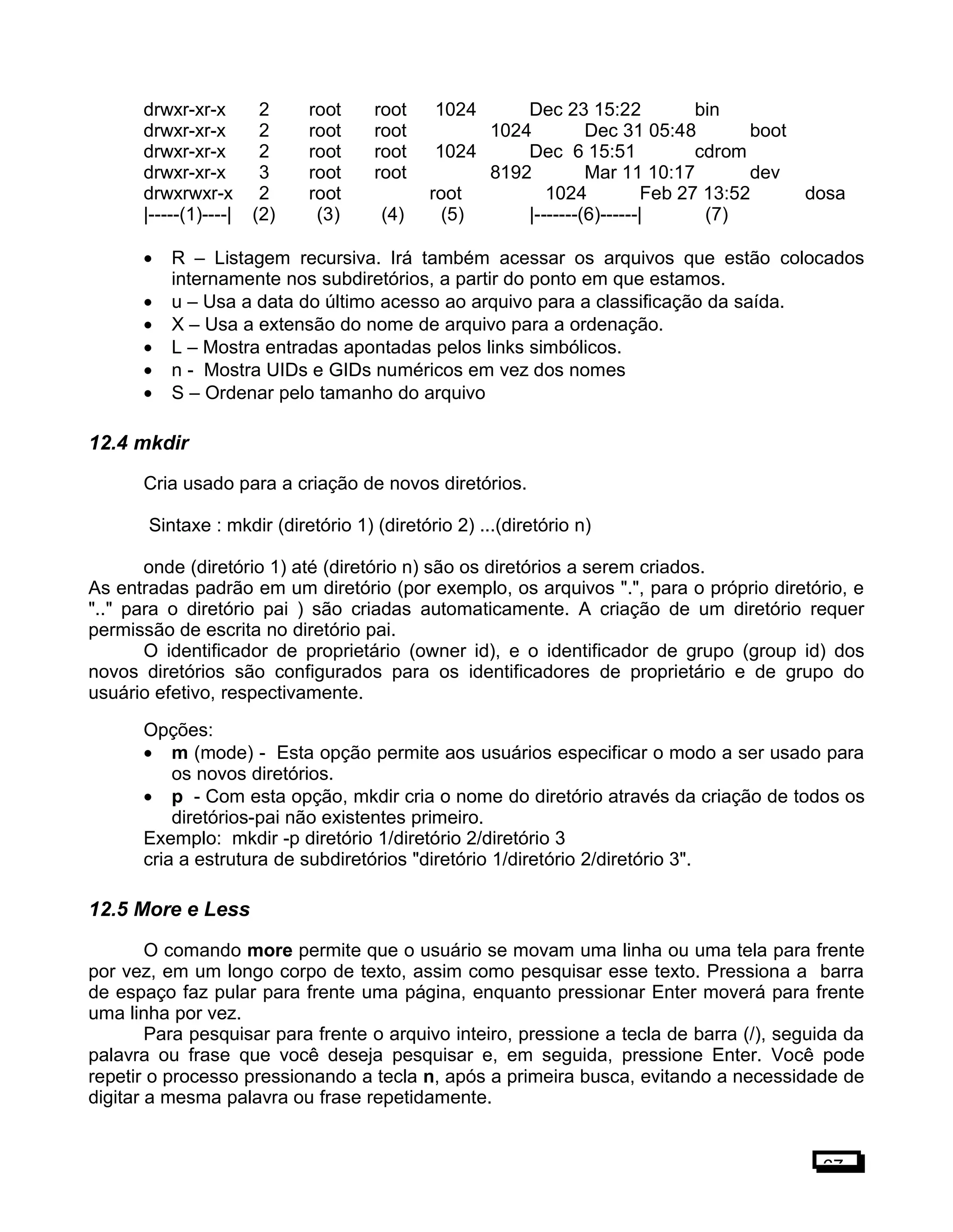 drwxr-xr-x 2 root root 1024 Dec 23 15:22 bin
drwxr-xr-x 2 root root 1024 Dec 31 05:48 boot
drwxr-xr-x 2 root root 1024 Dec 6 15:51 cdrom
drwxr-xr-x 3 root root 8192 Mar 11 10:17 dev
drwxrwxr-x 2 root root 1024 Feb 27 13:52 dosa
|-----(1)----| (2) (3) (4) (5) |-------(6)------| (7)
• R – Listagem recursiva. Irá também acessar os arquivos que estão colocados
internamente nos subdiretórios, a partir do ponto em que estamos.
• u – Usa a data do último acesso ao arquivo para a classificação da saída.
• X – Usa a extensão do nome de arquivo para a ordenação.
• L – Mostra entradas apontadas pelos links simbólicos.
• n - Mostra UIDs e GIDs numéricos em vez dos nomes
• S – Ordenar pelo tamanho do arquivo
12.4 mkdir
Cria usado para a criação de novos diretórios.
Sintaxe : mkdir (diretório 1) (diretório 2) ...(diretório n)
onde (diretório 1) até (diretório n) são os diretórios a serem criados.
As entradas padrão em um diretório (por exemplo, os arquivos ".", para o próprio diretório, e
".." para o diretório pai ) são criadas automaticamente. A criação de um diretório requer
permissão de escrita no diretório pai.
O identificador de proprietário (owner id), e o identificador de grupo (group id) dos
novos diretórios são configurados para os identificadores de proprietário e de grupo do
usuário efetivo, respectivamente.
Opções:
• m (mode) - Esta opção permite aos usuários especificar o modo a ser usado para
os novos diretórios.
• p - Com esta opção, mkdir cria o nome do diretório através da criação de todos os
diretórios-pai não existentes primeiro.
Exemplo: mkdir -p diretório 1/diretório 2/diretório 3
cria a estrutura de subdiretórios "diretório 1/diretório 2/diretório 3".
12.5 More e Less
O comando more permite que o usuário se movam uma linha ou uma tela para frente
por vez, em um longo corpo de texto, assim como pesquisar esse texto. Pressiona a barra
de espaço faz pular para frente uma página, enquanto pressionar Enter moverá para frente
uma linha por vez.
Para pesquisar para frente o arquivo inteiro, pressione a tecla de barra (/), seguida da
palavra ou frase que você deseja pesquisar e, em seguida, pressione Enter. Você pode
repetir o processo pressionando a tecla n, após a primeira busca, evitando a necessidade de
digitar a mesma palavra ou frase repetidamente.
67
 