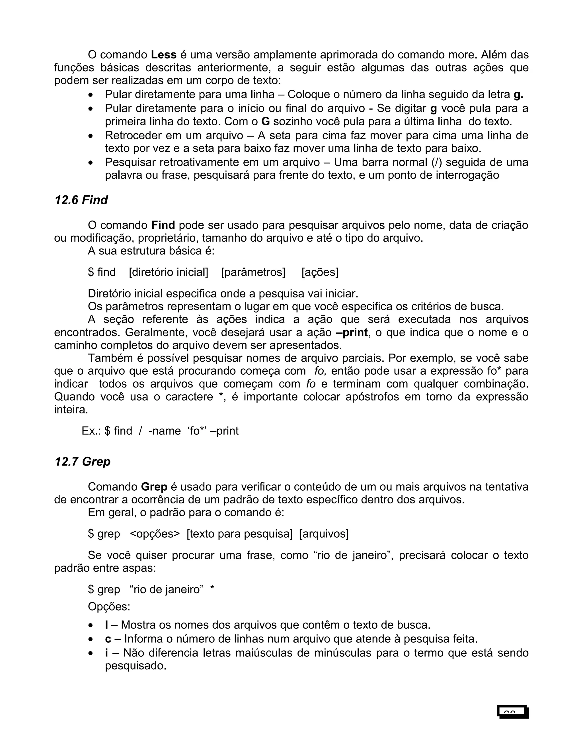 O comando Less é uma versão amplamente aprimorada do comando more. Além das
funções básicas descritas anteriormente, a seguir estão algumas das outras ações que
podem ser realizadas em um corpo de texto:
• Pular diretamente para uma linha – Coloque o número da linha seguido da letra g.
• Pular diretamente para o início ou final do arquivo - Se digitar g você pula para a
primeira linha do texto. Com o G sozinho você pula para a última linha do texto.
• Retroceder em um arquivo – A seta para cima faz mover para cima uma linha de
texto por vez e a seta para baixo faz mover uma linha de texto para baixo.
• Pesquisar retroativamente em um arquivo – Uma barra normal (/) seguida de uma
palavra ou frase, pesquisará para frente do texto, e um ponto de interrogação
12.6 Find
O comando Find pode ser usado para pesquisar arquivos pelo nome, data de criação
ou modificação, proprietário, tamanho do arquivo e até o tipo do arquivo.
A sua estrutura básica é:
$ find [diretório inicial] [parâmetros] [ações]
Diretório inicial especifica onde a pesquisa vai iniciar.
Os parâmetros representam o lugar em que você especifica os critérios de busca.
A seção referente às ações indica a ação que será executada nos arquivos
encontrados. Geralmente, você desejará usar a ação –print, o que indica que o nome e o
caminho completos do arquivo devem ser apresentados.
Também é possível pesquisar nomes de arquivo parciais. Por exemplo, se você sabe
que o arquivo que está procurando começa com fo, então pode usar a expressão fo* para
indicar todos os arquivos que começam com fo e terminam com qualquer combinação.
Quando você usa o caractere *, é importante colocar apóstrofos em torno da expressão
inteira.
Ex.: $ find / -name ‘fo*’ –print
12.7 Grep
Comando Grep é usado para verificar o conteúdo de um ou mais arquivos na tentativa
de encontrar a ocorrência de um padrão de texto específico dentro dos arquivos.
Em geral, o padrão para o comando é:
$ grep <opções> [texto para pesquisa] [arquivos]
Se você quiser procurar uma frase, como “rio de janeiro”, precisará colocar o texto
padrão entre aspas:
$ grep “rio de janeiro” *
Opções:
• l – Mostra os nomes dos arquivos que contêm o texto de busca.
• c – Informa o número de linhas num arquivo que atende à pesquisa feita.
• i – Não diferencia letras maiúsculas de minúsculas para o termo que está sendo
pesquisado.
68
 