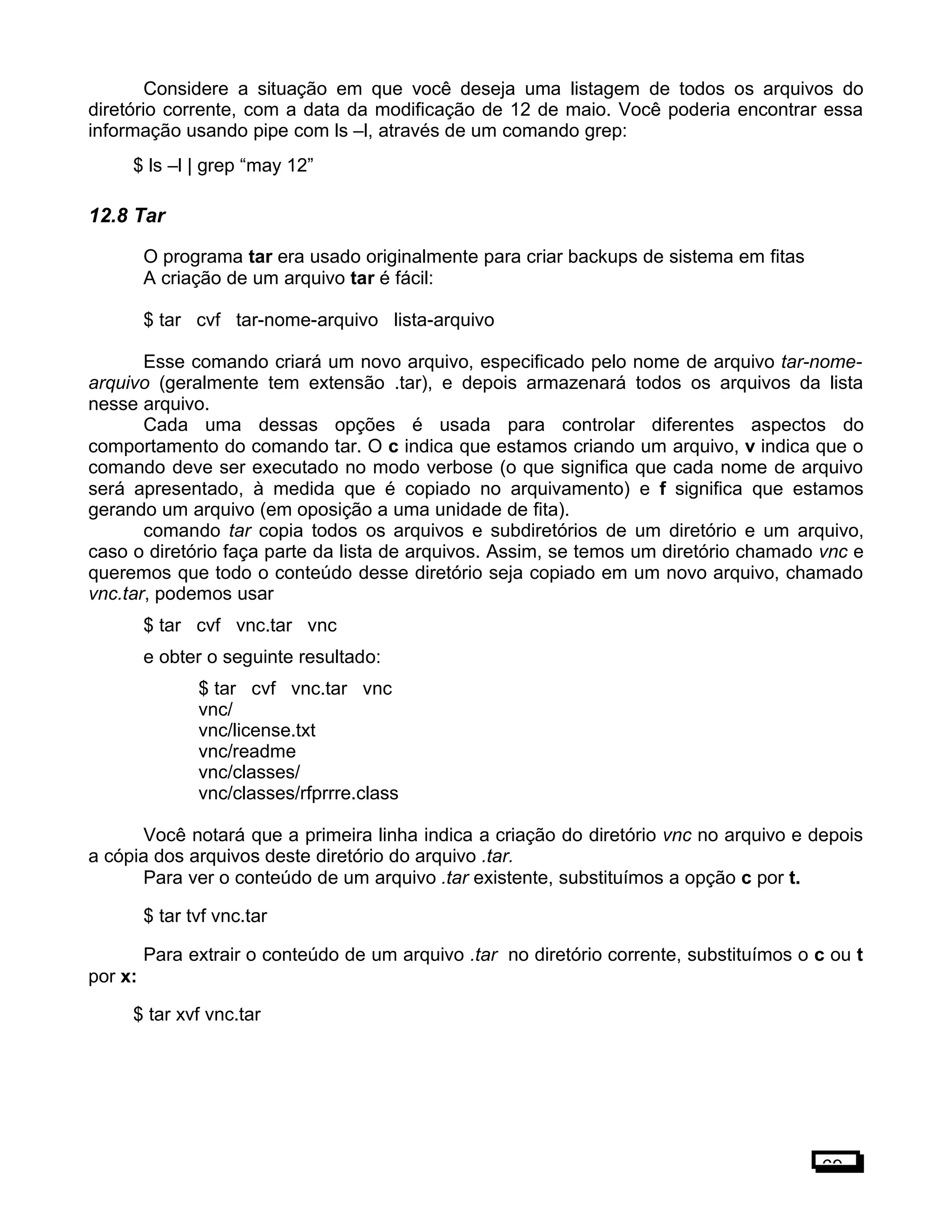 Considere a situação em que você deseja uma listagem de todos os arquivos do
diretório corrente, com a data da modificação de 12 de maio. Você poderia encontrar essa
informação usando pipe com ls –l, através de um comando grep:
$ ls –l | grep “may 12”
12.8 Tar
O programa tar era usado originalmente para criar backups de sistema em fitas
A criação de um arquivo tar é fácil:
$ tar cvf tar-nome-arquivo lista-arquivo
Esse comando criará um novo arquivo, especificado pelo nome de arquivo tar-nome-
arquivo (geralmente tem extensão .tar), e depois armazenará todos os arquivos da lista
nesse arquivo.
Cada uma dessas opções é usada para controlar diferentes aspectos do
comportamento do comando tar. O c indica que estamos criando um arquivo, v indica que o
comando deve ser executado no modo verbose (o que significa que cada nome de arquivo
será apresentado, à medida que é copiado no arquivamento) e f significa que estamos
gerando um arquivo (em oposição a uma unidade de fita).
comando tar copia todos os arquivos e subdiretórios de um diretório e um arquivo,
caso o diretório faça parte da lista de arquivos. Assim, se temos um diretório chamado vnc e
queremos que todo o conteúdo desse diretório seja copiado em um novo arquivo, chamado
vnc.tar, podemos usar
$ tar cvf vnc.tar vnc
e obter o seguinte resultado:
$ tar cvf vnc.tar vnc
vnc/
vnc/license.txt
vnc/readme
vnc/classes/
vnc/classes/rfprrre.class
Você notará que a primeira linha indica a criação do diretório vnc no arquivo e depois
a cópia dos arquivos deste diretório do arquivo .tar.
Para ver o conteúdo de um arquivo .tar existente, substituímos a opção c por t.
$ tar tvf vnc.tar
Para extrair o conteúdo de um arquivo .tar no diretório corrente, substituímos o c ou t
por x:
$ tar xvf vnc.tar
69
 