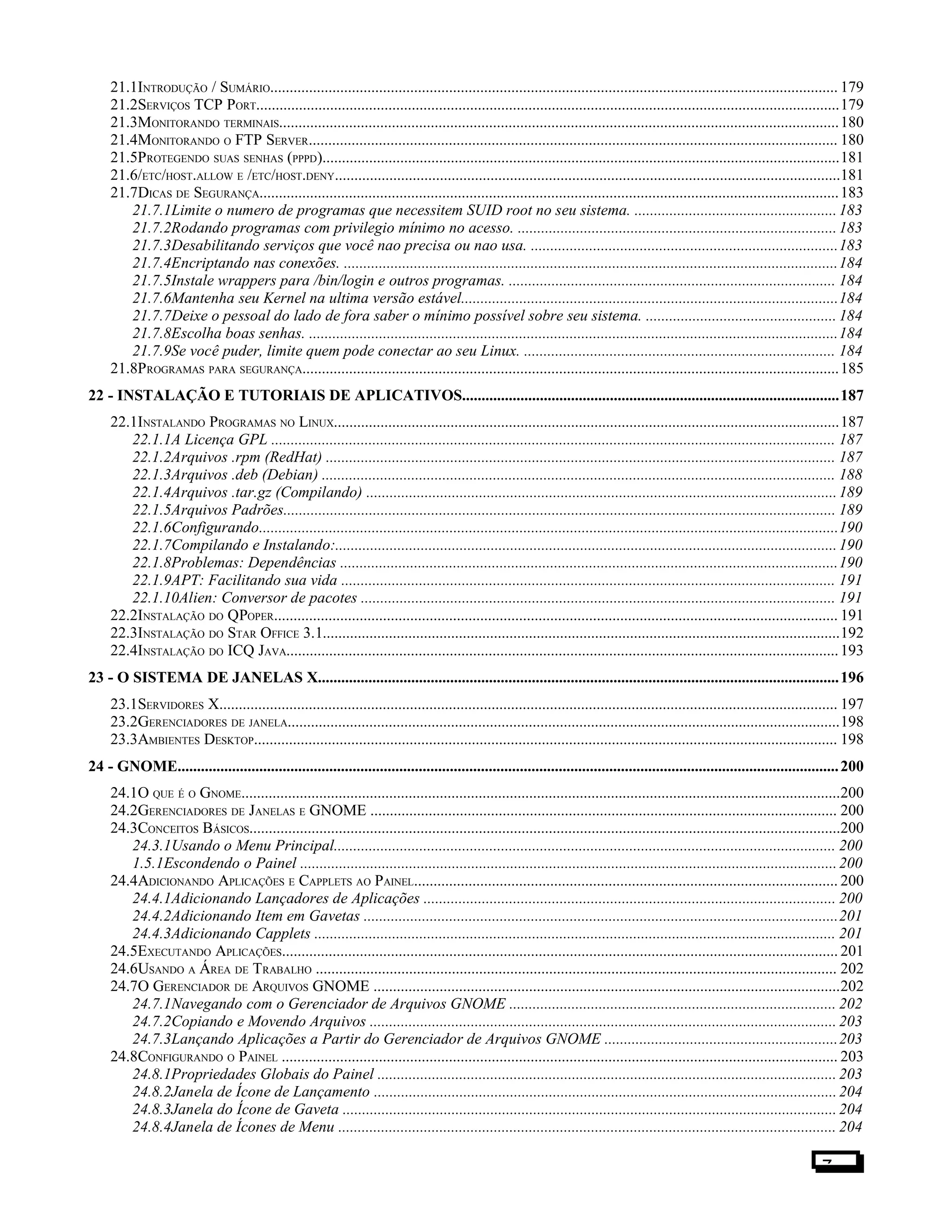 21.1INTRODUÇÃO / SUMÁRIO.................................................................................................................................................. 179
21.2SERVIÇOS TCP PORT......................................................................................................................................................179
21.3MONITORANDO TERMINAIS................................................................................................................................................180
21.4MONITORANDO O FTP SERVER........................................................................................................................................ 180
21.5PROTEGENDO SUAS SENHAS (PPPD).....................................................................................................................................181
21.6/ETC/HOST.ALLOW E /ETC/HOST.DENY..................................................................................................................................181
21.7DICAS DE SEGURANÇA.....................................................................................................................................................183
21.7.1Limite o numero de programas que necessitem SUID root no seu sistema. ....................................................183
21.7.2Rodando programas com privilegio mínimo no acesso. ..................................................................................183
21.7.3Desabilitando serviços que você nao precisa ou nao usa. ...............................................................................183
21.7.4Encriptando nas conexões. ...............................................................................................................................184
21.7.5Instale wrappers para /bin/login e outros programas. .................................................................................... 184
21.7.6Mantenha seu Kernel na ultima versão estável.................................................................................................184
21.7.7Deixe o pessoal do lado de fora saber o mínimo possível sobre seu sistema. ................................................. 184
21.7.8Escolha boas senhas. ........................................................................................................................................184
21.7.9Se você puder, limite quem pode conectar ao seu Linux. ................................................................................ 184
21.8PROGRAMAS PARA SEGURANÇA..........................................................................................................................................185
22 - INSTALAÇÃO E TUTORIAIS DE APLICATIVOS.................................................................................................187
22.1INSTALANDO PROGRAMAS NO LINUX..................................................................................................................................187
22.1.1A Licença GPL ................................................................................................................................................. 187
22.1.2Arquivos .rpm (RedHat) ................................................................................................................................... 187
22.1.3Arquivos .deb (Debian) .................................................................................................................................... 188
22.1.4Arquivos .tar.gz (Compilando) .........................................................................................................................189
22.1.5Arquivos Padrões.............................................................................................................................................. 189
22.1.6Configurando.....................................................................................................................................................190
22.1.7Compilando e Instalando:.................................................................................................................................190
22.1.8Problemas: Dependências ................................................................................................................................190
22.1.9APT: Facilitando sua vida ............................................................................................................................... 191
22.1.10Alien: Conversor de pacotes .......................................................................................................................... 191
22.2INSTALAÇÃO DO QPOPER................................................................................................................................................. 191
22.3INSTALAÇÃO DO STAR OFFICE 3.1.....................................................................................................................................192
22.4INSTALAÇÃO DO ICQ JAVA..............................................................................................................................................193
23 - O SISTEMA DE JANELAS X......................................................................................................................................196
23.1SERVIDORES X............................................................................................................................................................... 197
23.2GERENCIADORES DE JANELA..............................................................................................................................................198
23.3AMBIENTES DESKTOP...................................................................................................................................................... 198
24 - GNOME..........................................................................................................................................................................200
24.1O QUE É O GNOME..........................................................................................................................................................200
24.2GERENCIADORES DE JANELAS E GNOME ........................................................................................................................ 200
24.3CONCEITOS BÁSICOS........................................................................................................................................................200
24.3.1Usando o Menu Principal................................................................................................................................. 200
1.5.1Escondendo o Painel ..........................................................................................................................................200
24.4ADICIONANDO APLICAÇÕES E CAPPLETS AO PAINEL............................................................................................................. 200
24.4.1Adicionando Lançadores de Aplicações .......................................................................................................... 200
24.4.2Adicionando Item em Gavetas ..........................................................................................................................201
24.4.3Adicionando Capplets ...................................................................................................................................... 201
24.5EXECUTANDO APLICAÇÕES............................................................................................................................................... 201
24.6USANDO A ÁREA DE TRABALHO ...................................................................................................................................... 202
24.7O GERENCIADOR DE ARQUIVOS GNOME ........................................................................................................................202
24.7.1Navegando com o Gerenciador de Arquivos GNOME .................................................................................... 202
24.7.2Copiando e Movendo Arquivos ........................................................................................................................ 203
24.7.3Lançando Aplicações a Partir do Gerenciador de Arquivos GNOME ............................................................203
24.8CONFIGURANDO O PAINEL ............................................................................................................................................... 203
24.8.1Propriedades Globais do Painel ...................................................................................................................... 203
24.8.2Janela de Ícone de Lançamento .......................................................................................................................204
24.8.3Janela do Ícone de Gaveta ...............................................................................................................................204
24.8.4Janela de Ícones de Menu ................................................................................................................................ 204
7
 