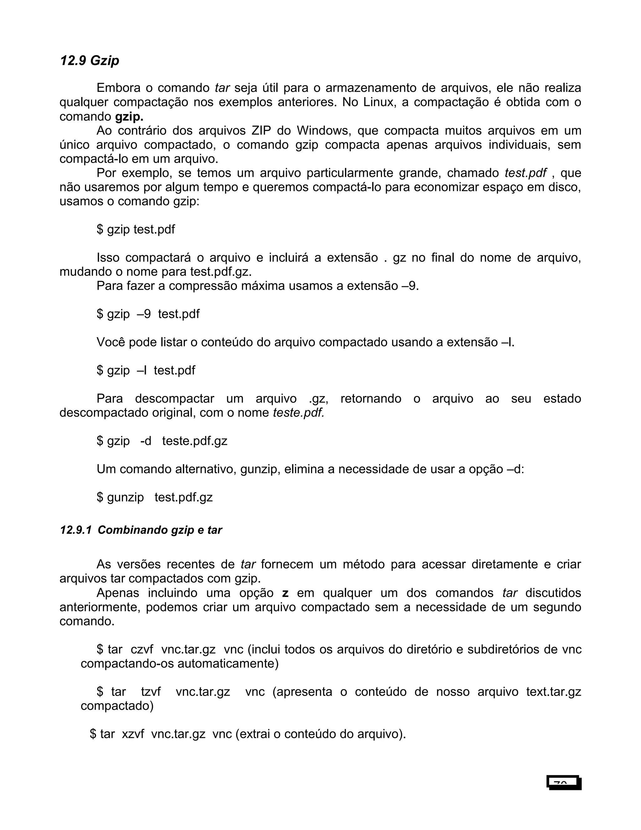 12.9 Gzip
Embora o comando tar seja útil para o armazenamento de arquivos, ele não realiza
qualquer compactação nos exemplos anteriores. No Linux, a compactação é obtida com o
comando gzip.
Ao contrário dos arquivos ZIP do Windows, que compacta muitos arquivos em um
único arquivo compactado, o comando gzip compacta apenas arquivos individuais, sem
compactá-lo em um arquivo.
Por exemplo, se temos um arquivo particularmente grande, chamado test.pdf , que
não usaremos por algum tempo e queremos compactá-lo para economizar espaço em disco,
usamos o comando gzip:
$ gzip test.pdf
Isso compactará o arquivo e incluirá a extensão . gz no final do nome de arquivo,
mudando o nome para test.pdf.gz.
Para fazer a compressão máxima usamos a extensão –9.
$ gzip –9 test.pdf
Você pode listar o conteúdo do arquivo compactado usando a extensão –l.
$ gzip –l test.pdf
Para descompactar um arquivo .gz, retornando o arquivo ao seu estado
descompactado original, com o nome teste.pdf.
$ gzip -d teste.pdf.gz
Um comando alternativo, gunzip, elimina a necessidade de usar a opção –d:
$ gunzip test.pdf.gz
12.9.1 Combinando gzip e tar
As versões recentes de tar fornecem um método para acessar diretamente e criar
arquivos tar compactados com gzip.
Apenas incluindo uma opção z em qualquer um dos comandos tar discutidos
anteriormente, podemos criar um arquivo compactado sem a necessidade de um segundo
comando.
$ tar czvf vnc.tar.gz vnc (inclui todos os arquivos do diretório e subdiretórios de vnc
compactando-os automaticamente)
$ tar tzvf vnc.tar.gz vnc (apresenta o conteúdo de nosso arquivo text.tar.gz
compactado)
$ tar xzvf vnc.tar.gz vnc (extrai o conteúdo do arquivo).
70
 