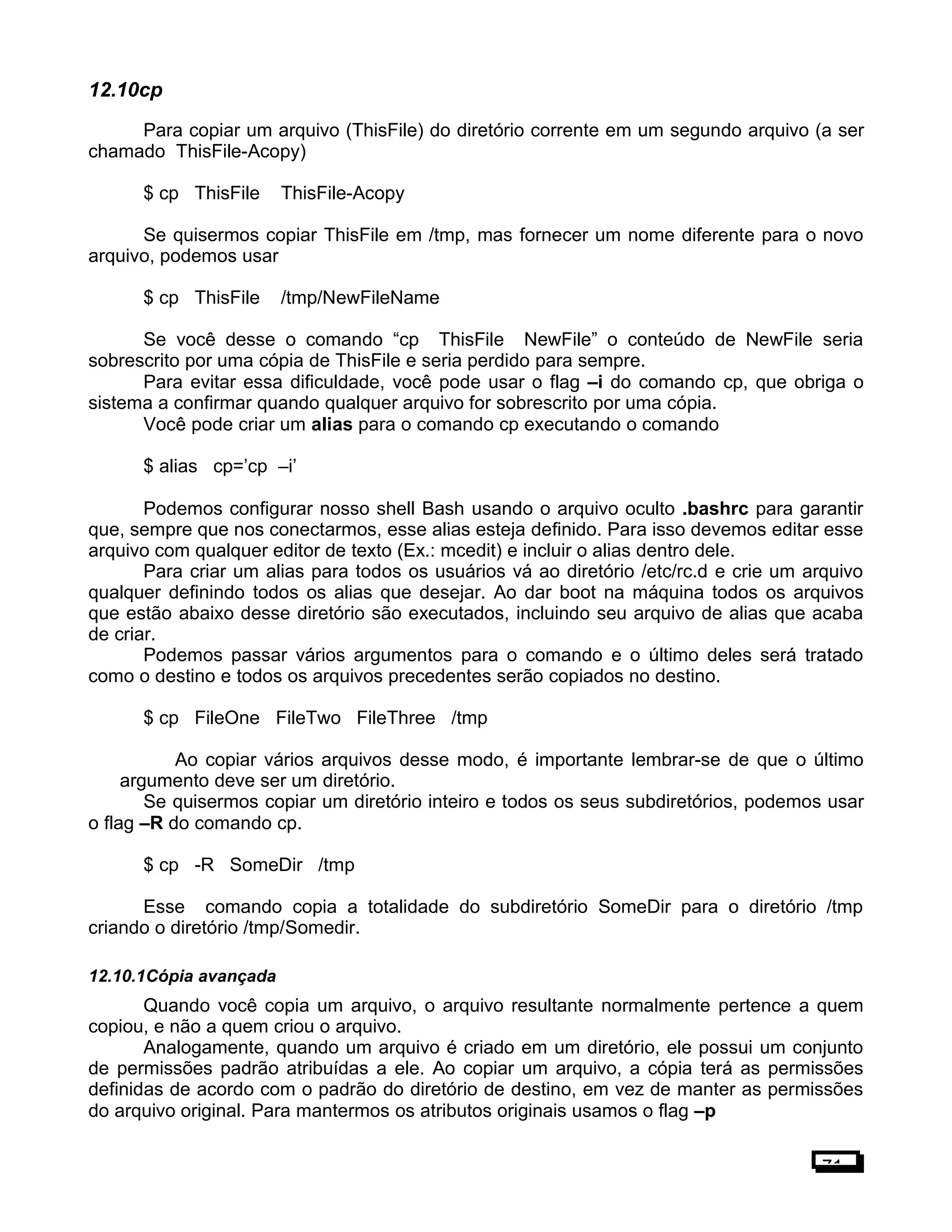 12.10cp
Para copiar um arquivo (ThisFile) do diretório corrente em um segundo arquivo (a ser
chamado ThisFile-Acopy)
$ cp ThisFile ThisFile-Acopy
Se quisermos copiar ThisFile em /tmp, mas fornecer um nome diferente para o novo
arquivo, podemos usar
$ cp ThisFile /tmp/NewFileName
Se você desse o comando “cp ThisFile NewFile” o conteúdo de NewFile seria
sobrescrito por uma cópia de ThisFile e seria perdido para sempre.
Para evitar essa dificuldade, você pode usar o flag –i do comando cp, que obriga o
sistema a confirmar quando qualquer arquivo for sobrescrito por uma cópia.
Você pode criar um alias para o comando cp executando o comando
$ alias cp=’cp –i’
Podemos configurar nosso shell Bash usando o arquivo oculto .bashrc para garantir
que, sempre que nos conectarmos, esse alias esteja definido. Para isso devemos editar esse
arquivo com qualquer editor de texto (Ex.: mcedit) e incluir o alias dentro dele.
Para criar um alias para todos os usuários vá ao diretório /etc/rc.d e crie um arquivo
qualquer definindo todos os alias que desejar. Ao dar boot na máquina todos os arquivos
que estão abaixo desse diretório são executados, incluindo seu arquivo de alias que acaba
de criar.
Podemos passar vários argumentos para o comando e o último deles será tratado
como o destino e todos os arquivos precedentes serão copiados no destino.
$ cp FileOne FileTwo FileThree /tmp
Ao copiar vários arquivos desse modo, é importante lembrar-se de que o último
argumento deve ser um diretório.
Se quisermos copiar um diretório inteiro e todos os seus subdiretórios, podemos usar
o flag –R do comando cp.
$ cp -R SomeDir /tmp
Esse comando copia a totalidade do subdiretório SomeDir para o diretório /tmp
criando o diretório /tmp/Somedir.
12.10.1Cópia avançada
Quando você copia um arquivo, o arquivo resultante normalmente pertence a quem
copiou, e não a quem criou o arquivo.
Analogamente, quando um arquivo é criado em um diretório, ele possui um conjunto
de permissões padrão atribuídas a ele. Ao copiar um arquivo, a cópia terá as permissões
definidas de acordo com o padrão do diretório de destino, em vez de manter as permissões
do arquivo original. Para mantermos os atributos originais usamos o flag –p
71
 