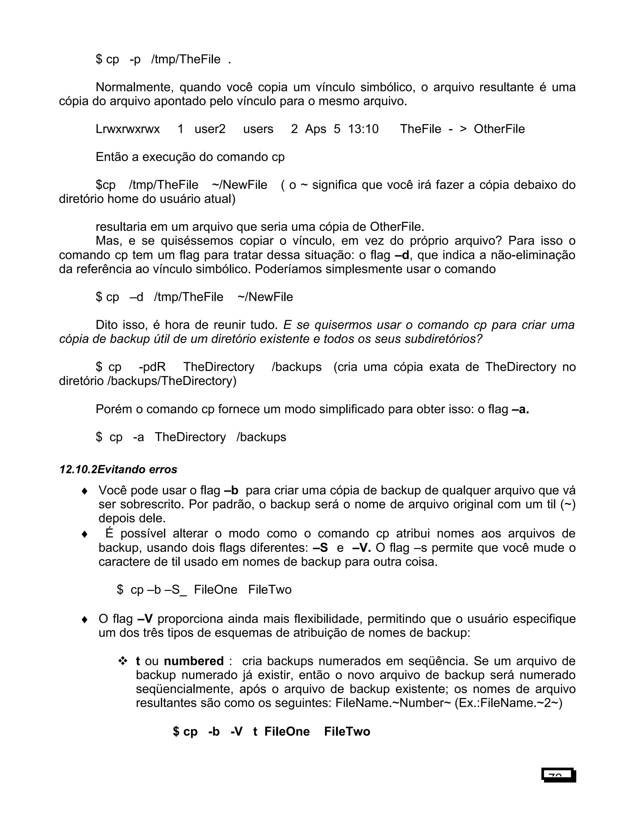$ cp -p /tmp/TheFile .
Normalmente, quando você copia um vínculo simbólico, o arquivo resultante é uma
cópia do arquivo apontado pelo vínculo para o mesmo arquivo.
Lrwxrwxrwx 1 user2 users 2 Aps 5 13:10 TheFile - > OtherFile
Então a execução do comando cp
$cp /tmp/TheFile ~/NewFile ( o ~ significa que você irá fazer a cópia debaixo do
diretório home do usuário atual)
resultaria em um arquivo que seria uma cópia de OtherFile.
Mas, e se quiséssemos copiar o vínculo, em vez do próprio arquivo? Para isso o
comando cp tem um flag para tratar dessa situação: o flag –d, que indica a não-eliminação
da referência ao vínculo simbólico. Poderíamos simplesmente usar o comando
$ cp –d /tmp/TheFile ~/NewFile
Dito isso, é hora de reunir tudo. E se quisermos usar o comando cp para criar uma
cópia de backup útil de um diretório existente e todos os seus subdiretórios?
$ cp -pdR TheDirectory /backups (cria uma cópia exata de TheDirectory no
diretório /backups/TheDirectory)
Porém o comando cp fornece um modo simplificado para obter isso: o flag –a.
$ cp -a TheDirectory /backups
12.10.2Evitando erros
♦ Você pode usar o flag –b para criar uma cópia de backup de qualquer arquivo que vá
ser sobrescrito. Por padrão, o backup será o nome de arquivo original com um til (~)
depois dele.
♦ É possível alterar o modo como o comando cp atribui nomes aos arquivos de
backup, usando dois flags diferentes: –S e –V. O flag –s permite que você mude o
caractere de til usado em nomes de backup para outra coisa.
$ cp –b –S_ FileOne FileTwo
♦ O flag –V proporciona ainda mais flexibilidade, permitindo que o usuário especifique
um dos três tipos de esquemas de atribuição de nomes de backup:
 t ou numbered : cria backups numerados em seqüência. Se um arquivo de
backup numerado já existir, então o novo arquivo de backup será numerado
seqüencialmente, após o arquivo de backup existente; os nomes de arquivo
resultantes são como os seguintes: FileName.~Number~ (Ex.:FileName.~2~)
$ cp -b -V t FileOne FileTwo
72
 