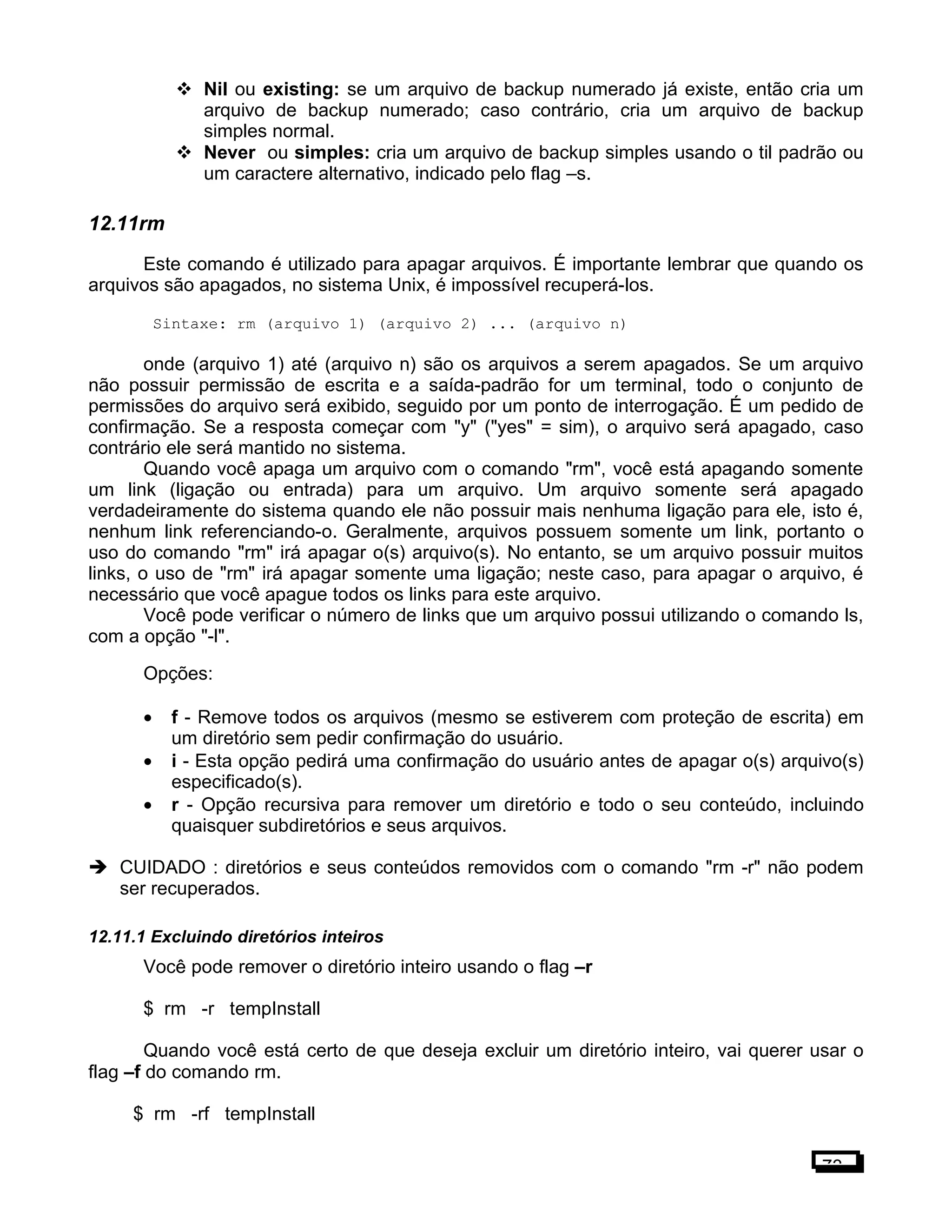  Nil ou existing: se um arquivo de backup numerado já existe, então cria um
arquivo de backup numerado; caso contrário, cria um arquivo de backup
simples normal.
 Never ou simples: cria um arquivo de backup simples usando o til padrão ou
um caractere alternativo, indicado pelo flag –s.
12.11rm
Este comando é utilizado para apagar arquivos. É importante lembrar que quando os
arquivos são apagados, no sistema Unix, é impossível recuperá-los.
Sintaxe: rm (arquivo 1) (arquivo 2) ... (arquivo n)
onde (arquivo 1) até (arquivo n) são os arquivos a serem apagados. Se um arquivo
não possuir permissão de escrita e a saída-padrão for um terminal, todo o conjunto de
permissões do arquivo será exibido, seguido por um ponto de interrogação. É um pedido de
confirmação. Se a resposta começar com "y" ("yes" = sim), o arquivo será apagado, caso
contrário ele será mantido no sistema.
Quando você apaga um arquivo com o comando "rm", você está apagando somente
um link (ligação ou entrada) para um arquivo. Um arquivo somente será apagado
verdadeiramente do sistema quando ele não possuir mais nenhuma ligação para ele, isto é,
nenhum link referenciando-o. Geralmente, arquivos possuem somente um link, portanto o
uso do comando "rm" irá apagar o(s) arquivo(s). No entanto, se um arquivo possuir muitos
links, o uso de "rm" irá apagar somente uma ligação; neste caso, para apagar o arquivo, é
necessário que você apague todos os links para este arquivo.
Você pode verificar o número de links que um arquivo possui utilizando o comando ls,
com a opção "-l".
Opções:
• f - Remove todos os arquivos (mesmo se estiverem com proteção de escrita) em
um diretório sem pedir confirmação do usuário.
• i - Esta opção pedirá uma confirmação do usuário antes de apagar o(s) arquivo(s)
especificado(s).
• r - Opção recursiva para remover um diretório e todo o seu conteúdo, incluindo
quaisquer subdiretórios e seus arquivos.
 CUIDADO : diretórios e seus conteúdos removidos com o comando "rm -r" não podem
ser recuperados.
12.11.1 Excluindo diretórios inteiros
Você pode remover o diretório inteiro usando o flag –r
$ rm -r tempInstall
Quando você está certo de que deseja excluir um diretório inteiro, vai querer usar o
flag –f do comando rm.
$ rm -rf tempInstall
73
 