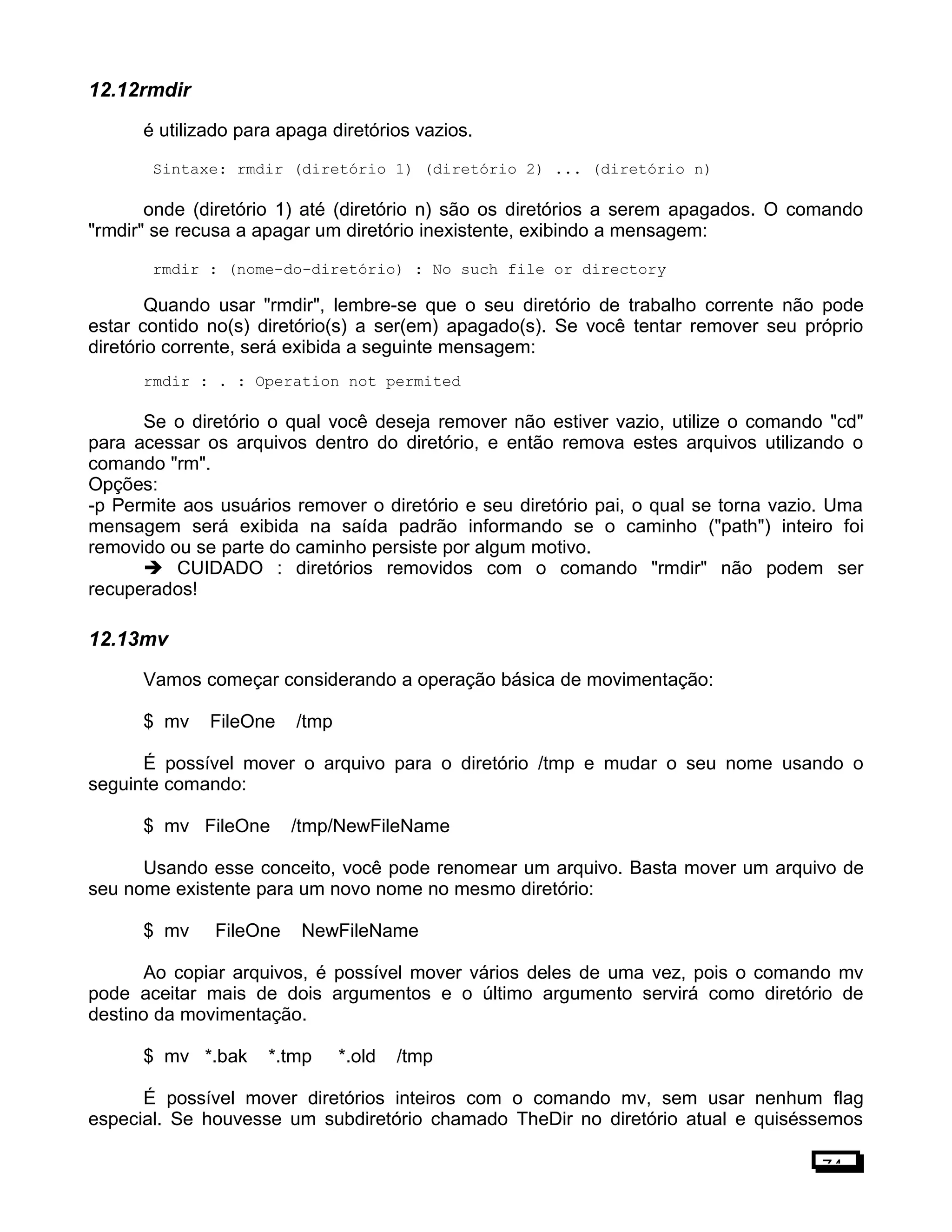 12.12rmdir
é utilizado para apaga diretórios vazios.
Sintaxe: rmdir (diretório 1) (diretório 2) ... (diretório n)
onde (diretório 1) até (diretório n) são os diretórios a serem apagados. O comando
"rmdir" se recusa a apagar um diretório inexistente, exibindo a mensagem:
rmdir : (nome-do-diretório) : No such file or directory
Quando usar "rmdir", lembre-se que o seu diretório de trabalho corrente não pode
estar contido no(s) diretório(s) a ser(em) apagado(s). Se você tentar remover seu próprio
diretório corrente, será exibida a seguinte mensagem:
rmdir : . : Operation not permited
Se o diretório o qual você deseja remover não estiver vazio, utilize o comando "cd"
para acessar os arquivos dentro do diretório, e então remova estes arquivos utilizando o
comando "rm".
Opções:
-p Permite aos usuários remover o diretório e seu diretório pai, o qual se torna vazio. Uma
mensagem será exibida na saída padrão informando se o caminho ("path") inteiro foi
removido ou se parte do caminho persiste por algum motivo.
 CUIDADO : diretórios removidos com o comando "rmdir" não podem ser
recuperados!
12.13mv
Vamos começar considerando a operação básica de movimentação:
$ mv FileOne /tmp
É possível mover o arquivo para o diretório /tmp e mudar o seu nome usando o
seguinte comando:
$ mv FileOne /tmp/NewFileName
Usando esse conceito, você pode renomear um arquivo. Basta mover um arquivo de
seu nome existente para um novo nome no mesmo diretório:
$ mv FileOne NewFileName
Ao copiar arquivos, é possível mover vários deles de uma vez, pois o comando mv
pode aceitar mais de dois argumentos e o último argumento servirá como diretório de
destino da movimentação.
$ mv *.bak *.tmp *.old /tmp
É possível mover diretórios inteiros com o comando mv, sem usar nenhum flag
especial. Se houvesse um subdiretório chamado TheDir no diretório atual e quiséssemos
74
 