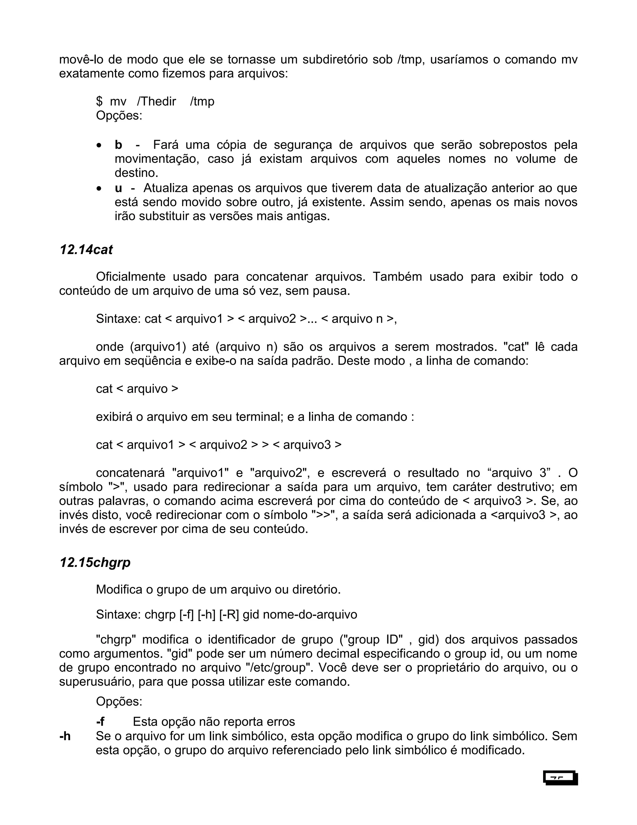 movê-lo de modo que ele se tornasse um subdiretório sob /tmp, usaríamos o comando mv
exatamente como fizemos para arquivos:
$ mv /Thedir /tmp
Opções:
• b - Fará uma cópia de segurança de arquivos que serão sobrepostos pela
movimentação, caso já existam arquivos com aqueles nomes no volume de
destino.
• u - Atualiza apenas os arquivos que tiverem data de atualização anterior ao que
está sendo movido sobre outro, já existente. Assim sendo, apenas os mais novos
irão substituir as versões mais antigas.
12.14cat
Oficialmente usado para concatenar arquivos. Também usado para exibir todo o
conteúdo de um arquivo de uma só vez, sem pausa.
Sintaxe: cat < arquivo1 > < arquivo2 >... < arquivo n >,
onde (arquivo1) até (arquivo n) são os arquivos a serem mostrados. "cat" lê cada
arquivo em seqüência e exibe-o na saída padrão. Deste modo , a linha de comando:
cat < arquivo >
exibirá o arquivo em seu terminal; e a linha de comando :
cat < arquivo1 > < arquivo2 > > < arquivo3 >
concatenará "arquivo1" e "arquivo2", e escreverá o resultado no “arquivo 3” . O
símbolo ">", usado para redirecionar a saída para um arquivo, tem caráter destrutivo; em
outras palavras, o comando acima escreverá por cima do conteúdo de < arquivo3 >. Se, ao
invés disto, você redirecionar com o símbolo ">>", a saída será adicionada a <arquivo3 >, ao
invés de escrever por cima de seu conteúdo.
12.15chgrp
Modifica o grupo de um arquivo ou diretório.
Sintaxe: chgrp [-f] [-h] [-R] gid nome-do-arquivo
"chgrp" modifica o identificador de grupo ("group ID" , gid) dos arquivos passados
como argumentos. "gid" pode ser um número decimal especificando o group id, ou um nome
de grupo encontrado no arquivo "/etc/group". Você deve ser o proprietário do arquivo, ou o
superusuário, para que possa utilizar este comando.
Opções:
-f Esta opção não reporta erros
-h Se o arquivo for um link simbólico, esta opção modifica o grupo do link simbólico. Sem
esta opção, o grupo do arquivo referenciado pelo link simbólico é modificado.
75
 
