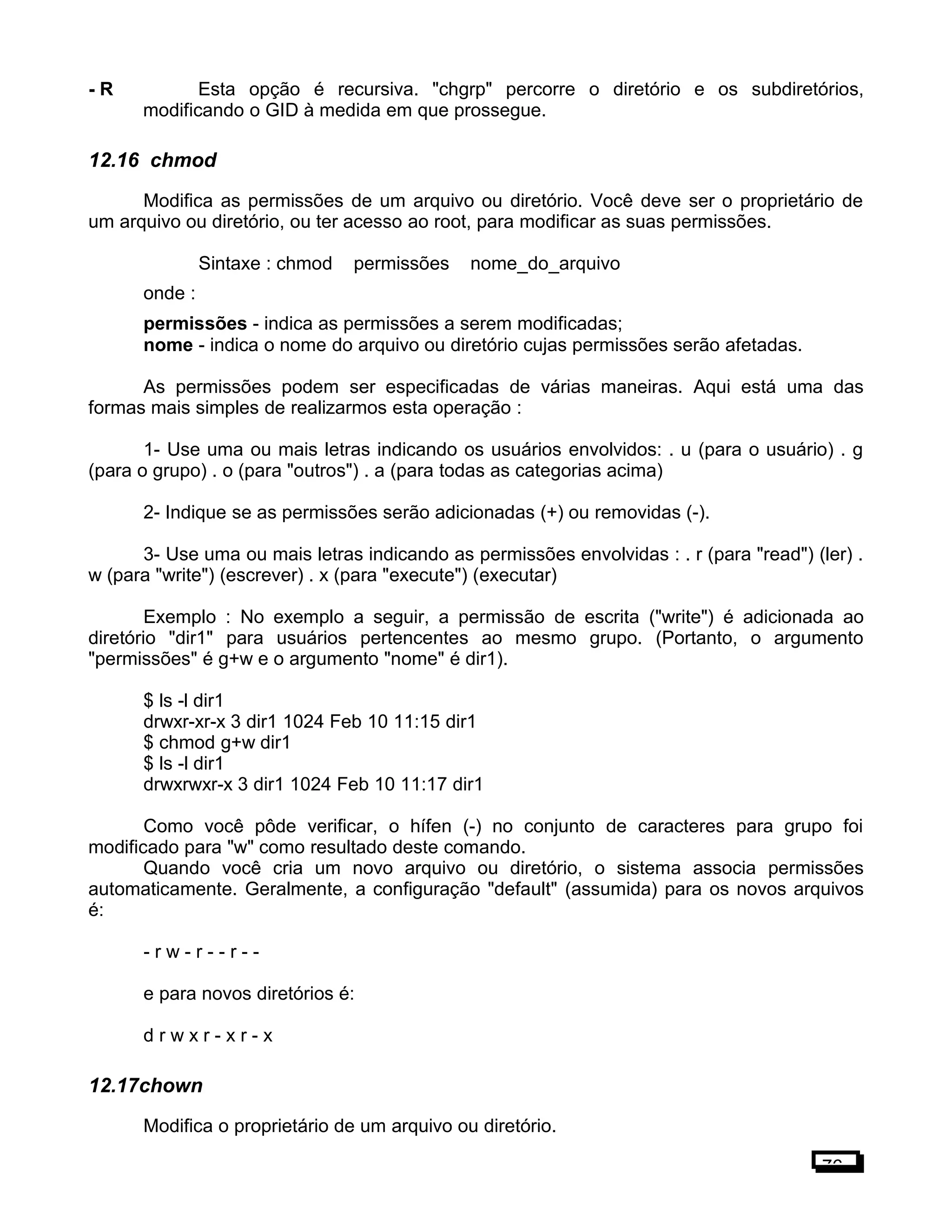 - R Esta opção é recursiva. "chgrp" percorre o diretório e os subdiretórios,
modificando o GID à medida em que prossegue.
12.16 chmod
Modifica as permissões de um arquivo ou diretório. Você deve ser o proprietário de
um arquivo ou diretório, ou ter acesso ao root, para modificar as suas permissões.
Sintaxe : chmod permissões nome_do_arquivo
onde :
permissões - indica as permissões a serem modificadas;
nome - indica o nome do arquivo ou diretório cujas permissões serão afetadas.
As permissões podem ser especificadas de várias maneiras. Aqui está uma das
formas mais simples de realizarmos esta operação :
1- Use uma ou mais letras indicando os usuários envolvidos: . u (para o usuário) . g
(para o grupo) . o (para "outros") . a (para todas as categorias acima)
2- Indique se as permissões serão adicionadas (+) ou removidas (-).
3- Use uma ou mais letras indicando as permissões envolvidas : . r (para "read") (ler) .
w (para "write") (escrever) . x (para "execute") (executar)
Exemplo : No exemplo a seguir, a permissão de escrita ("write") é adicionada ao
diretório "dir1" para usuários pertencentes ao mesmo grupo. (Portanto, o argumento
"permissões" é g+w e o argumento "nome" é dir1).
$ ls -l dir1
drwxr-xr-x 3 dir1 1024 Feb 10 11:15 dir1
$ chmod g+w dir1
$ ls -l dir1
drwxrwxr-x 3 dir1 1024 Feb 10 11:17 dir1
Como você pôde verificar, o hífen (-) no conjunto de caracteres para grupo foi
modificado para "w" como resultado deste comando.
Quando você cria um novo arquivo ou diretório, o sistema associa permissões
automaticamente. Geralmente, a configuração "default" (assumida) para os novos arquivos
é:
- r w - r - - r - -
e para novos diretórios é:
d r w x r - x r - x
12.17chown
Modifica o proprietário de um arquivo ou diretório.
76
 