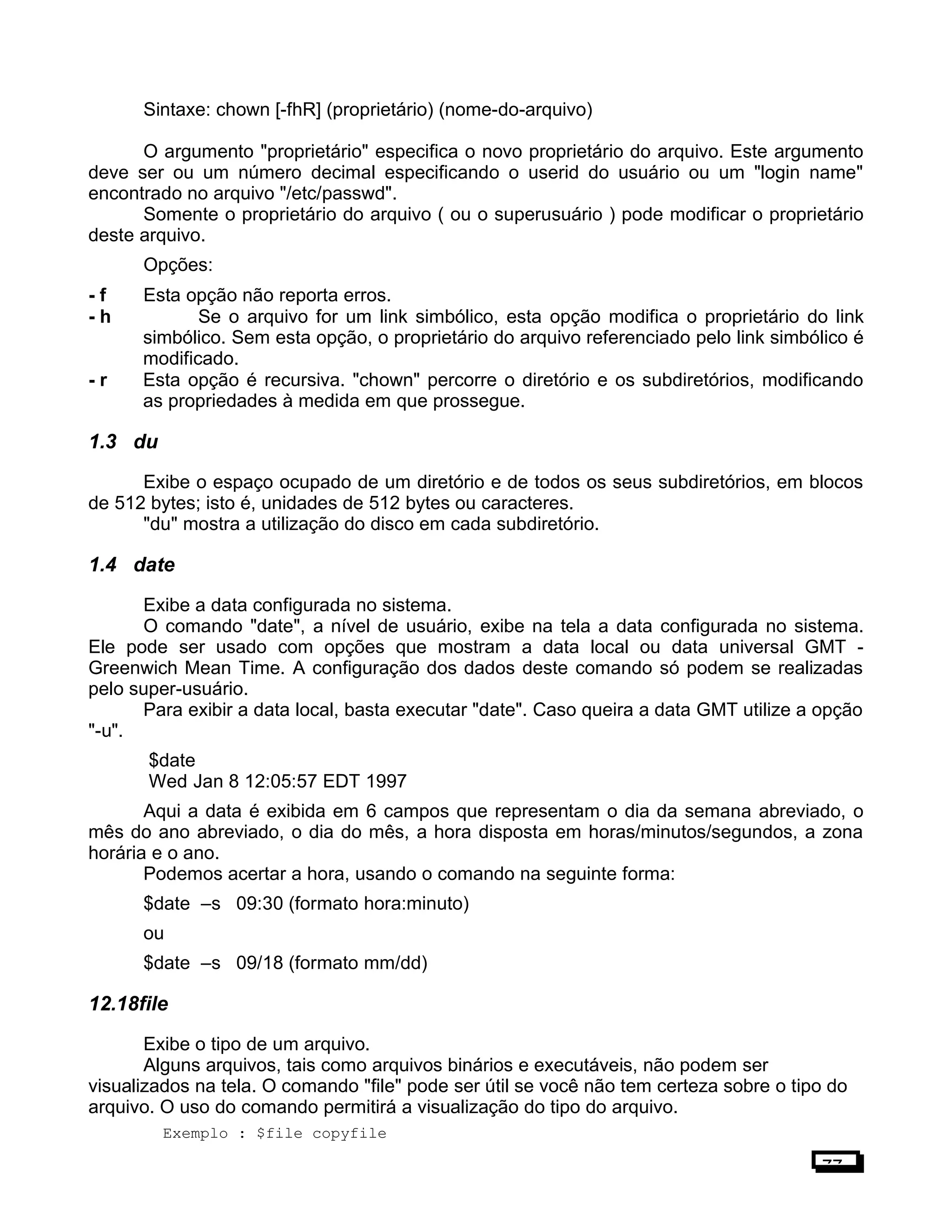 Sintaxe: chown [-fhR] (proprietário) (nome-do-arquivo)
O argumento "proprietário" especifica o novo proprietário do arquivo. Este argumento
deve ser ou um número decimal especificando o userid do usuário ou um "login name"
encontrado no arquivo "/etc/passwd".
Somente o proprietário do arquivo ( ou o superusuário ) pode modificar o proprietário
deste arquivo.
Opções:
- f Esta opção não reporta erros.
- h Se o arquivo for um link simbólico, esta opção modifica o proprietário do link
simbólico. Sem esta opção, o proprietário do arquivo referenciado pelo link simbólico é
modificado.
- r Esta opção é recursiva. "chown" percorre o diretório e os subdiretórios, modificando
as propriedades à medida em que prossegue.
1.3 du
Exibe o espaço ocupado de um diretório e de todos os seus subdiretórios, em blocos
de 512 bytes; isto é, unidades de 512 bytes ou caracteres.
"du" mostra a utilização do disco em cada subdiretório.
1.4 date
Exibe a data configurada no sistema.
O comando "date", a nível de usuário, exibe na tela a data configurada no sistema.
Ele pode ser usado com opções que mostram a data local ou data universal GMT -
Greenwich Mean Time. A configuração dos dados deste comando só podem se realizadas
pelo super-usuário.
Para exibir a data local, basta executar "date". Caso queira a data GMT utilize a opção
"-u".
$date
Wed Jan 8 12:05:57 EDT 1997
Aqui a data é exibida em 6 campos que representam o dia da semana abreviado, o
mês do ano abreviado, o dia do mês, a hora disposta em horas/minutos/segundos, a zona
horária e o ano.
Podemos acertar a hora, usando o comando na seguinte forma:
$date –s 09:30 (formato hora:minuto)
ou
$date –s 09/18 (formato mm/dd)
12.18file
Exibe o tipo de um arquivo.
Alguns arquivos, tais como arquivos binários e executáveis, não podem ser
visualizados na tela. O comando "file" pode ser útil se você não tem certeza sobre o tipo do
arquivo. O uso do comando permitirá a visualização do tipo do arquivo.
Exemplo : $file copyfile
77
 