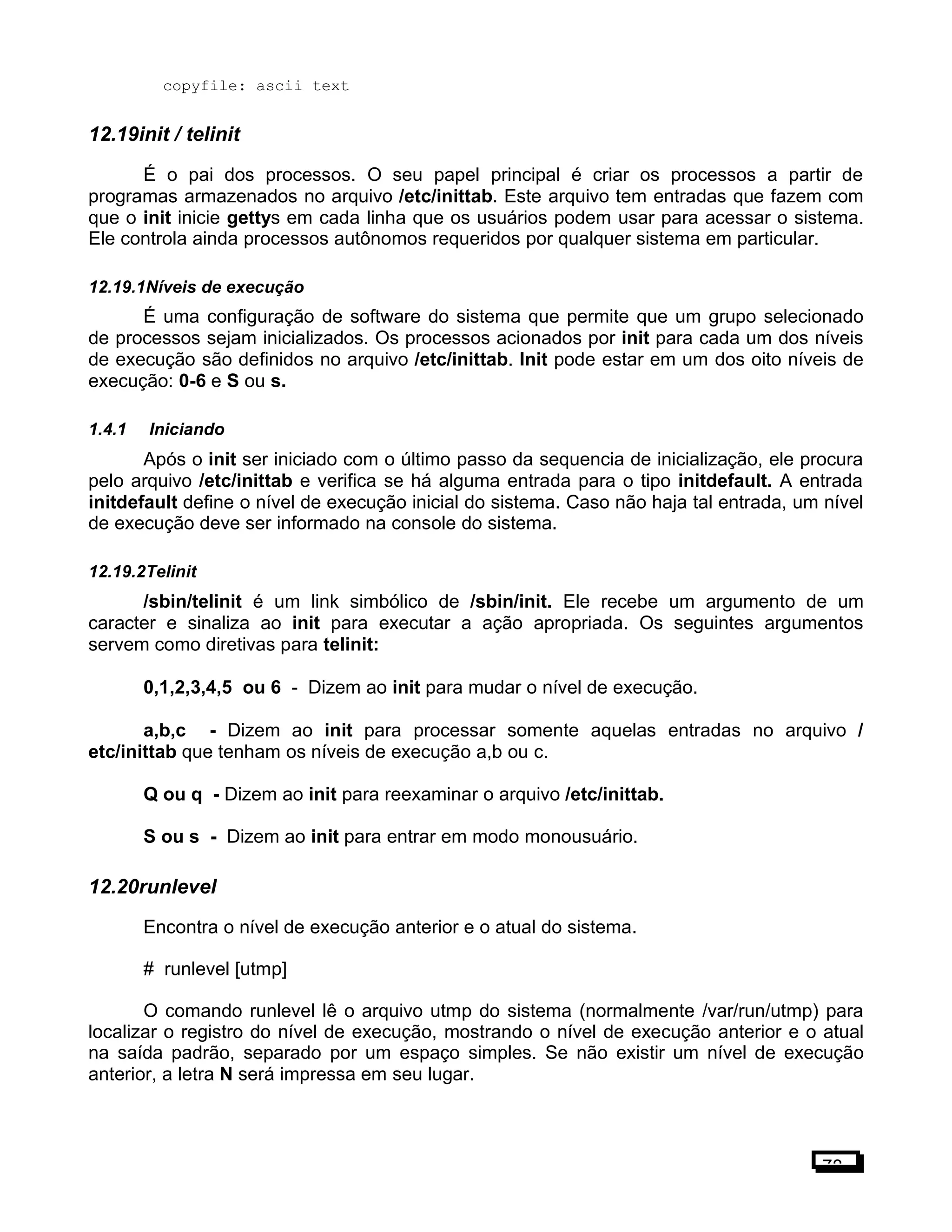 copyfile: ascii text
12.19init / telinit
É o pai dos processos. O seu papel principal é criar os processos a partir de
programas armazenados no arquivo /etc/inittab. Este arquivo tem entradas que fazem com
que o init inicie gettys em cada linha que os usuários podem usar para acessar o sistema.
Ele controla ainda processos autônomos requeridos por qualquer sistema em particular.
12.19.1Níveis de execução
É uma configuração de software do sistema que permite que um grupo selecionado
de processos sejam inicializados. Os processos acionados por init para cada um dos níveis
de execução são definidos no arquivo /etc/inittab. Init pode estar em um dos oito níveis de
execução: 0-6 e S ou s.
1.4.1 Iniciando
Após o init ser iniciado com o último passo da sequencia de inicialização, ele procura
pelo arquivo /etc/inittab e verifica se há alguma entrada para o tipo initdefault. A entrada
initdefault define o nível de execução inicial do sistema. Caso não haja tal entrada, um nível
de execução deve ser informado na console do sistema.
12.19.2Telinit
/sbin/telinit é um link simbólico de /sbin/init. Ele recebe um argumento de um
caracter e sinaliza ao init para executar a ação apropriada. Os seguintes argumentos
servem como diretivas para telinit:
0,1,2,3,4,5 ou 6 - Dizem ao init para mudar o nível de execução.
a,b,c - Dizem ao init para processar somente aquelas entradas no arquivo /
etc/inittab que tenham os níveis de execução a,b ou c.
Q ou q - Dizem ao init para reexaminar o arquivo /etc/inittab.
S ou s - Dizem ao init para entrar em modo monousuário.
12.20runlevel
Encontra o nível de execução anterior e o atual do sistema.
# runlevel [utmp]
O comando runlevel lê o arquivo utmp do sistema (normalmente /var/run/utmp) para
localizar o registro do nível de execução, mostrando o nível de execução anterior e o atual
na saída padrão, separado por um espaço simples. Se não existir um nível de execução
anterior, a letra N será impressa em seu lugar.
78
 
