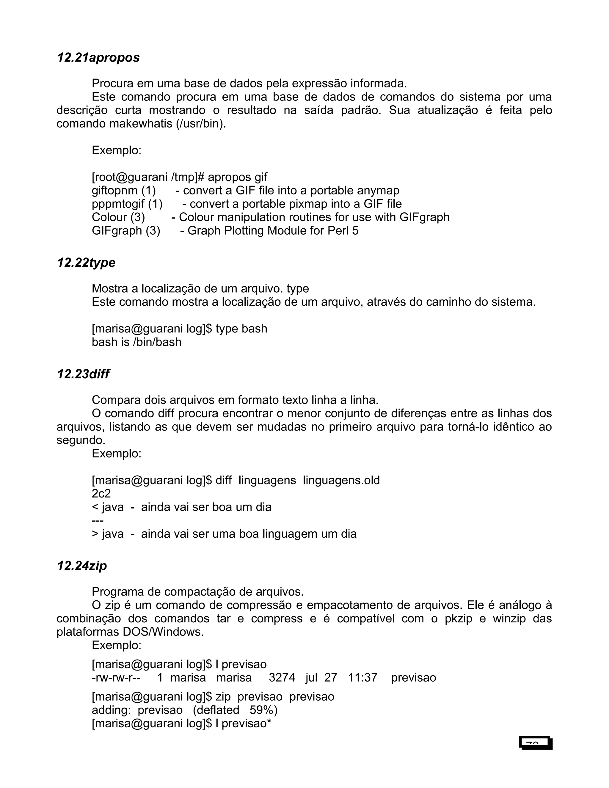 12.21apropos
Procura em uma base de dados pela expressão informada.
Este comando procura em uma base de dados de comandos do sistema por uma
descrição curta mostrando o resultado na saída padrão. Sua atualização é feita pelo
comando makewhatis (/usr/bin).
Exemplo:
[root@guarani /tmp]# apropos gif
giftopnm (1) - convert a GIF file into a portable anymap
pppmtogif (1) - convert a portable pixmap into a GIF file
Colour (3) - Colour manipulation routines for use with GIFgraph
GIFgraph (3) - Graph Plotting Module for Perl 5
12.22type
Mostra a localização de um arquivo. type
Este comando mostra a localização de um arquivo, através do caminho do sistema.
[marisa@guarani log]$ type bash
bash is /bin/bash
12.23diff
Compara dois arquivos em formato texto linha a linha.
O comando diff procura encontrar o menor conjunto de diferenças entre as linhas dos
arquivos, listando as que devem ser mudadas no primeiro arquivo para torná-lo idêntico ao
segundo.
Exemplo:
[marisa@guarani log]$ diff linguagens linguagens.old
2c2
< java - ainda vai ser boa um dia
---
> java - ainda vai ser uma boa linguagem um dia
12.24zip
Programa de compactação de arquivos.
O zip é um comando de compressão e empacotamento de arquivos. Ele é análogo à
combinação dos comandos tar e compress e é compatível com o pkzip e winzip das
plataformas DOS/Windows.
Exemplo:
[marisa@guarani log]$ l previsao
-rw-rw-r-- 1 marisa marisa 3274 jul 27 11:37 previsao
[marisa@guarani log]$ zip previsao previsao
adding: previsao (deflated 59%)
[marisa@guarani log]$ l previsao*
79
 