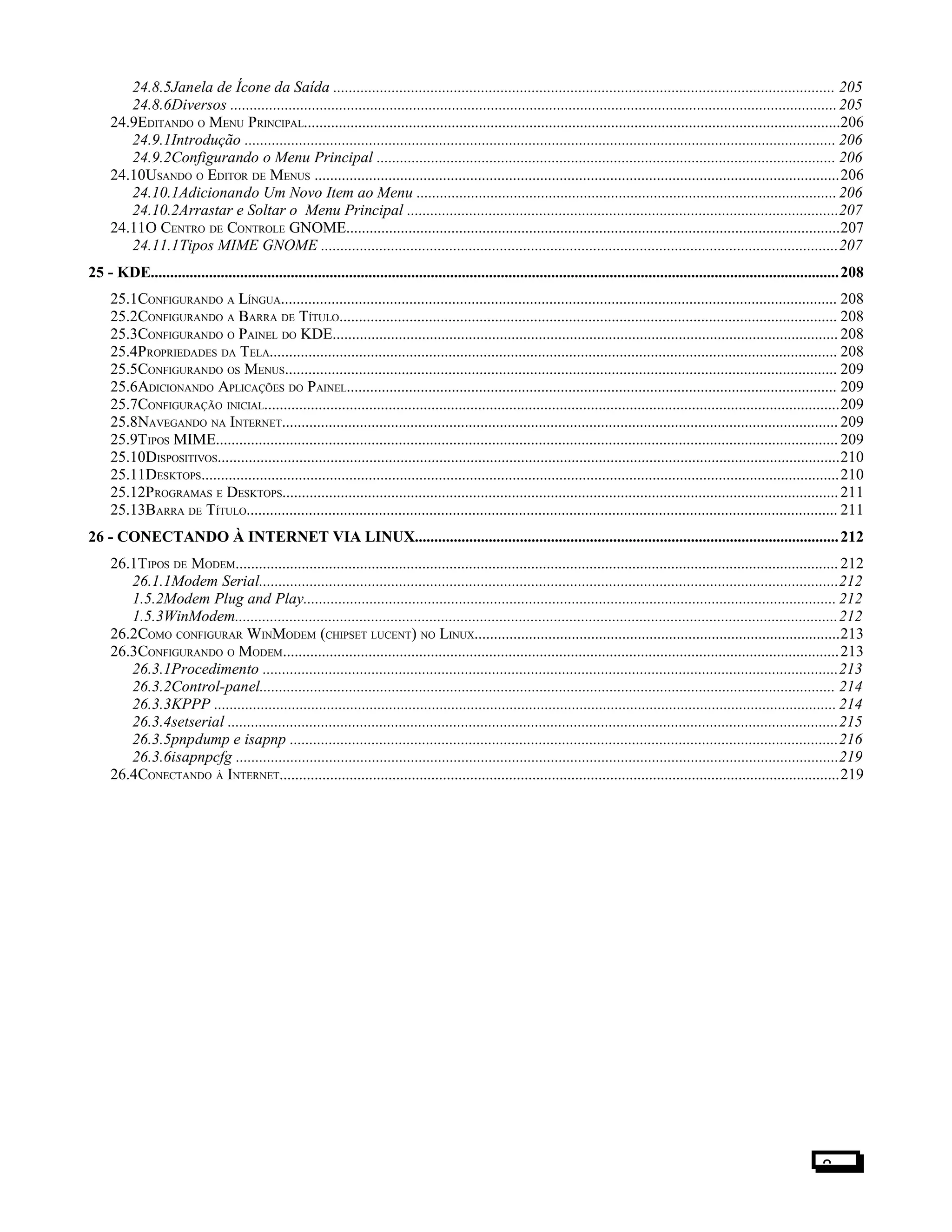 24.8.5Janela de Ícone da Saída ................................................................................................................................. 205
24.8.6Diversos ............................................................................................................................................................205
24.9EDITANDO O MENU PRINCIPAL..........................................................................................................................................206
24.9.1Introdução ........................................................................................................................................................ 206
24.9.2Configurando o Menu Principal ...................................................................................................................... 206
24.10USANDO O EDITOR DE MENUS .......................................................................................................................................206
24.10.1Adicionando Um Novo Item ao Menu ............................................................................................................206
24.10.2Arrastar e Soltar o Menu Principal ...............................................................................................................207
24.11O CENTRO DE CONTROLE GNOME...............................................................................................................................207
24.11.1Tipos MIME GNOME .....................................................................................................................................207
25 - KDE.................................................................................................................................................................................208
25.1CONFIGURANDO A LÍNGUA............................................................................................................................................... 208
25.2CONFIGURANDO A BARRA DE TÍTULO................................................................................................................................ 208
25.3CONFIGURANDO O PAINEL DO KDE.................................................................................................................................. 208
25.4PROPRIEDADES DA TELA.................................................................................................................................................. 208
25.5CONFIGURANDO OS MENUS.............................................................................................................................................. 209
25.6ADICIONANDO APLICAÇÕES DO PAINEL.............................................................................................................................. 209
25.7CONFIGURAÇÃO INICIAL....................................................................................................................................................209
25.8NAVEGANDO NA INTERNET............................................................................................................................................... 209
25.9TIPOS MIME................................................................................................................................................................ 209
25.10DISPOSITIVOS................................................................................................................................................................210
25.11DESKTOPS....................................................................................................................................................................210
25.12PROGRAMAS E DESKTOPS...............................................................................................................................................211
25.13BARRA DE TÍTULO........................................................................................................................................................ 211
26 - CONECTANDO À INTERNET VIA LINUX.............................................................................................................212
26.1TIPOS DE MODEM...........................................................................................................................................................212
26.1.1Modem Serial.....................................................................................................................................................212
1.5.2Modem Plug and Play......................................................................................................................................... 212
1.5.3WinModem...........................................................................................................................................................212
26.2COMO CONFIGURAR WINMODEM (CHIPSET LUCENT) NO LINUX..............................................................................................213
26.3CONFIGURANDO O MODEM...............................................................................................................................................213
26.3.1Procedimento ....................................................................................................................................................213
26.3.2Control-panel.................................................................................................................................................... 214
26.3.3KPPP ................................................................................................................................................................ 214
26.3.4setserial .............................................................................................................................................................215
26.3.5pnpdump e isapnp .............................................................................................................................................216
26.3.6isapnpcfg ...........................................................................................................................................................219
26.4CONECTANDO À INTERNET................................................................................................................................................219
8
 