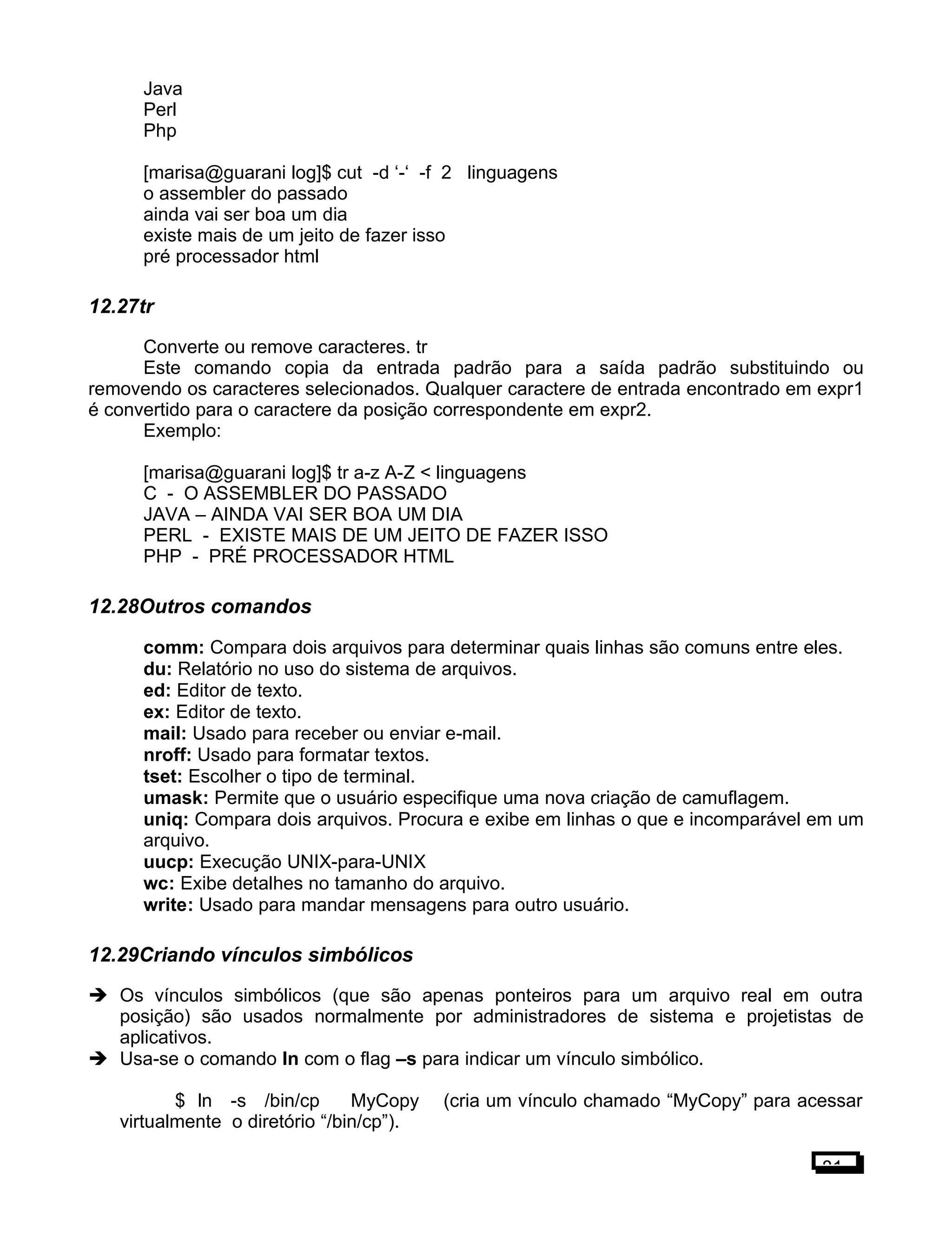Java
Perl
Php
[marisa@guarani log]$ cut -d ‘-‘ -f 2 linguagens
o assembler do passado
ainda vai ser boa um dia
existe mais de um jeito de fazer isso
pré processador html
12.27tr
Converte ou remove caracteres. tr
Este comando copia da entrada padrão para a saída padrão substituindo ou
removendo os caracteres selecionados. Qualquer caractere de entrada encontrado em expr1
é convertido para o caractere da posição correspondente em expr2.
Exemplo:
[marisa@guarani log]$ tr a-z A-Z < linguagens
C - O ASSEMBLER DO PASSADO
JAVA – AINDA VAI SER BOA UM DIA
PERL - EXISTE MAIS DE UM JEITO DE FAZER ISSO
PHP - PRÉ PROCESSADOR HTML
12.28Outros comandos
comm: Compara dois arquivos para determinar quais linhas são comuns entre eles.
du: Relatório no uso do sistema de arquivos.
ed: Editor de texto.
ex: Editor de texto.
mail: Usado para receber ou enviar e-mail.
nroff: Usado para formatar textos.
tset: Escolher o tipo de terminal.
umask: Permite que o usuário especifique uma nova criação de camuflagem.
uniq: Compara dois arquivos. Procura e exibe em linhas o que e incomparável em um
arquivo.
uucp: Execução UNIX-para-UNIX
wc: Exibe detalhes no tamanho do arquivo.
write: Usado para mandar mensagens para outro usuário.
12.29Criando vínculos simbólicos
 Os vínculos simbólicos (que são apenas ponteiros para um arquivo real em outra
posição) são usados normalmente por administradores de sistema e projetistas de
aplicativos.
 Usa-se o comando ln com o flag –s para indicar um vínculo simbólico.
$ ln -s /bin/cp MyCopy (cria um vínculo chamado “MyCopy” para acessar
virtualmente o diretório “/bin/cp”).
81
 