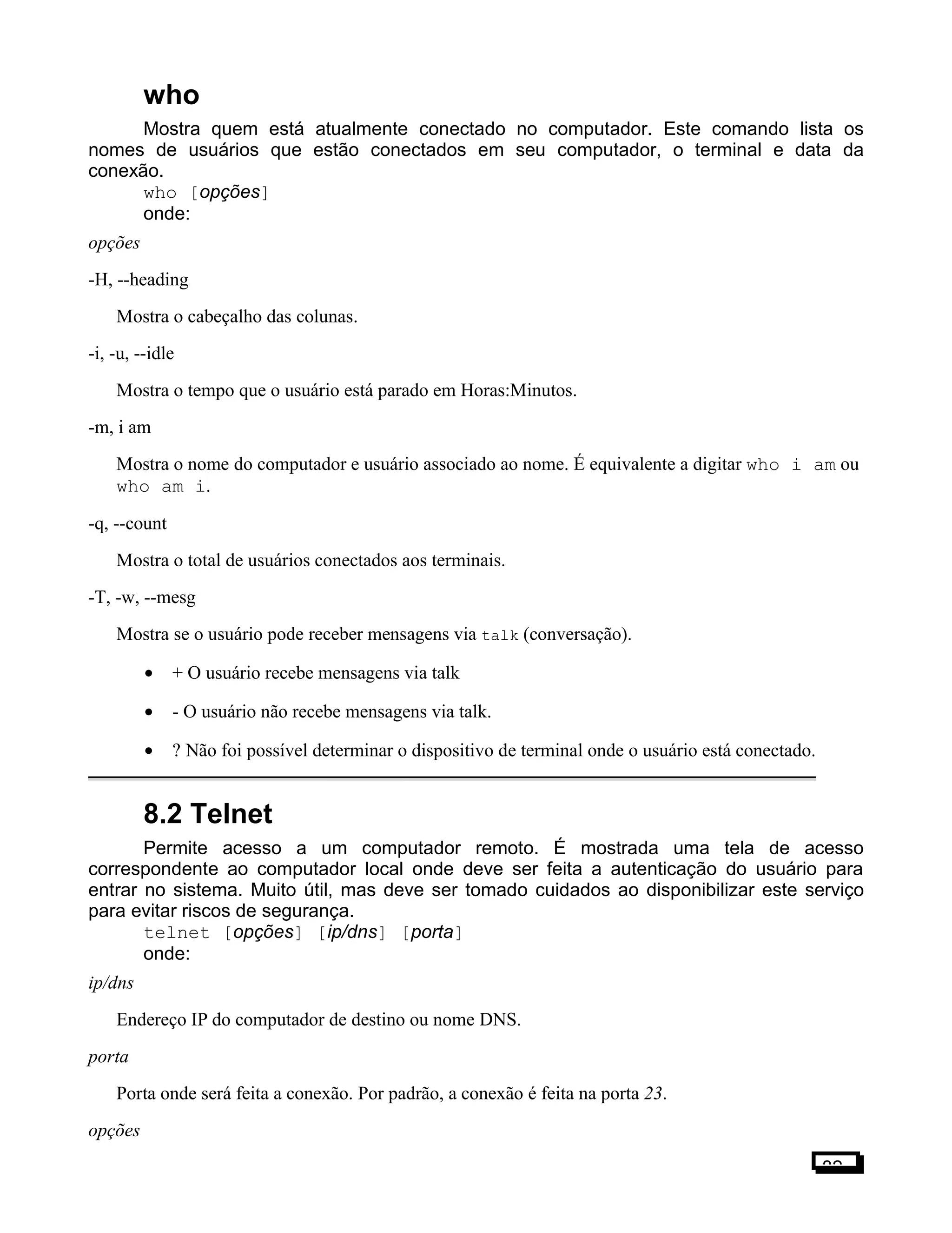 who
Mostra quem está atualmente conectado no computador. Este comando lista os
nomes de usuários que estão conectados em seu computador, o terminal e data da
conexão.
who [opções]
onde:
opções
-H, --heading
Mostra o cabeçalho das colunas.
-i, -u, --idle
Mostra o tempo que o usuário está parado em Horas:Minutos.
-m, i am
Mostra o nome do computador e usuário associado ao nome. É equivalente a digitar who i am ou
who am i.
-q, --count
Mostra o total de usuários conectados aos terminais.
-T, -w, --mesg
Mostra se o usuário pode receber mensagens via talk (conversação).
• + O usuário recebe mensagens via talk
• - O usuário não recebe mensagens via talk.
• ? Não foi possível determinar o dispositivo de terminal onde o usuário está conectado.
8.2 Telnet
Permite acesso a um computador remoto. É mostrada uma tela de acesso
correspondente ao computador local onde deve ser feita a autenticação do usuário para
entrar no sistema. Muito útil, mas deve ser tomado cuidados ao disponibilizar este serviço
para evitar riscos de segurança.
telnet [opções] [ip/dns] [porta]
onde:
ip/dns
Endereço IP do computador de destino ou nome DNS.
porta
Porta onde será feita a conexão. Por padrão, a conexão é feita na porta 23.
opções
82
 