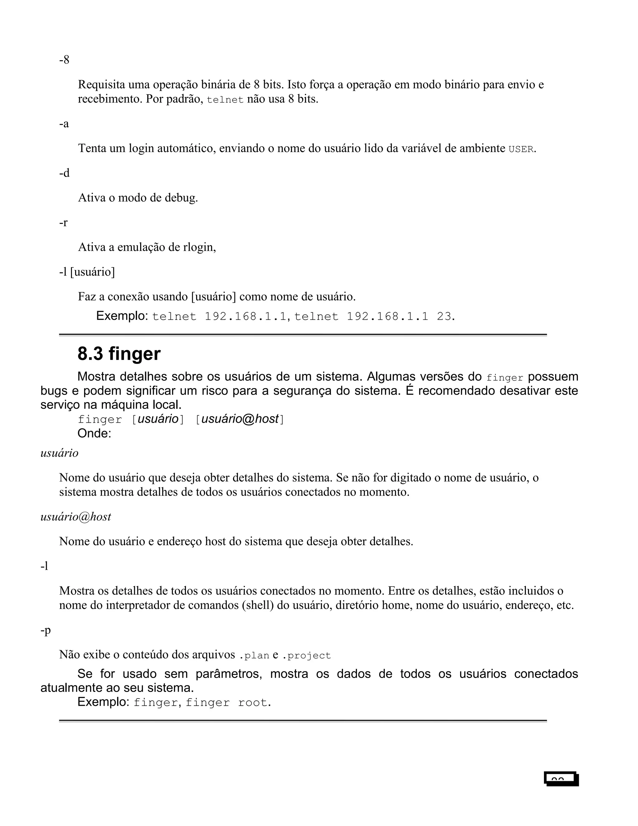 -8
Requisita uma operação binária de 8 bits. Isto força a operação em modo binário para envio e
recebimento. Por padrão, telnet não usa 8 bits.
-a
Tenta um login automático, enviando o nome do usuário lido da variável de ambiente USER.
-d
Ativa o modo de debug.
-r
Ativa a emulação de rlogin,
-l [usuário]
Faz a conexão usando [usuário] como nome de usuário.
Exemplo: telnet 192.168.1.1, telnet 192.168.1.1 23.
8.3 finger
Mostra detalhes sobre os usuários de um sistema. Algumas versões do finger possuem
bugs e podem significar um risco para a segurança do sistema. É recomendado desativar este
serviço na máquina local.
finger [usuário] [usuário@host]
Onde:
usuário
Nome do usuário que deseja obter detalhes do sistema. Se não for digitado o nome de usuário, o
sistema mostra detalhes de todos os usuários conectados no momento.
usuário@host
Nome do usuário e endereço host do sistema que deseja obter detalhes.
-l
Mostra os detalhes de todos os usuários conectados no momento. Entre os detalhes, estão incluidos o
nome do interpretador de comandos (shell) do usuário, diretório home, nome do usuário, endereço, etc.
-p
Não exibe o conteúdo dos arquivos .plan e .project
Se for usado sem parâmetros, mostra os dados de todos os usuários conectados
atualmente ao seu sistema.
Exemplo: finger, finger root.
83
 