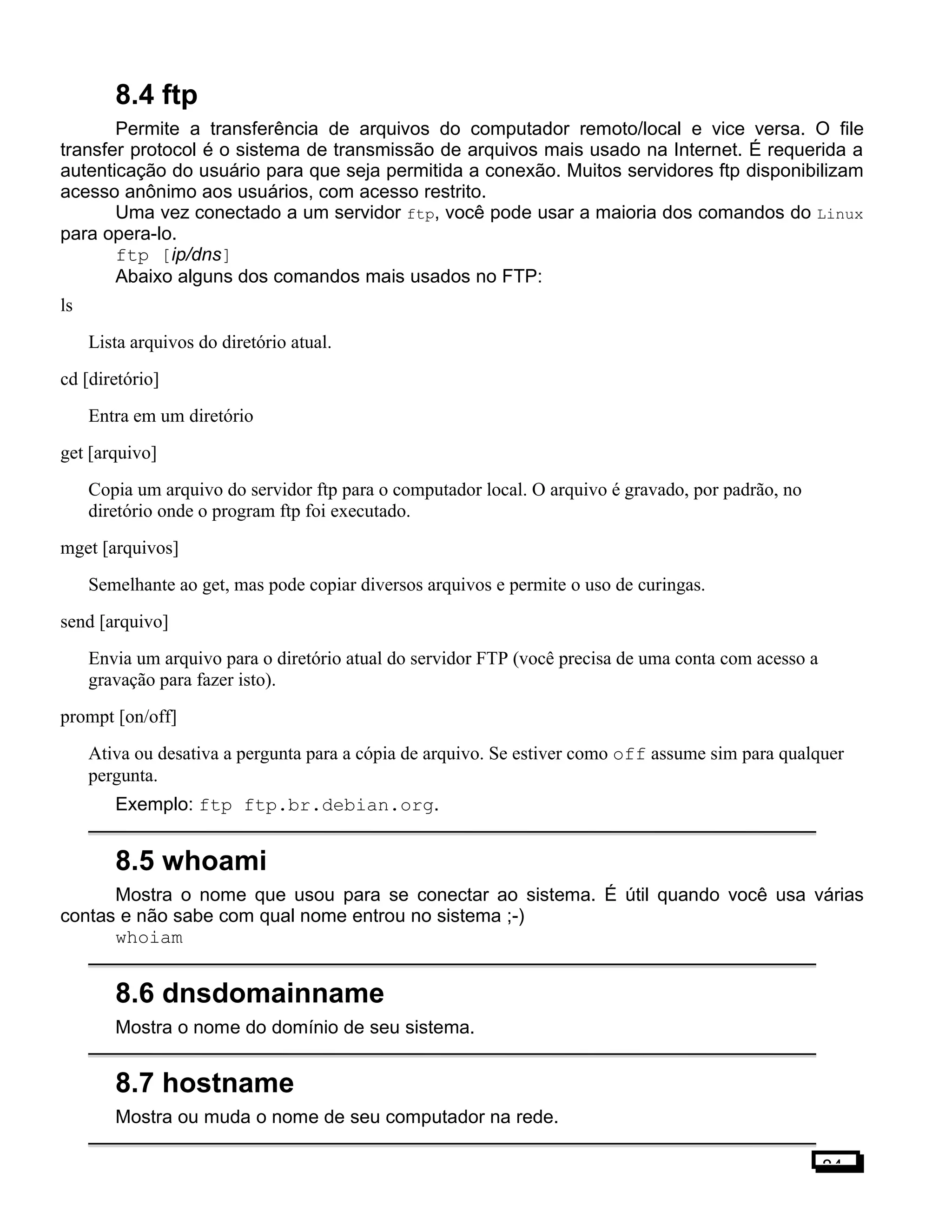 8.4 ftp
Permite a transferência de arquivos do computador remoto/local e vice versa. O file
transfer protocol é o sistema de transmissão de arquivos mais usado na Internet. É requerida a
autenticação do usuário para que seja permitida a conexão. Muitos servidores ftp disponibilizam
acesso anônimo aos usuários, com acesso restrito.
Uma vez conectado a um servidor ftp, você pode usar a maioria dos comandos do Linux
para opera-lo.
ftp [ip/dns]
Abaixo alguns dos comandos mais usados no FTP:
ls
Lista arquivos do diretório atual.
cd [diretório]
Entra em um diretório
get [arquivo]
Copia um arquivo do servidor ftp para o computador local. O arquivo é gravado, por padrão, no
diretório onde o program ftp foi executado.
mget [arquivos]
Semelhante ao get, mas pode copiar diversos arquivos e permite o uso de curingas.
send [arquivo]
Envia um arquivo para o diretório atual do servidor FTP (você precisa de uma conta com acesso a
gravação para fazer isto).
prompt [on/off]
Ativa ou desativa a pergunta para a cópia de arquivo. Se estiver como off assume sim para qualquer
pergunta.
Exemplo: ftp ftp.br.debian.org.
8.5 whoami
Mostra o nome que usou para se conectar ao sistema. É útil quando você usa várias
contas e não sabe com qual nome entrou no sistema ;-)
whoiam
8.6 dnsdomainname
Mostra o nome do domínio de seu sistema.
8.7 hostname
Mostra ou muda o nome de seu computador na rede.
84
 
