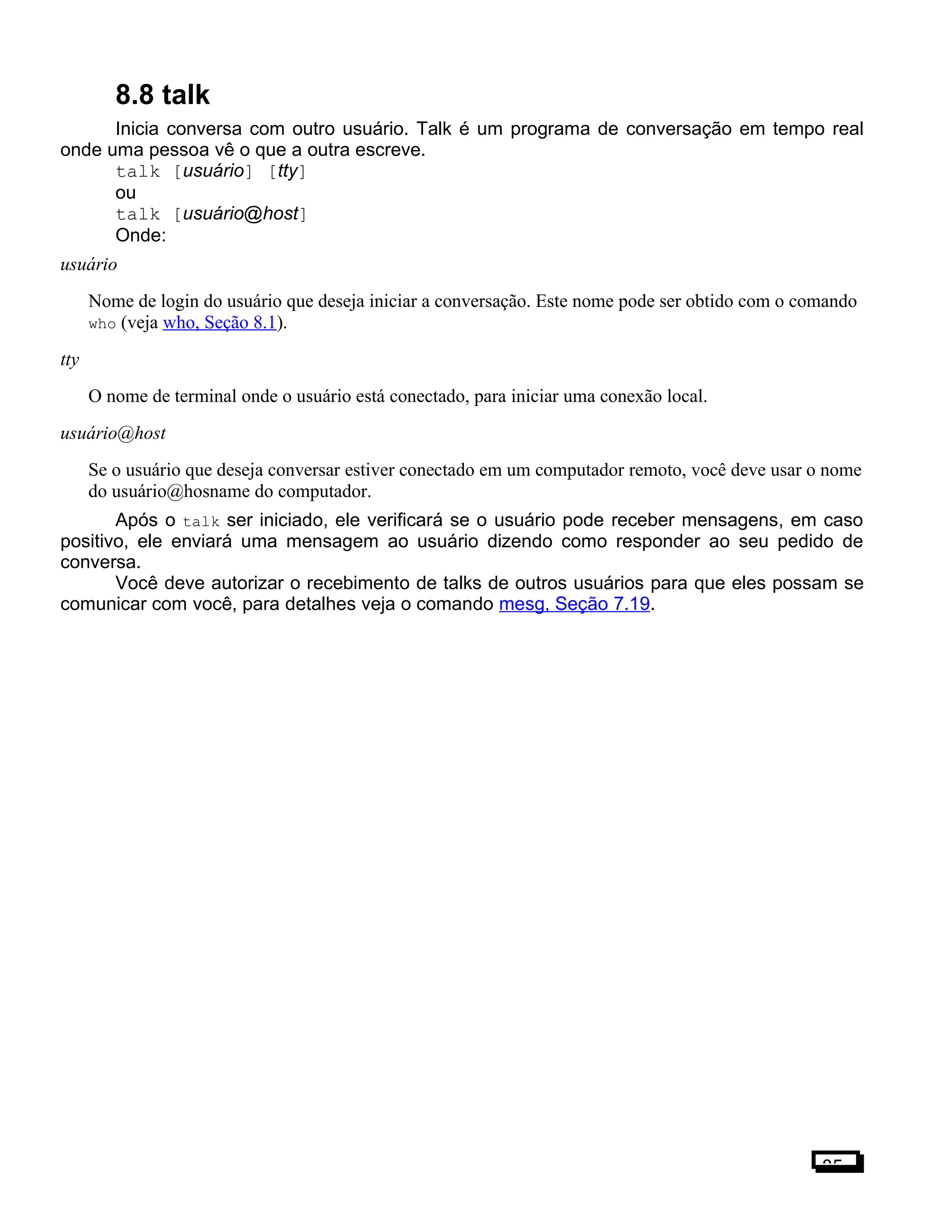 8.8 talk
Inicia conversa com outro usuário. Talk é um programa de conversação em tempo real
onde uma pessoa vê o que a outra escreve.
talk [usuário] [tty]
ou
talk [usuário@host]
Onde:
usuário
Nome de login do usuário que deseja iniciar a conversação. Este nome pode ser obtido com o comando
who (veja who, Seção 8.1).
tty
O nome de terminal onde o usuário está conectado, para iniciar uma conexão local.
usuário@host
Se o usuário que deseja conversar estiver conectado em um computador remoto, você deve usar o nome
do usuário@hosname do computador.
Após o talk ser iniciado, ele verificará se o usuário pode receber mensagens, em caso
positivo, ele enviará uma mensagem ao usuário dizendo como responder ao seu pedido de
conversa.
Você deve autorizar o recebimento de talks de outros usuários para que eles possam se
comunicar com você, para detalhes veja o comando mesg, Seção 7.19.
85
 