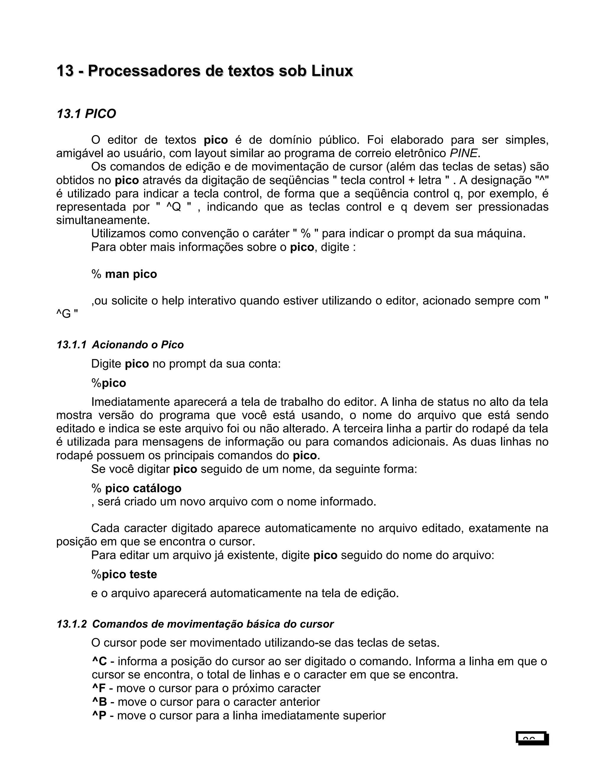 13 -13 - Processadores de textos sob LinuxProcessadores de textos sob Linux
13.1 PICO
O editor de textos pico é de domínio público. Foi elaborado para ser simples,
amigável ao usuário, com layout similar ao programa de correio eletrônico PINE.
Os comandos de edição e de movimentação de cursor (além das teclas de setas) são
obtidos no pico através da digitação de seqüências " tecla control + letra " . A designação "^"
é utilizado para indicar a tecla control, de forma que a seqüência control q, por exemplo, é
representada por " ^Q " , indicando que as teclas control e q devem ser pressionadas
simultaneamente.
Utilizamos como convenção o caráter " % " para indicar o prompt da sua máquina.
Para obter mais informações sobre o pico, digite :
% man pico
,ou solicite o help interativo quando estiver utilizando o editor, acionado sempre com "
^G "
13.1.1 Acionando o Pico
Digite pico no prompt da sua conta:
%pico
Imediatamente aparecerá a tela de trabalho do editor. A linha de status no alto da tela
mostra versão do programa que você está usando, o nome do arquivo que está sendo
editado e indica se este arquivo foi ou não alterado. A terceira linha a partir do rodapé da tela
é utilizada para mensagens de informação ou para comandos adicionais. As duas linhas no
rodapé possuem os principais comandos do pico.
Se você digitar pico seguido de um nome, da seguinte forma:
% pico catálogo
, será criado um novo arquivo com o nome informado.
Cada caracter digitado aparece automaticamente no arquivo editado, exatamente na
posição em que se encontra o cursor.
Para editar um arquivo já existente, digite pico seguido do nome do arquivo:
%pico teste
e o arquivo aparecerá automaticamente na tela de edição.
13.1.2 Comandos de movimentação básica do cursor
O cursor pode ser movimentado utilizando-se das teclas de setas.
^C - informa a posição do cursor ao ser digitado o comando. Informa a linha em que o
cursor se encontra, o total de linhas e o caracter em que se encontra.
^F - move o cursor para o próximo caracter
^B - move o cursor para o caracter anterior
^P - move o cursor para a linha imediatamente superior
86
 