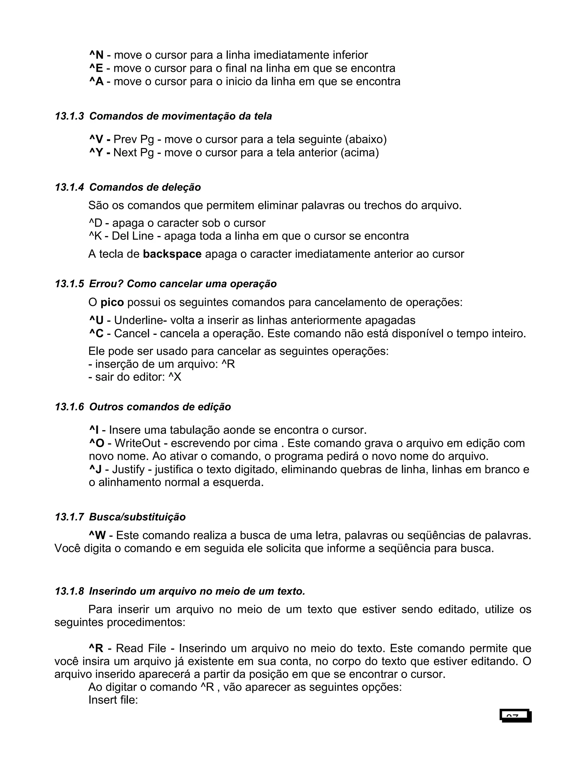 ^N - move o cursor para a linha imediatamente inferior
^E - move o cursor para o final na linha em que se encontra
^A - move o cursor para o inicio da linha em que se encontra
13.1.3 Comandos de movimentação da tela
^V - Prev Pg - move o cursor para a tela seguinte (abaixo)
^Y - Next Pg - move o cursor para a tela anterior (acima)
13.1.4 Comandos de deleção
São os comandos que permitem eliminar palavras ou trechos do arquivo.
^D - apaga o caracter sob o cursor
^K - Del Line - apaga toda a linha em que o cursor se encontra
A tecla de backspace apaga o caracter imediatamente anterior ao cursor
13.1.5 Errou? Como cancelar uma operação
O pico possui os seguintes comandos para cancelamento de operações:
^U - Underline- volta a inserir as linhas anteriormente apagadas
^C - Cancel - cancela a operação. Este comando não está disponível o tempo inteiro.
Ele pode ser usado para cancelar as seguintes operações:
- inserção de um arquivo: ^R
- sair do editor: ^X
13.1.6 Outros comandos de edição
^I - Insere uma tabulação aonde se encontra o cursor.
^O - WriteOut - escrevendo por cima . Este comando grava o arquivo em edição com
novo nome. Ao ativar o comando, o programa pedirá o novo nome do arquivo.
^J - Justify - justifica o texto digitado, eliminando quebras de linha, linhas em branco e
o alinhamento normal a esquerda.
13.1.7 Busca/substituição
^W - Este comando realiza a busca de uma letra, palavras ou seqüências de palavras.
Você digita o comando e em seguida ele solicita que informe a seqüência para busca.
13.1.8 Inserindo um arquivo no meio de um texto.
Para inserir um arquivo no meio de um texto que estiver sendo editado, utilize os
seguintes procedimentos:
^R - Read File - Inserindo um arquivo no meio do texto. Este comando permite que
você insira um arquivo já existente em sua conta, no corpo do texto que estiver editando. O
arquivo inserido aparecerá a partir da posição em que se encontrar o cursor.
Ao digitar o comando ^R , vão aparecer as seguintes opções:
Insert file:
87
 