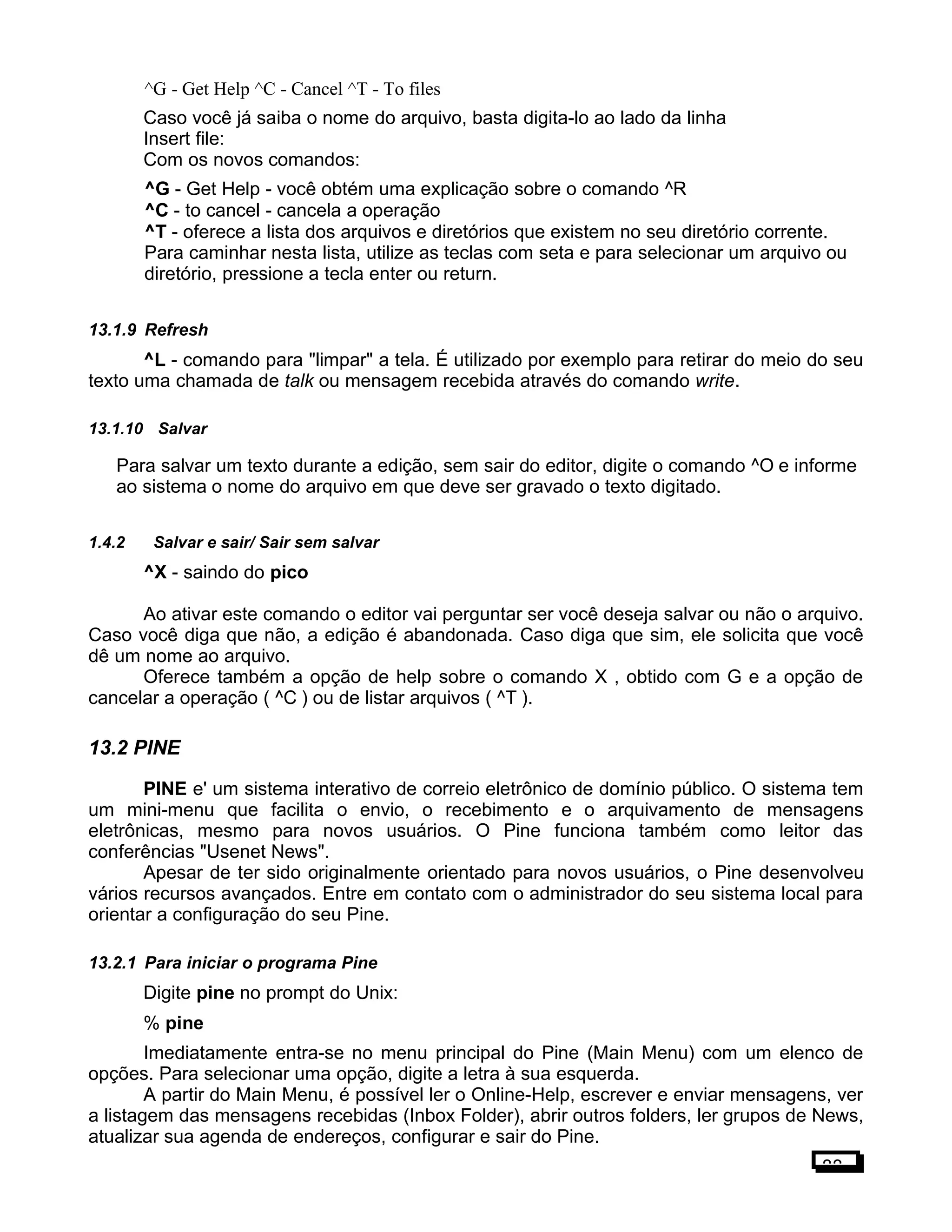^G - Get Help ^C - Cancel ^T - To files
Caso você já saiba o nome do arquivo, basta digita-lo ao lado da linha
Insert file:
Com os novos comandos:
^G - Get Help - você obtém uma explicação sobre o comando ^R
^C - to cancel - cancela a operação
^T - oferece a lista dos arquivos e diretórios que existem no seu diretório corrente.
Para caminhar nesta lista, utilize as teclas com seta e para selecionar um arquivo ou
diretório, pressione a tecla enter ou return.
13.1.9 Refresh
^L - comando para "limpar" a tela. É utilizado por exemplo para retirar do meio do seu
texto uma chamada de talk ou mensagem recebida através do comando write.
13.1.10 Salvar
Para salvar um texto durante a edição, sem sair do editor, digite o comando ^O e informe
ao sistema o nome do arquivo em que deve ser gravado o texto digitado.
1.4.2 Salvar e sair/ Sair sem salvar
^X - saindo do pico
Ao ativar este comando o editor vai perguntar ser você deseja salvar ou não o arquivo.
Caso você diga que não, a edição é abandonada. Caso diga que sim, ele solicita que você
dê um nome ao arquivo.
Oferece também a opção de help sobre o comando X , obtido com G e a opção de
cancelar a operação ( ^C ) ou de listar arquivos ( ^T ).
13.2 PINE
PINE e' um sistema interativo de correio eletrônico de domínio público. O sistema tem
um mini-menu que facilita o envio, o recebimento e o arquivamento de mensagens
eletrônicas, mesmo para novos usuários. O Pine funciona também como leitor das
conferências "Usenet News".
Apesar de ter sido originalmente orientado para novos usuários, o Pine desenvolveu
vários recursos avançados. Entre em contato com o administrador do seu sistema local para
orientar a configuração do seu Pine.
13.2.1 Para iniciar o programa Pine
Digite pine no prompt do Unix:
% pine
Imediatamente entra-se no menu principal do Pine (Main Menu) com um elenco de
opções. Para selecionar uma opção, digite a letra à sua esquerda.
A partir do Main Menu, é possível ler o Online-Help, escrever e enviar mensagens, ver
a listagem das mensagens recebidas (Inbox Folder), abrir outros folders, ler grupos de News,
atualizar sua agenda de endereços, configurar e sair do Pine.
88
 