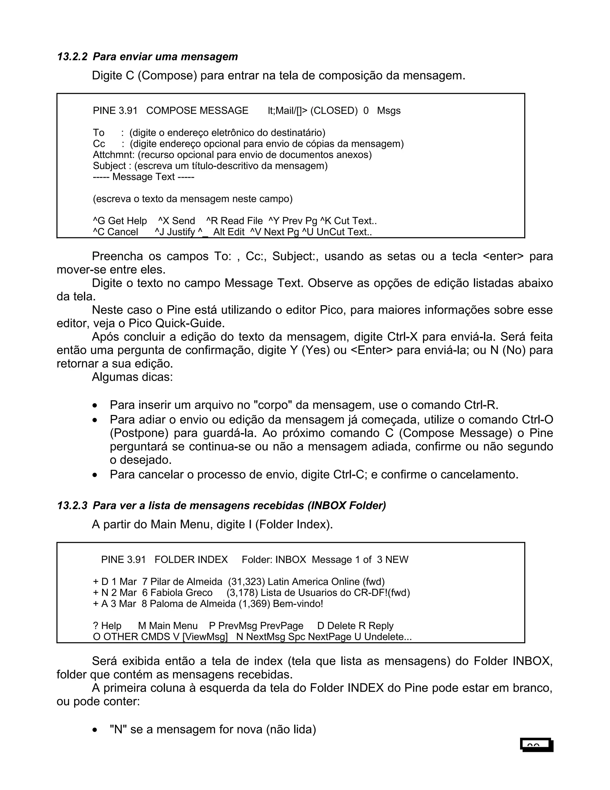13.2.2 Para enviar uma mensagem
Digite C (Compose) para entrar na tela de composição da mensagem.
PINE 3.91 COMPOSE MESSAGE lt;Mail/[]> (CLOSED) 0 Msgs
To : (digite o endereço eletrônico do destinatário)
Cc : (digite endereço opcional para envio de cópias da mensagem)
Attchmnt: (recurso opcional para envio de documentos anexos)
Subject : (escreva um título-descritivo da mensagem)
----- Message Text -----
(escreva o texto da mensagem neste campo)
^G Get Help ^X Send ^R Read File ^Y Prev Pg ^K Cut Text..
^C Cancel ^J Justify ^_ Alt Edit ^V Next Pg ^U UnCut Text..
Preencha os campos To: , Cc:, Subject:, usando as setas ou a tecla <enter> para
mover-se entre eles.
Digite o texto no campo Message Text. Observe as opções de edição listadas abaixo
da tela.
Neste caso o Pine está utilizando o editor Pico, para maiores informações sobre esse
editor, veja o Pico Quick-Guide.
Após concluir a edição do texto da mensagem, digite Ctrl-X para enviá-la. Será feita
então uma pergunta de confirmação, digite Y (Yes) ou <Enter> para enviá-la; ou N (No) para
retornar a sua edição.
Algumas dicas:
• Para inserir um arquivo no "corpo" da mensagem, use o comando Ctrl-R.
• Para adiar o envio ou edição da mensagem já começada, utilize o comando Ctrl-O
(Postpone) para guardá-la. Ao próximo comando C (Compose Message) o Pine
perguntará se continua-se ou não a mensagem adiada, confirme ou não segundo
o desejado.
• Para cancelar o processo de envio, digite Ctrl-C; e confirme o cancelamento.
13.2.3 Para ver a lista de mensagens recebidas (INBOX Folder)
A partir do Main Menu, digite I (Folder Index).
PINE 3.91 FOLDER INDEX Folder: INBOX Message 1 of 3 NEW
+ D 1 Mar 7 Pilar de Almeida (31,323) Latin America Online (fwd)
+ N 2 Mar 6 Fabiola Greco (3,178) Lista de Usuarios do CR-DF!(fwd)
+ A 3 Mar 8 Paloma de Almeida (1,369) Bem-vindo!
? Help M Main Menu P PrevMsg PrevPage D Delete R Reply
O OTHER CMDS V [ViewMsg] N NextMsg Spc NextPage U Undelete...
Será exibida então a tela de index (tela que lista as mensagens) do Folder INBOX,
folder que contém as mensagens recebidas.
A primeira coluna à esquerda da tela do Folder INDEX do Pine pode estar em branco,
ou pode conter:
• "N" se a mensagem for nova (não lida)
89
 