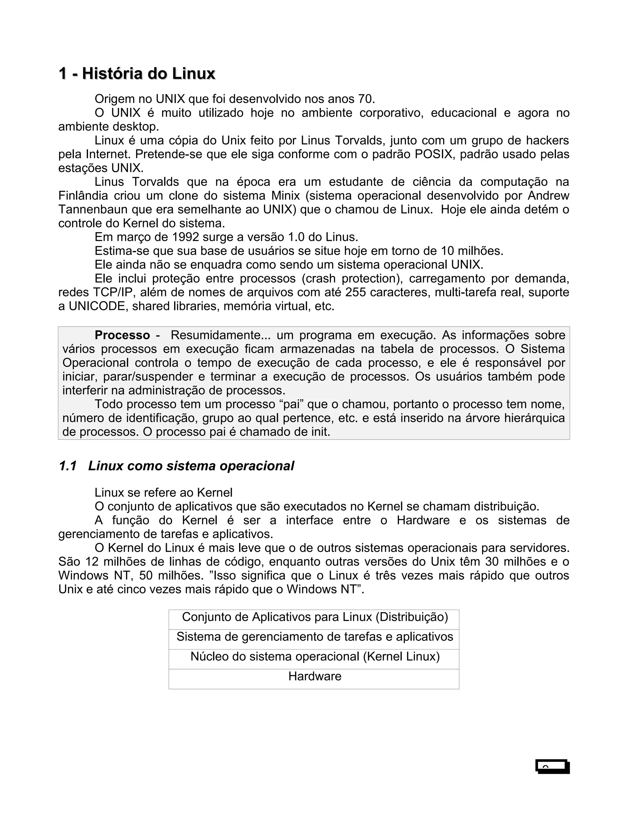 1 -1 - História do LinuxHistória do Linux
Origem no UNIX que foi desenvolvido nos anos 70.
O UNIX é muito utilizado hoje no ambiente corporativo, educacional e agora no
ambiente desktop.
Linux é uma cópia do Unix feito por Linus Torvalds, junto com um grupo de hackers
pela Internet. Pretende-se que ele siga conforme com o padrão POSIX, padrão usado pelas
estações UNIX.
Linus Torvalds que na época era um estudante de ciência da computação na
Finlândia criou um clone do sistema Minix (sistema operacional desenvolvido por Andrew
Tannenbaun que era semelhante ao UNIX) que o chamou de Linux. Hoje ele ainda detém o
controle do Kernel do sistema.
Em março de 1992 surge a versão 1.0 do Linus.
Estima-se que sua base de usuários se situe hoje em torno de 10 milhões.
Ele ainda não se enquadra como sendo um sistema operacional UNIX.
Ele inclui proteção entre processos (crash protection), carregamento por demanda,
redes TCP/IP, além de nomes de arquivos com até 255 caracteres, multi-tarefa real, suporte
a UNICODE, shared libraries, memória virtual, etc.
Processo - Resumidamente... um programa em execução. As informações sobre
vários processos em execução ficam armazenadas na tabela de processos. O Sistema
Operacional controla o tempo de execução de cada processo, e ele é responsável por
iniciar, parar/suspender e terminar a execução de processos. Os usuários também pode
interferir na administração de processos.
Todo processo tem um processo “pai” que o chamou, portanto o processo tem nome,
número de identificação, grupo ao qual pertence, etc. e está inserido na árvore hierárquica
de processos. O processo pai é chamado de init.
1.1 Linux como sistema operacional
Linux se refere ao Kernel
O conjunto de aplicativos que são executados no Kernel se chamam distribuição.
A função do Kernel é ser a interface entre o Hardware e os sistemas de
gerenciamento de tarefas e aplicativos.
O Kernel do Linux é mais leve que o de outros sistemas operacionais para servidores.
São 12 milhões de linhas de código, enquanto outras versões do Unix têm 30 milhões e o
Windows NT, 50 milhões. ”Isso significa que o Linux é três vezes mais rápido que outros
Unix e até cinco vezes mais rápido que o Windows NT”.
Conjunto de Aplicativos para Linux (Distribuição)
Sistema de gerenciamento de tarefas e aplicativos
Núcleo do sistema operacional (Kernel Linux)
Hardware
9
 